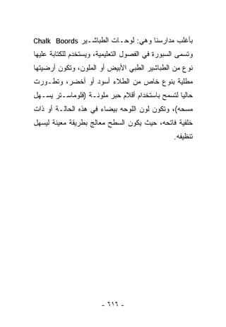 ‫ﺒﺄﻏﻠﺏ ﻤﺩﺍﺭﺴﻨﺎ ﻭﻫﻲ: ﻟﻭﺤـﺎﺕ ﺍﻟﻁﺒﺎﺸـﻴﺭ ‪Chalk Boords‬‬
‫ﻭﺘﺴﻤﻰ ﺍﻟﺴﺒﻭﺭﺓ ﻓﻲ ﺍﻟﻔﺼﻭل ﺍﻟﺘﻌﻠﻴﻤﻴﺔ، ﻭﻴﺴﺘﺨﺩﻡ ﻟﻠﻜﺘﺎﺒﺔ ﻋﻠﻴﻬﺎ‬
‫ﻨﻭﻉ ﻤﻥ ﺍﻟﻁﺒﺎﺸﻴﺭ ﺍﻟﻁﺒﻲ ﺍﻷﺒﻴﺽ ﺃﻭ ﺍﻟﻤﻠﻭﻥ، ﻭﺘﻜﻭﻥ ﺃﺭﻀﻴﺘﻬﺎ‬
‫ﻤﻁﻠﻴﺔ ﺒﻨﻭﻉ ﺨﺎﺹ ﻤﻥ ﺍﻟﻁﻼﺀ ﺃﺴﻭﺩ ﺃﻭ ﺃﺨﻀﺭ، ﻭﺘﻁـﻭﺭﺕ‬
‫ﺤﺎﻟﻴﺎ ﻟﺘﺴﻤﺢ ﺒﺎﺴﺘﺨﺩﺍﻡ ﺃﻗﻼﻡ ﺤﺒﺭ ﻤﻠﻭﻨـﺔ )ﻓﻠﻭﻤﺎﺴـﺘﺭ ﻴﺴـﻬل‬
                                                ‫ﹰ‬
‫ﻤﺴﺤﻪ(، ﻭﺘﻜﻭﻥ ﻟﻭﻥ ﺍﻟﻠﻭﺤﻪ ﺒﻴﻀﺎﺀ ﻓﻲ ﻫﺫﻩ ﺍﻟﺤﺎﻟـﺔ ﺃﻭ ﺫﺍﺕ‬
‫ﺨﻠﻔﻴﺔ ﻓﺎﺘﺤﻪ، ﺤﻴﺙ ﻴﻜﻭﻥ ﺍﻟﺴﻁﺢ ﻤﻌﺎﻟﺞ ﺒﻁﺭﻴﻘﺔ ﻤﻌﻴﻨﺔ ﻟﻴﺴﻬل‬
                                                 ‫ﺘﻨﻅﻴﻔﻪ.‬




                       ‫- ٦١٦ -‬
 