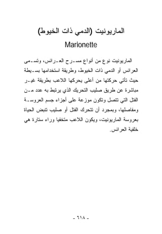 ‫ﺍﻟﻤﺎﺭﻴﻭﻨﻴﺕ )ﺍﻟﺩﻤﻲ ﺫﺍﺕ ﺍﻟﺨﻴﻭﻁ(‬
                  ‫‪Marionette‬‬

‫ﺍﻟﻤﺎﺭﻴﻭﻨﻴﺕ ﻨﻭﻉ ﻤﻥ ﺃﻨﻭﺍﻉ ﻤﺴـﺭﺡ ﺍﻟﻌـﺭﺍﺌﺱ، ﻭﺘﺴـﻤﻰ‬
‫ﺍﻟﻌﺭﺍﺌﺱ ﺃﻭ ﺍﻟﺩﻤﻲ ﺫﺍﺕ ﺍﻟﺨﻴﻭﻁ، ﻭﻁﺭﻴﻘﺔ ﺍﺴﺘﺨﺩﺍﻤﻬﺎ ﺒﺴـﻴﻁﺔ‬
‫ﺤﻴﺙ ﺘﺄﺘﻲ ﺤﺭﻜﺘﻬﺎ ﻤﻥ ﺃﻋﻠﻰ ﻴﺤﺭﻜﻬﺎ ﺍﻟﻼﻋﺏ ﺒﻁﺭﻴﻘﺔ ﻏﻴـﺭ‬
‫ﻤﺒﺎﺸﺭﺓ ﻋﻥ ﻁﺭﻴﻕ ﺼﻠﻴﺏ ﺍﻟﺘﺤﺭﻴﻙ ﺍﻟﺫﻱ ﻴﺭﺘﺒﻁ ﺒﻪ ﻋﺩﺩ ﻤـﻥ‬
‫ﺍﻟﻔﺘل ﺍﻟﺘﻲ ﺘﺘﺼل ﻭﺘﻜﻭﻥ ﻤﻭﺯﻋﺔ ﻋﻠﻰ ﺃﺠﺯﺍﺀ ﺠﺴﻡ ﺍﻟﻌﺭﻭﺴـﺔ‬
‫ﻭﻤﻔﺎﺼﻠﻬﺎ، ﻭﺒﻤﺠﺭﺩ ﺃﻥ ﺘﺘﺤﺭﻙ ﺍﻟﻔﺘل ﺃﻭ ﺼﻠﻴﺏ ﺘﻨﺒﺽ ﺍﻟﺤﻴﺎﺓ‬
‫ﺒﻌﺭﻭﺴﺔ ﺍﻟﻤﺎﺭﻴﻭﻨﻴﺕ، ﻭﻴﻜﻭﻥ ﺍﻟﻼﻋﺏ ﻤﺘﺨﻔﻴﺎ ﻭﺭﺍﺀ ﺴﺘﺎﺭﺓ ﻫﻲ‬
              ‫ﹰ‬
                                       ‫ﺨﻠﻔﻴﺔ ﺍﻟﻌﺭﺍﺌﺱ.‬




                      ‫- ٨١٦ -‬
 