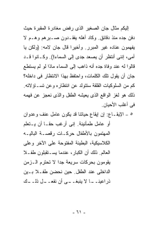 ‫ﺇﻟﻴﻜﻡ ﻤﺜﺎل ﺠﺎﻥ ﺍﻟﺼﻐﻴﺭ ﺍﻟﺫﻯ ﺭﻓﺽ ﻤﻐﺎﺩﺭﺓ ﺍﻟﻤﻘﺒﺭﺓ ﺤﻴﺙ‬
‫ﺩﻓﻥ ﺠﺩﻩ ﻤﻨﺫ ﺩﻗﺎﺌﻕ. ﻭﻜﺎﺩ ﺃﻫﻠﻪ ﻴﻔﻘـﺩﻭﻥ ﺼـﺒﺭﻫﻡ ﻭﻫـﻡ ﻻ‬
‫ﻴﻔﻬﻤﻭﻥ ﻋﻨﺎﺩﻩ ﻏﻴﺭ ﺍﻟﻤﺒﺭﺭ. ﻭﺃﺨﻴﺭﺍ ﻗﺎل ﺠﺎﻥ ﻻﻤﻪ: )ﻭﻟﻜﻥ ﻴﺎ‬
‫ﺃﻤﻰ، ﺇﻨﻨﻰ ﺃﻨﺘﻅﺭ ﺃﻥ ﻴﺼﻌﺩ ﺠﺩﻯ ﺇﻟﻰ ﺍﻟﺴﻤﺎﺀ!(. ﻭﻜـﺎﻨﻭﺍ ﻗـﺩ‬
‫ﻗﺎﻟﻭﺍ ﻟﻪ ﻋﻨﺩ ﻭﻓﺎﺓ ﺠﺩﻩ ﺃﻨﻪ ﺫﺍﻫﺏ ﺇﻟﻰ ﺍﻟﺴﻤﺎﺀ ﻤﺎﺫﺍ ﻟﻭ ﻟﻡ ﻴﺴﺘﻁﻊ‬
‫ﺠﺎﻥ ﺃﻥ ﻴﻘﻭل ﺘﻠﻙ ﺍﻟﻜﻠﻤﺎﺕ، ﻭﺍﺤﺘﻔﻅ ﺒﻬﺫﺍ ﺍﻻﻨﺘﻅﺎﺭ ﻓﻰ ﺩﺍﺨﻠﻪ؟‬
‫ﻜﻡ ﻤﻥ ﺍﻟﺴﻠﻭﻜﻴﺎﺕ ﺍﻟﻘﻠﻘﺔ ﺴﺘﺘﻭﻟﺩ ﻋﻥ ﺍﻨﺘﻅﺎﺭﻩ ﻭﻋﻥ ﺘﺴـﺎﺅﻻﺘﻪ.‬
‫ﺫﻟﻙ ﻫﻭ ﻟﻐﺯ ﺍﻟﻭﺍﻗﻊ ﺍﻟﺫﻯ ﻴﻌﻴﺸﻪ ﺍﻟﻁﻔل ﻭﺍﻟﺫﻯ ﻨﻌﺠﺯ ﻋﻥ ﻓﻬﻤﻪ‬
                                        ‫ﻓﻰ ﺃﻏﻠﺏ ﺍﻷﺤﻴﺎﻥ.‬
‫٥ – ﺍﻹﻴﻘـﺎﻉ: ﺇﻥ ﺇﻴﻘﺎﻉ ﺤﻴﺎﺘﻨﺎ ﻗﺩ ﻴﻜﻭﻥ ﻋﺎﻤل ﻋﻨﻑ ﻭﻋﺩﻭﺍﻥ‬
‫ﺃﻭ ﻋﺎﻤل ﻁﻤﺄﻨﻴﻨﺔ. ﺇﻨﻰ ﺃﺭﻏﺏ ﺤﻘـﺎ ﺃﻥ ﻴـﺘﻌﻠﻡ‬
‫ﺍﻟﻤﻬﺘﻤﻭﻥ ﺒﺎﻷﻁﻔﺎل ﺤﺭﻜـﺎﺕ ﺭﻗﺼـﺔ ﺍﻟﺒﺎﻟﻴـﻪ‬
‫ﺍﻟﻜﻼﺴﻴﻜﻴﺔ، ﺍﻟﺒﻁﻴﺌﺔ ﺍﻟﻤﻔﺘﻭﺤﺔ ﻋﻠﻰ ﺍﻵﺨﺭ ﻭﻋﻠﻰ‬
‫ﺍﻟﻌﺎﻟﻡ. ﺫﻟﻙ ﺃﻥ ﺍﻟﻜﺒﺎﺭ، ﻋﻨﺩﻤﺎ ﻴﺴـﺘﻘﺒﻠﻭﻥ ﻁﻔـﻼ‬
‫ﻴﻘﻭﻤﻭﻥ ﺒﺤﺭﻜﺎﺕ ﺴﺭﻴﻌﺔ ﺠﺩﺍ ﻻ ﺘﺤﺘﺭﻡ ﺍﻟـﺯﻤﻥ‬
‫ﺍﻟﺩﺍﺨﻠﻰ ﻋﻨﺩ ﺍﻟﻁﻔل. ﺤﻴﻥ ﻨﺤﻀﻥ ﻁﻔـﻼ ﺒـﻴﻥ‬
‫ـﻙ‬
 ‫ـل ﺫﻟــ‬
       ‫ـﻰ ﺃﻥ ﻨﻔﻌــ‬
                 ‫ـﺎ ﻻ ﻴﻨﺒﻐــ‬
                           ‫ﺫﺭﺍﻋﻴﻨــ‬




                         ‫- ١٦ -‬
 