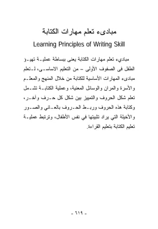 ‫ﻤﺒﺎﺩﻯﺀ ﺘﻌﻠﻡ ﻤﻬﺎﺭﺍﺕ ﺍﻟﻜﺘﺎﺒﺔ‬
    ‫‪Learning Principles of Writing Skill‬‬

‫ﻤﺒﺎﺩﻱﺀ ﺘﻌﻠﻡ ﻤﻬﺎﺭﺍﺕ ﺍﻟﻜﺘﺎﺒﺔ ﻴﻌﻨﻰ ﺒﺒﺴﺎﻁﺔ ﻋﻤﻠﻴـﺔ ﺘﻬﻴـﺅ‬
‫ﺍﻟﻁﻔل ﻓﻰ ﺍﻟﺼﻔﻭﻑ ﺍﻷﻭﻟﻰ – ﻤﻥ ﺍﻟﺘﻌﻠﻴﻡ ﺍﻻﺴﺎﺴـﻰ، ﻟـﺘﻌﻠﻡ‬
‫ﻤﺒﺎﺩﻯﺀ ﺍﻟﻤﻬﺎﺭﺍﺕ ﺍﻷﺴﺎﺴﻴﺔ ﻟﻠﻜﺘﺎﺒﺔ ﻤﻥ ﺨﻼل ﺍﻟﻤﻨﻬﺞ ﻭﺍﻟﻤﻌﻠـﻡ‬
‫ﻭﺍﻷﺴﺭﺓ ﻭﺍﻟﻤﺭﺍﻥ ﻭﺍﻟﻭﺴﺎﺌل ﺍﻟﻤﻌﻨﻴﺔ، ﻭﻋﻤﻠﻴﺔ ﺍﻟﻜﺘﺎﺒـﺔ ﺘﺸـﻤل‬
‫ﺘﻌﻠﻡ ﺸﻜل ﺍﻟﺤﺭﻭﻑ ﻭﺍﻟﺘﻤﻴﻴﺯ ﺒﻴﻥ ﺸﻜل ﻜل ﺤـﺭﻑ ﻭﺁﺨـﺭ،‬
‫ﻭﻜﺘﺎﺒﺔ ﻫﺫﻩ ﺍﻟﺤﺭﻭﻑ ﻭﺭﺒـﻁ ﺍﻟﺤـﺭﻭﻑ ﺒﺎﻟﻌـﺎﻨﻲ ﻭﺍﻟﺼـﻭﺭ‬
‫ﻭﺍﻷﺨﻴﻠﺔ ﺍﻟﺘﻲ ﻴﺭﺍﺩ ﺘﺜﺒﻴﺘﻬﺎ ﻓﻲ ﻨﻔﺱ ﺍﻷﻁﻔﺎل، ﻭﺘﺭﺘﺒﻁ ﻋﻤﻠﻴـﺔ‬
                              ‫ﺘﻌﻠﻴﻡ ﺍﻟﻜﺘﺎﺒﺔ ﺒﺘﻌﻠﻴﻡ ﺍﻟﻘﺭﺍﺀﺓ.‬




                       ‫- ٩١٦ -‬
 