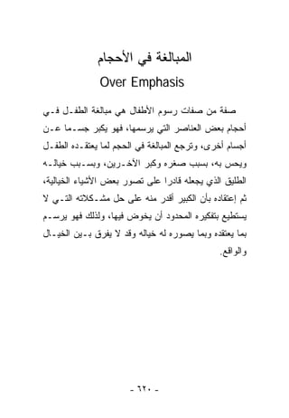 ‫ﺍﻟﻤﺒﺎﻟﻐﺔ ﻓﻲ ﺍﻷﺤﺠﺎﻡ‬
               ‫‪Over Emphasis‬‬

‫ﺼﻔﺔ ﻤﻥ ﺼﻔﺎﺕ ﺭﺴﻭﻡ ﺍﻷﻁﻔﺎل ﻫﻲ ﻤﺒﺎﻟﻐﺔ ﺍﻟﻁﻔـل ﻓـﻲ‬
‫ﺃﺤﺠﺎﻡ ﺒﻌﺽ ﺍﻟﻌﻨﺎﺼﺭ ﺍﻟﺘﻲ ﻴﺭﺴﻤﻬﺎ، ﻓﻬﻭ ﻴﻜﺒﺭ ﺠﺴـﻤﺎ ﻋـﻥ‬
    ‫ﹰ‬
‫ﺃﺠﺴﺎﻡ ﺃﺨﺭﻯ، ﻭﺘﺭﺠﻊ ﺍﻟﻤﺒﺎﻟﻐﺔ ﻓﻲ ﺍﻟﺤﺠﻡ ﻟﻤﺎ ﻴﻌﺘﻘـﺩﻩ ﺍﻟﻁﻔـل‬
‫ﻭﻴﺤﺱ ﺒﻪ، ﺒﺴﺒﺏ ﺼﻐﺭﻩ ﻭﻜﺒﺭ ﺍﻵﺨـﺭﻴﻥ، ﻭﺒﺴـﺒﺏ ﺨﻴﺎﻟـﻪ‬
‫ﺍﻟﻁﻠﻴﻕ ﺍﻟﺫﻱ ﻴﺠﻌﻠﻪ ﻗﺎﺩﺭﺍ ﻋﻠﻰ ﺘﺼﻭﺭ ﺒﻌﺽ ﺍﻷﺸﻴﺎﺀ ﺍﻟﺨﻴﺎﻟﻴﺔ،‬
                              ‫ﹰ‬
‫ﺜﻡ ﺇﻋﺘﻘﺎﺩﻩ ﺒﺄﻥ ﺍﻟﻜﺒﻴﺭ ﺃﻗﺩﺭ ﻤﻨﻪ ﻋﻠﻰ ﺤل ﻤﺸـﻜﻼﺘﻪ ﺍﻟﺘـﻲ ﻻ‬
‫ﻴﺴﺘﻁﻴﻊ ﺒﺘﻔﻜﻴﺭﻩ ﺍﻟﻤﺤﺩﻭﺩ ﺃﻥ ﻴﺨﻭﺽ ﻓﻴﻬﺎ، ﻭﻟﺫﻟﻙ ﻓﻬﻭ ﻴﺭﺴـﻡ‬
‫ﺒﻤﺎ ﻴﻌﺘﻘﺩﻩ ﻭﺒﻤﺎ ﻴﺼﻭﺭﻩ ﻟﻪ ﺨﻴﺎﻟﻪ ﻭﻗﺩ ﻻ ﻴﻔﺭﻕ ﺒـﻴﻥ ﺍﻟﺨﻴـﺎل‬
                                              ‫ﻭﺍﻟﻭﺍﻗﻊ.‬




                       ‫- ٠٢٦ -‬
 