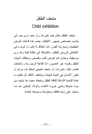 ‫ﻤﺘﺤﻑ ﺍﻟﻁﻔل‬
                ‫‪Child exhibition‬‬

‫ﻤﺘﺤﻑ ﺍﻟﻁﻔل ﻤﻜﺎﻥ ﻴﻘﺎﻡ ﻋﻠﻰ ﻁـﺭﺍﺯ ﻤﻌﻤـﺎﺭﻯ ﺠﻤـﺎﻟﻰ‬
‫ﻴﻨﺎﺴﺏ ﺨﺼﺎﺌﺹ ﺠﻤﻬﻭﺭ ﺍﻷﻁﻔﺎل، ﻴﻀﻡ ﻋﺩﺓ ﻗﺎﻋﺎﺕ ﻟﻌﺭﺽ‬
‫ﺍﻟﻤﻘﺘﻨﻴﺎﺕ ﻭﻤﻤﺎﺭﺴﺔ ﺍﻟﻔﻨﻭﻥ ﺫﺍﺕ ﺍﻟﻌﻼﻗـﺔ ﺒﺎﻟﺒﻨـﺎﺀ ﺍﻟﻭﺠـﺩﺍﻨﻰ‬
‫ﺍﻹﻨﻔﻌﺎﻟﻰ ﺍﻟﺭﻭﺤﻰ ﻟﻠﻁﻔل، ﺒﺎﻹﻀﺎﻓﺔ ﺍﻟﻰ ﻤﻜﺘﺒﺔ ﻓﻨﻴﺔ ﻭﺃﺨـﺭﻯ‬
‫ﻤﻭﺴﻴﻘﻴﺔ، ﻭﺠﻨﺎﺡ ﺩﺍﺌﻡ ﻟﻌﺭﺽ ﻜﺘﺏ ﻭﻗﺼﺹ ﻭﻤﺨﺘﻠﻑ ﺃﺩﺒﻴﺎﺕ‬
‫ﺍﻟﻁﻔل ﻭﻓﻨﻭﻨﻪ ﻋﺒﺭ ﺍﻟﻌﺼﻭﺭ، ﺃﻤﺎ ﺍﻟﻘﺎﻋﺔ ﺍﻟﺭﺌﻴﺴـﻴﺔ ﺒـﺎﻟﻤﺘﺤﻑ‬
‫ﻓﺘﻀﻡ ﻏﺎﻟﺒﺎ: ﺒﺎﻨﻭﺭﺍﻤﺎ، ﺃﻭ ﻤﺘﺤﻑ ﻁﺒﻴﻌﻰ ﻟﻤﺨﺘﻠـﻑ ﻤﺭﺍﺤـل‬
                                        ‫ﹰ‬
‫ﺘﻁﻭﺭ ﺍﻻﻨﺴﺎﻥ ﻓﻲ ﺍﻟﺤﻴﺎﺓ ﺍﻟﺒﻴﺌﻴﺔ، ﻭﻤﺘﺎﺤﻑ ﺍﻷﻁﻔـﺎل ﻤﻘﺎﺼـﺩ‬
‫ﻫﺎﻤﺔ ﻟﻠﺘﻨﻤﻴﺔ ﺍﻟﺸﺎﻤﻠﺔ ﻟﺜﻘﺎﻓﺔ ﺍﻟﻁﻔل ﻭﺘﺠﻌﻠﻪ ﺴﻌﻴﺩﺍ ﺒﻤﺎ ﻴﺸﻬﺩﻩ ﻤﻥ‬
             ‫ﹰ‬
‫ﻤﻭﺍﺩ ﻤﺸﻭﻗﺔ ﻭﺘﻨﻤﻲ ﻏﺭﻴﺯﺓ ﺍﻻﻨﺘﻤﺎﺀ ﻭﺍﻟﻭﻻﺀ ﺍﻟﻭﻁﻨﻰ ﻋﻨـﺩﻩ،‬
         ‫ﻭﺘﻌﻤل ﻋﻠﻰ ﺯﻴﺎﺩﺓ ﺜﻘﺎﻓﺘﻪ ﻭﻤﻌﻠﻭﻤﺎﺘﻪ ﻭﻤﻌﺭﻓﺘﻪ ﺍﻟﻌﺎﻤﺔ.‬




                         ‫- ١٢٦ -‬
 