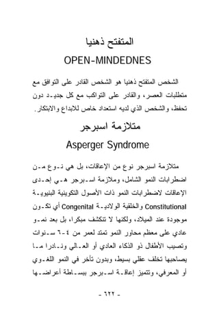 ‫ﺍﻟﻤﺘﻔﺘﺢ ﺫﻫﻨﻴﺎ‬
                  ‫ﹰ‬
          ‫‪OPEN-MINDEDNES‬‬

‫ﺍﻟﺸﺨﺹ ﺍﻟﻤﺘﻔﺘﺢ ﺫﻫﻨﻴﺎ ﻫﻭ ﺍﻟﺸﺨﺹ ﺍﻟﻘﺎﺩﺭ ﻋﻠﻰ ﺍﻟﺘﻭﺍﻓﻕ ﻤﻊ‬
                               ‫ﹰ‬
‫ﻤﺘﻁﻠﺒﺎﺕ ﺍﻟﻌﺼﺭ، ﻭﺍﻟﻘﺎﺩﺭ ﻋﻠﻰ ﺍﻟﺘﻭﺍﻜﺏ ﻤﻊ ﻜل ﺠﺩﻴـﺩ ﺩﻭﻥ‬
‫ﺘﺤﻔﻅ، ﻭﺍﻟﺸﺨﺹ ﺍﻟﺫﻱ ﻟﺩﻴﻪ ﺍﺴﺘﻌﺩﺍﺩ ﺨﺎﺹ ﻟﻼﺒﺩﺍﻉ ﻭﺍﻻﺒﺘﻜﺎﺭ.‬

                ‫ﻤﺘﻼﺯﻤﺔ ﺍﺴﺒﺭﺠﺭ‬
           ‫‪Asperger Syndrome‬‬

‫ﻤﺘﻼﺯﻤﺔ ﺍﺴﺒﺭﺠﺭ ﻨﻭﻉ ﻤﻥ ﺍﻹﻋﺎﻗﺎﺕ، ﺒل ﻫﻲ ﻨـﻭﻉ ﻤـﻥ‬
‫ﺍﻀﻁﺭﺍﺒﺎﺕ ﺍﻟﻨﻤﻭ ﺍﻟﺸﺎﻤل، ﻭﻤﻼﺯﻤﺔ ﺍﺴـﺒﺭﺠﺭ ﻫـﻲ ﺇﺤـﺩﻯ‬
‫ﺍﻹﻋﺎﻗﺎﺕ ﻻﻀﻁﺭﺍﺒﺎﺕ ﺍﻟﻨﻤﻭ ﺫﺍﺕ ﺍﻷﺼﻭل ﺍﻟﺘﻜﻭﻴﻨﻴﺔ ﺍﻟﺒﻨﻴﻭﻴـﺔ‬
‫‪ Constitutional‬ﻭﺍﻟﺨﻠﻘﻴﺔ ﺍﻟﻭﻻﺩﻴـﺔ ‪ Congenital‬ﺃﻱ ﺘﻜـﻭﻥ‬
‫ﻤﻭﺠﻭﺩﺓ ﻋﻨﺩ ﺍﻟﻤﻴﻼﺩ، ﻭﻟﻜﻨﻬﺎ ﻻ ﺘﻨﻜﺸﻑ ﻤﺒﻜﺭﺍ، ﺒل ﺒﻌﺩ ﻨﻤـﻭ‬
             ‫ﹰ‬
‫ﻋﺎﺩﻱ ﻋﻠﻰ ﻤﻌﻅﻡ ﻤﺤﺎﻭﺭ ﺍﻟﻨﻤﻭ ﺘﻤﺘﺩ ﻟﻌﻤﺭ ﻤﻥ ٤-٦ ﺴـﻨﻭﺍﺕ‬
‫ﻭﺘﺼﻴﺏ ﺍﻷﻁﻔﺎل ﺫﻭ ﺍﻟﺫﻜﺎﺀ ﺍﻟﻌﺎﺩﻱ ﺃﻭ ﺍﻟﻌـﺎﻟﻲ ﻭﻨـﺎﺩﺭﺍ ﻤـﺎ‬
    ‫ﹰ‬
‫ﻴﺼﺎﺤﺒﻬﺎ ﺘﺨﻠﻑ ﻋﻘﻠﻲ ﺒﺴﻴﻁ، ﻭﺒﺩﻭﻥ ﺘﺄﺨﺭ ﻓﻲ ﺍﻟﻨﻤﻭ ﺍﻟﻠﻐـﻭﻱ‬
‫ﺃﻭ ﺍﻟﻤﻌﺭﻓﻲ، ﻭﺘﺘﻤﻴﺯ ﺇﻋﺎﻗـﺔ ﺍﺴـﺒﺭﺠﺭ ﺒﺒﺴـﺎﻁﺔ ﺃﻋﺭﺍﻀـﻬﺎ‬

                      ‫- ٢٢٦ -‬
 
