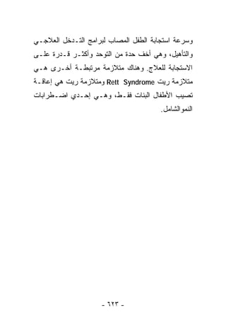 ‫ﻭﺴﺭﻋﺔ ﺍﺴﺘﺠﺎﺒﺔ ﺍﻟﻁﻔل ﺍﻟﻤﺼﺎﺏ ﻟﺒﺭﺍﻤﺞ ﺍﻟﺘـﺩﺨل ﺍﻟﻌﻼﺠـﻲ‬
‫ﻭﺍﻟﺘﺄﻫﻴل، ﻭﻫﻲ ﺃﺨﻑ ﺤﺩﺓ ﻤﻥ ﺍﻟﺘﻭﺤﺩ ﻭﺃﻜﺜـﺭ ﻗـﺩﺭﺓ ﻋﻠـﻰ‬
‫ﺍﻻﺴﺘﺠﺎﺒﺔ ﻟﻠﻌﻼﺝ. ﻭﻫﻨﺎﻙ ﻤﺘﻼﺯﻤﺔ ﻤﺭﺘﺒﻁـﺔ ﺃﺨـﺭﻯ ﻫـﻲ‬
‫ﻤﺘﻼﺯﻤﺔ ﺭﻴﺕ ‪ Rett Syndrome‬وﻤﺘﻼﺯﻤﺔ ﺭﻴﺕ ﻫﻲ ﺇﻋﺎﻗـﺔ‬
‫ﺘﺼﻴﺏ ﺍﻷﻁﻔﺎل ﺍﻟﺒﻨﺎﺕ ﻓﻘـﻁ، ﻭﻫـﻲ ﺇﺤـﺩﻱ ﺍﻀـﻁﺭﺍﺒﺎﺕ‬
                                       ‫ﺍﻟﻨﻤﻭﺍﻟﺸﺎﻤل.‬




                    ‫- ٣٢٦ -‬
 