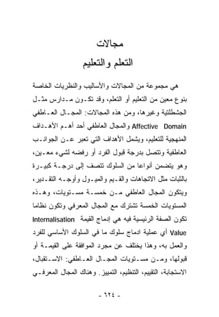 ‫ﻤﺠﺎﻻﺕ‬
                  ‫ﺍﻟﺘﻌﻠﻡ ﻭﺍﻟﺘﻌﻠﻴﻡ‬
‫ﻫﻲ ﻤﺠﻤﻭﻋﺔ ﻤﻥ ﺍﻟﻤﺠﺎﻻﺕ ﻭﺍﻷﺴﺎﻟﻴﺏ ﻭﺍﻟﻨﻅﺭﻴﺎﺕ ﺍﻟﺨﺎﺼﺔ‬
‫ﺒﻨﻭﻉ ﻤﻌﻴﻥ ﻤﻥ ﺍﻟﺘﻌﻠﻴﻡ ﺃﻭ ﺍﻟﺘﻌﻠﻡ، ﻭﻗﺩ ﺘﻜـﻭﻥ ﻤـﺩﺍﺭﺱ ﻤﺜـل‬
‫ﺍﻟﺠﺸﻁﻠﺘﻴﺔ ﻭﻏﻴﺭﻫﺎ، ﻭﻤﻥ ﻫﺫﻩ ﺍﻟﻤﺠﺎﻻﺕ: ﺍﻟﻤﺠـﺎل ﺍﻟﻌـﺎﻁﻔﻲ‬
‫‪ Affective Domain‬ﻭﺍﻟﻤﺠﺎل ﺍﻟﻌﺎﻁﻔﻲ ﺃﺤﺩ ﺃﻫـﻡ ﺍﻷﻫـﺩﺍﻑ‬
‫ﺍﻟﻤﻨﻬﺠﻴﺔ ﻟﻠﺘﻌﻠﻴﻡ، ﻭﻴﺸﻤل ﺍﻷﻫﺩﺍﻑ ﺍﻟﺘﻲ ﺘﻌﺒﺭ ﻋـﻥ ﺍﻟﺠﻭﺍﻨـﺏ‬
‫ﺍﻟﻌﺎﻁﻔﻴﺔ ﻭﺘﺘﺼل ﺒﺩﺭﺠﺔ ﻗﺒﻭل ﺍﻟﻔﺭﺩ ﺃﻭ ﺭﻓﻀﻪ ﻟﺸﻲﺀ ﻤﻌـﻴﻥ،‬
‫ﻭﻫﻭ ﻴﺘﻀﻤﻥ ﺃﻨﻭﺍﻋﺎ ﻤﻥ ﺍﻟﺴﻠﻭﻙ ﺘﺘﺼﻑ ﺇﻟﻰ ﺩﺭﺠـﺔ ﻜﺒﻴـﺭﺓ‬
                                ‫ﹰ‬
‫ﺒﺎﻟﺜﺒﺎﺕ ﻤﺜل ﺍﻻﺘﺠﺎﻫﺎﺕ ﻭﺍﻟﻘـﻴﻡ ﻭﺍﻟﻤﻴـﻭل ﻭﺃﻭﺠـﻪ ﺍﻟﺘﻘـﺩﻴﺭ،‬
‫ﻭﻴﺘﻜﻭﻥ ﺍﻟﻤﺠﺎل ﺍﻟﻌﺎﻁﻔﻲ ﻤـﻥ ﺨﻤﺴـﺔ ﻤﺴـﺘﻭﻴﺎﺕ، ﻭﻫـﺫﻩ‬
‫ﺍﻟﻤﺴﺘﻭﻴﺎﺕ ﺍﻟﺨﻤﺴﺔ ﺘﺸﺘﺭﻙ ﻤﻊ ﺍﻟﻤﺠﺎل ﺍﻟﻤﻌﺭﻓﻲ ﻭﺘﻜﻭﻥ ﻨﻅﺎﻤﺎ‬
‫ﹰ‬
‫ﺘﻜﻭﻥ ﺍﻟﺼﻔﺔ ﺍﻟﺭﺌﻴﺴﻴﺔ ﻓﻴﻪ ﻫﻲ ﺇﺩﻤﺎﺝ ﺍﻟﻘﻴﻤﺔ ‪Internalisation‬‬
‫‪ Value‬ﺃﻱ ﻋﻤﻠﻴﺔ ﺍﺩﻤﺎﺝ ﺴﻠﻭﻙ ﻤﺎ ﻓﻲ ﺍﻟﺴﻠﻭﻙ ﺍﻷﺴﺎﺴﻲ ﻟﻠﻔﺭﺩ‬
‫ﻭﺍﻟﻌﻤل ﺒﻪ، ﻭﻫﺫﺍ ﻴﺨﺘﻠﻑ ﻋﻥ ﻤﺠﺭﺩ ﺍﻟﻤﻭﺍﻓﻘﺔ ﻋﻠﻰ ﺍﻟﻘﻴﻤـﺔ ﺃﻭ‬
‫ﻗﺒﻭﻟﻬﺎ، ﻭﻤـﻥ ﻤﺴـﺘﻭﻴﺎﺕ ﺍﻟﻤﺠـﺎل ﺍﻟﻌـﺎﻁﻔﻲ: ﺍﻻﺴـﺘﻘﺒﺎل،‬
‫ﺍﻻﺴﺘﺠﺎﺒﺔ، ﺍﻟﺘﻘﻴﻴﻡ، ﺍﻟﺘﻨﻅﻴﻡ، ﺍﻟﺘﻤﻴﻴﺯ. ﻭﻫﻨﺎﻙ ﺍﻟﻤﺠﺎل ﺍﻟﻤﻌﺭﻓـﻲ‬

                        ‫- ٤٢٦ -‬
 