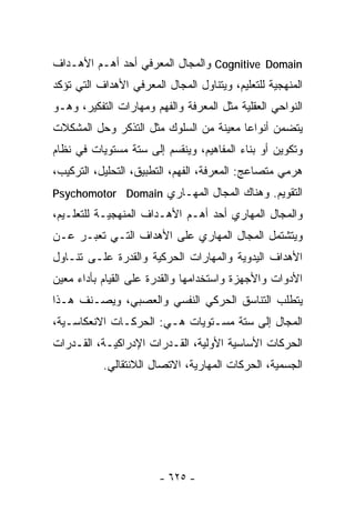 ‫‪ Cognitive Domain‬ﻭﺍﻟﻤﺠﺎل ﺍﻟﻤﻌﺭﻓﻲ ﺃﺤﺩ ﺃﻫـﻡ ﺍﻷﻫـﺩﺍﻑ‬
‫ﺍﻟﻤﻨﻬﺠﻴﺔ ﻟﻠﺘﻌﻠﻴﻡ، ﻭﻴﺘﻨﺎﻭل ﺍﻟﻤﺠﺎل ﺍﻟﻤﻌﺭﻓﻲ ﺍﻷﻫﺩﺍﻑ ﺍﻟﺘﻲ ﺘﺅﻜﺩ‬
‫ﺍﻟﻨﻭﺍﺤﻲ ﺍﻟﻌﻘﻠﻴﺔ ﻤﺜل ﺍﻟﻤﻌﺭﻓﺔ ﻭﺍﻟﻔﻬﻡ ﻭﻤﻬﺎﺭﺍﺕ ﺍﻟﺘﻔﻜﻴﺭ، ﻭﻫـﻭ‬
‫ﻴﺘﻀﻤﻥ ﺃﻨﻭﺍﻋﺎ ﻤﻌﻴﻨﺔ ﻤﻥ ﺍﻟﺴﻠﻭﻙ ﻤﺜل ﺍﻟﺘﺫﻜﺭ ﻭﺤل ﺍﻟﻤﺸﻜﻼﺕ‬
                                       ‫ﹰ‬
‫ﻭﺘﻜﻭﻴﻥ ﺃﻭ ﺒﻨﺎﺀ ﺍﻟﻤﻔﺎﻫﻴﻡ، ﻭﻴﻨﻘﺴﻡ ﺇﻟﻰ ﺴﺘﺔ ﻤﺴﺘﻭﻴﺎﺕ ﻓﻲ ﻨﻅﺎﻡ‬
‫ﻫﺭﻤﻲ ﻤﺘﺼﺎﻋﺞ: ﺍﻟﻤﻌﺭﻓﺔ، ﺍﻟﻔﻬﻡ، ﺍﻟﺘﻁﺒﻴﻕ، ﺍﻟﺘﺤﻠﻴل، ﺍﻟﺘﺭﻜﻴﺏ،‬
‫ﺍﻟﺘﻘﻭﻴﻡ. ﻭﻫﻨﺎﻙ ﺍﻟﻤﺠﺎل ﺍﻟﻤﻬـﺎﺭﻱ ‪Psychomotor Domain‬‬
‫ﻭﺍﻟﻤﺠﺎل ﺍﻟﻤﻬﺎﺭﻱ ﺃﺤﺩ ﺃﻫـﻡ ﺍﻷﻫـﺩﺍﻑ ﺍﻟﻤﻨﻬﺠﻴـﺔ ﻟﻠﺘﻌﻠـﻴﻡ،‬
‫ﻭﻴﺘﺸﺘﻤل ﺍﻟﻤﺠﺎل ﺍﻟﻤﻬﺎﺭﻱ ﻋﻠﻰ ﺍﻷﻫﺩﺍﻑ ﺍﻟﺘـﻲ ﺘﻌﺒـﺭ ﻋـﻥ‬
‫ﺍﻷﻫﺩﺍﻑ ﺍﻟﻴﺩﻭﻴﺔ ﻭﺍﻟﻤﻬﺎﺭﺍﺕ ﺍﻟﺤﺭﻜﻴﺔ ﻭﺍﻟﻘﺩﺭﺓ ﻋﻠـﻰ ﺘﻨـﺎﻭل‬
‫ﺍﻷﺩﻭﺍﺕ ﻭﺍﻷﺠﻬﺯﺓ ﻭﺍﺴﺘﺨﺩﺍﻤﻬﺎ ﻭﺍﻟﻘﺩﺭﺓ ﻋﻠﻰ ﺍﻟﻘﻴﺎﻡ ﺒﺄﺩﺍﺀ ﻤﻌﻴﻥ‬
‫ﻴﺘﻁﻠﺏ ﺍﻟﺘﻨﺎﺴﻕ ﺍﻟﺤﺭﻜﻲ ﺍﻟﻨﻔﺴﻲ ﻭﺍﻟﻌﺼﺒﻲ، ﻭﻴﺼـﻨﻑ ﻫـﺫﺍ‬
‫ﺍﻟﻤﺠﺎل ﺇﻟﻰ ﺴﺘﺔ ﻤﺴـﺘﻭﻴﺎﺕ ﻫـﻲ: ﺍﻟﺤﺭﻜـﺎﺕ ﺍﻻﻨﻌﻜﺎﺴـﻴﺔ،‬
‫ﺍﻟﺤﺭﻜﺎﺕ ﺍﻷﺴﺎﺴﻴﺔ ﺍﻷﻭﻟﻴﺔ، ﺍﻟﻘـﺩﺭﺍﺕ ﺍﻹﺩﺭﺍﻜﻴـﺔ، ﺍﻟﻘـﺩﺭﺍﺕ‬
           ‫ﺍﻟﺠﺴﻤﻴﺔ، ﺍﻟﺤﺭﻜﺎﺕ ﺍﻟﻤﻬﺎﺭﻴﺔ، ﺍﻻﺘﺼﺎل ﺍﻟﻼﻨﺘﻘﺎﻟﻲ.‬




                        ‫- ٥٢٦ -‬
 