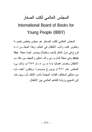 ‫ﺍﻟﻤﺠﻠﺱ ﺍﻟﻌﺎﻟﻤﻲ ﻟﻜﺘﺏ ﺍﻟﺼﻐﺎﺭ‬
   ‫‪International Board of Books for‬‬
          ‫)‪Young People (IBBY‬‬

‫ﺍﻟﻤﺠﻠﺱ ﺍﻟﻌﺎﻟﻤﻲ ﻟﻜﺘﺏ ﺍﻟﺼﻐﺎﺭ ﻫﻭ ﻤﺠﻠﺱ ﻴﺨﺘﺹ ﺒﺘﻨﻤﻴـﺔ‬
‫ﻭﺘﻁﻭﻴﺭ ﻜﺘﺏ ﻭﺃﺩﺏ ﺍﻷﻁﻔﺎل ﻓﻲ ﺍﻟﻌﺎﻟﻡ، ﻭﻫﺫﺍ ﺍﻟﻤﺠﻠـﺱ ﻟـﻪ‬
‫ﻓﺭﻭﻉ ﻓﻲ ﺩﻭل ﺍﻟﻌﺎﻟﻡ )ﺸﻌﺏ ﻭﻁﻨﻴﺔ( ﻭﻴﺼﺩﺭ ﺃﻴﻀﺎ ﻤﺠﻠﺔ ‪The‬‬
         ‫ﹰ‬
‫‪ Brid‬ﻭﻫﻲ ﻤﺠﻠﺔ ﻟﻠﺩﺍﺭﺴـﻴﻥ ﻭﺍﻟﺒـﺎﺤﺜﻴﻥ ﻭﺍﻟﻤﻬﺘﻤـﻴﻥ ﺒﻜﺘـﺏ‬
‫ﺍﻷﻁﻔﺎل ﻭﺘﺼﺩﺭ ﻓﺼﻠﻴﺎ ﺒﺩ ‪‬ﺍ ﻤـﻥ ﻋـﺎﻡ ٧٥٩١ﻡ، ﻭﺇﻨﺸـﻲﺀ‬
                         ‫ﺀ‬
‫ﺍﻟﻤﺠﻠﺱ ﻋﺎﻡ ١٥٩١ﻡ ﺒﺯﻴﻭﺭﺥ ﺒﺴﻭﻴﺴﺭﺍ، ﻭﻴﺘﻜﻭﻥ ﺃﻋﻀـﺎﺅﻩ‬
‫ﻤﻥ ﻤﻤﺜﻠﻴﻥ ﻟﻤﺨﺘﻠﻑ ﺍﻟﻔﺌﺎﺕ ﺍﻟﻤﻬﺘﻤﺔ ﺒﺄﺩﺏ ﺍﻷﻁﻔـﺎل، ﻭﻴﻬـﺩﻑ‬
            ‫ﺇﻟﻰ ﺘﺸﺠﻴﻊ ﻭﺯﻴﺎﺩﺓ ﺍﻟﺘﻔﺎﻫﻡ ﺍﻟﻌﺎﻟﻤﻲ ﺒﻴﻥ ﺍﻷﻁﻔﺎل.‬




                       ‫- ٦٢٦ -‬
 
