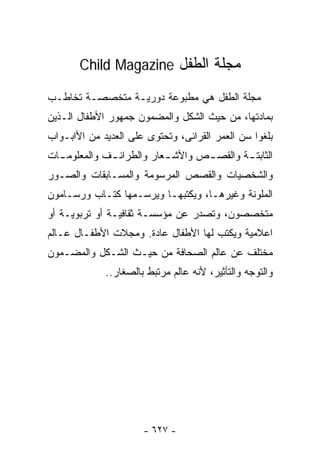 ‫ﻤﺠﻠﺔ ﺍﻟﻁﻔل ‪Child Magazine‬‬

‫ﻤﺠﻠﺔ ﺍﻟﻁﻔل ﻫﻲ ﻤﻁﺒﻭﻋﺔ ﺩﻭﺭﻴـﺔ ﻤﺘﺨﺼﺼـﺔ ﺘﺨﺎﻁـﺏ‬
‫ﺒﻤﺎﺩﺘﻬﺎ، ﻤﻥ ﺤﻴﺙ ﺍﻟﺸﻜل ﻭﺍﻟﻤﻀﻤﻭﻥ ﺠﻤﻬﻭﺭ ﺍﻷﻁﻔﺎل ﺍﻟـﺫﻴﻥ‬
‫ﺒﻠﻐﻭﺍ ﺴﻥ ﺍﻟﻌﻤﺭ ﺍﻟﻘﺭﺍﺌﻰ، ﻭﺘﺤﺘﻭﻯ ﻋﻠﻰ ﺍﻟﻌﺩﻴﺩ ﻤﻥ ﺍﻷﺍﺒـﻭﺍﺏ‬
‫ﺍﻟﺜﺎﺒﺘ ـﺔ ﻭﺍﻟﻘﺼ ـﺹ ﻭﺍﻷﺸ ـﻌﺎﺭ ﻭﺍﻟﻁﺭﺍﺌ ـﻑ ﻭﺍﻟﻤﻌﻠﻭﻤ ـﺎﺕ‬
  ‫ـ‬           ‫ـ‬            ‫ـ‬       ‫ـ‬        ‫ـ‬
‫ﻭﺍﻟﺸﺨﺼﻴﺎﺕ ﻭﺍﻟﻘﺼﺹ ﺍﻟﻤﺭﺴﻭﻤﺔ ﻭﺍﻟﻤﺴـﺎﺒﻘﺎﺕ ﻭﺍﻟﺼـﻭﺭ‬
‫ﺍﻟﻤﻠﻭﻨﺔ ﻭﻏﻴﺭﻫـﺎ، ﻭﻴﻜﺘﺒﻬـﺎ ﻭﻴﺭﺴـﻤﻬﺎ ﻜﺘـﺎﺏ ﻭﺭﺴـﺎﻤﻭﻥ‬
‫ﻤﺘﺨﺼﺼﻭﻥ، ﻭﺘﺼﺩﺭ ﻋﻥ ﻤﺅﺴﺴـﺔ ﺜﻘﺎﻓﻴـﺔ ﺃﻭ ﺘﺭﺒﻭﻴـﺔ ﺃﻭ‬
‫ﺍﻋﻼﻤﻴﺔ ﻭﻴﻜﺘﺏ ﻟﻬﺎ ﺍﻷﻁﻔﺎل ﻋﺎﺩﺓ. ﻭﻤﺠﻼﺕ ﺍﻷﻁﻔـﺎل ﻋـﺎﻟﻡ‬
‫ﻤﺨﺘﻠﻑ ﻋﻥ ﻋﺎﻟﻡ ﺍﻟﺼﺤﺎﻓﺔ ﻤﻥ ﺤﻴـﺙ ﺍﻟﺸـﻜل ﻭﺍﻟﻤﻀـﻤﻭﻥ‬
             ‫ﻭﺍﻟﺘﻭﺠﻪ ﻭﺍﻟﺘﺄﺜﻴﺭ، ﻷﻨﻪ ﻋﺎﻟﻡ ﻤﺭﺘﺒﻁ ﺒﺎﻟﺼﻐﺎﺭ..‬




                      ‫- ٧٢٦ -‬
 
