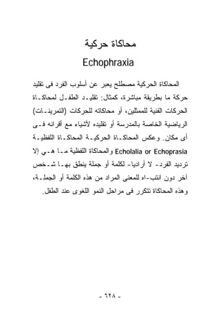 ‫ﻤﺤﺎﻜﺎﺓ ﺤﺭﻜﻴﺔ‬
                 ‫‪Echophraxia‬‬

‫ﺍﻟﻤﺤﺎﻜﺎﺓ ﺍﻟﺤﺭﻜﻴﺔ ﻤﺼﻁﻠﺢ ﻴﻌﺒﺭ ﻋﻥ ﺃﺴﻠﻭﺏ ﺍﻟﻔﺭﺩ ﻓﻰ ﺘﻘﻠﻴﺩ‬
‫ﺤﺭﻜﺔ ﻤﺎ ﺒﻁﺭﻴﻘﺔ ﻤﺒﺎﺸﺭﺓ، ﻜﻤﺜﺎل: ﺘﻘﻠﻴـﺩ ﺍﻟﻁﻔـل ﻟﻤﺤﺎﻜـﺎﺓ‬
‫ﺍﻟﺤﺭﻜﺎﺕ ﺍﻟﻔﻨﻴﺔ ﻟﻠﻤﻤﺜﻠﻴﻥ، ﺃﻭ ﻤﺤﺎﻜﺎﺘﻪ ﻟﻠﺤﺭﻜﺎﺕ )ﺍﻟﺘﻤﺭﻴﻨـﺎﺕ(‬
‫ﺍﻟﺭﻴﺎﻀﻴﺔ ﺍﻟﺨﺎﺼﺔ ﺒﺎﻟﻤﺩﺭﺴﺔ ﺃﻭ ﺘﻘﻠﻴﺩﻩ ﻷﺸﻴﺎﺀ ﻤﻊ ﺃﻗﺭﺍﻨﻪ ﻓـﻰ‬
‫ﺃﻯ ﻤﻜﺎﻥ. ﻭﻋﻜﺱ ﺍﻟﻤﺤﺎﻜـﺎﺓ ﺍﻟﺤﺭﻜﻴـﺔ ﺍﻟﻤﺤﺎﻜـﺎﺓ ﺍﻟﻠﻔﻅﻴـﺔ‬
‫‪ Echolalia or Echoprasia‬ﻭﺍﻟﻤﺤﺎﻜﺎﺓ ﺍﻟﻠﻔﻅﻴﺔ ﻤـﺎ ﻫـﻲ ﺇﻻ‬
‫ﺘﺭﺩﻴﺩ ﺍﻟﻔﺭﺩ- ﻻ ﺃﺭﺍﺩﻴﺎ- ﻟﻜﻠﻤﺔ ﺃﻭ ﺠﻤﻠﺔ ﻴﻨﻁﻕ ﺒﻬـﺎ ﺸـﺨﺹ‬
                              ‫ﹰ‬
‫ﺁﺨﺭ ﺩﻭﻥ ﺍﻨﺘﺏ-ﺍﻩ ﻟﻠﻤﻌﻨﻰ ﺍﻟﻤﺭﺍﺩ ﻤﻥ ﻫﺫﻩ ﺍﻟﻜﻠﻤﺔ ﺃﻭ ﺍﻟﺠﻤﻠـﺔ،‬
   ‫ﻭﻫﺫﻩ ﺍﻟﻤﺤﺎﻜﺎﺓ ﺘﺘﻜﺭﺭ ﻓﻰ ﻤﺭﺍﺤل ﺍﻟﻨﻤﻭ ﺍﻟﻠﻐﻭﻯ ﻋﻨﺩ ﺍﻟﻁﻔل.‬




                       ‫- ٨٢٦ -‬
 