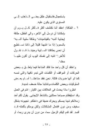 ‫ﺒﺎﺴﺘﻌﺠﺎل،ﻓﺎﺴﺘﻘﺒﺎل ﻁﻔل ﻴﻌﻨـﻰ ﺍﻟـﺫﻫﺎﺏ ﺇﻟـﻰ‬
                    ‫ﺍﻟﻤﺴﺘﻭﻯ ﺍﻟﺫﻯ ﻴﻜﻭﻥ ﻋﻠﻴﻪ.‬
‫٦ – ﺍﻟﻁﺎﻗﺔ: ﺍﻋﺘﻘﺩ ﺃﻨﻨﺎ ﻨﻜﺘﺸﻑ ﺃﻜﺜﺭ ﻓـﺄﻜﺜﺭ ﻜـل ﻴـﻭﻡ ﺃﻥ‬
‫ﺒﺈﻤﻜﺎﻨﻨﺎ ﺃﻥ ﻨﺭﺴل ﺇﻟﻰ ﺍﻵﺨﺭ، ﻭﺍﻟﻰ ﺍﻟﻁﻔل، ﻁﺎﻗﺔ‬
‫ﺇﻴﺠﺎﺒﻴﺔ ﺃﺸﺒﻪ” ﺒﺎﻟﻔﻴﺘﺎﻤﻴﻨﺎﺕ” ﻭﻁﺎﻗﺔ ﺴﻠﺒﻴﺔ ﺃﺸـﺒﻪ”‬
‫ﺒﺎﻟﺴﻤﻭﻡ”.ﺇﺫﺍ ﻤﺎ ﺍﻨﺘﺒﻬﻨﺎ ﻗﻠﻴﻼ ﺇﻟﻰ ﺫﺍﺘﻨﺎ ﻨﺴـﺘﻁﻴﻊ‬
‫ﺃﻥ ﻨﺤﺱ ﺒﻁﺎﻗﺘﻨﺎ ﺍﻟﺴـﻠﺒﻴﺔ ﻭﺤﻴﻨﺌـﺫ ﻗـﺩ ﻨﻘـﻭل‬
‫ﻟﻶﺨﺭ:” ﺍﻨﺘﺒﻪ ﺇﻟﻰ ﻨﻔﺴﻙ ﺍﻟﻴﻭﻡ، ﻟﻥ ﺃﻜﻭﻥ ﻁﻴﺒـﺎ‬
                                       ‫ﻤﻌﻙ”.‬
‫ﻭﺍﻋﺘﻘﺩ ﺃﻥ ﻜل ﻭﺍﺤﺩ ﻤﻨﺎ ﻓﺎﻗﺩ ﺍﻟﻤﻨﺎﻋﺔ ﻓﻴﻤﺎ ﻴﺘﻌﻠـﻕ ﺒـﺒﻌﺽ‬
‫ﺍﻟﺤﺭﻜﺎﺕ ﺃﻭ ﺍﻟﻤﻭﺍﻗﻑ ﺃﻭ ﺍﻟﻜﻠﻤﺎﺕ ﺍﻟﺘﻰ ﺘﺒﺩﻭ ﺘﺎﻓﻬﺔ ﻭﺍﻟﺘﻰ ﺘﻤﺴﻪ‬
‫ﻜﻤﺎ ﻟﻭ ﺃﻨﻬﺎ ﻀﺭﺒﺎﺕ ﻗﺎﺘﻠﺔ. ﻨﺤﻥ ﻨﻔﻘﺩ ﻤﻨﺎﻋﺘﻨـﺎ ﺃﻤـﺎﻡ ﺒﻌـﺽ‬
      ‫ﺍﻟﺴﻠﻭﻜﻴﺎﺕ ﻭﺒﻌﺽ ﺍﻟﻜﻠﻤﺎﺕ،ﻭﺘﻨﺘﺎﺒﻨﺎ ﺤﺎﻟﺔ ﻀﻌﻑ ﺸﺩﻴﺩﺓ.‬
‫ﺍﻨﻅﺭﻭﺍ ﻤﺎﺫﺍ ﻴﺤﺩﺙ ﻓﻰ ﺍﻟﻌﻼﻗﺎﺕ ﺒﻴﻥ ﺍﻟﻜﺒﺎﺭ: ﺍﻨﺘﻡ ﻓﻰ ﺍﻟﻌﻤل‬
‫ﻭﻗﺩ ﺍﺴﺘﻴﻘﻅﺘﻡ ﺼﺒﺎﺤﺎ ﻤﻤﺘﻠﺌﻴﻥ ﺒﺎﻟﻨﺸﺎﻁ ﺍﻹﻴﺠﺎﺒﻰ. ﻴﻘﻭل ﻟﻜﻡ ﺃﺤﺩ‬
‫ﺯﻤﻼﺌﻜﻡ ﺸﻴﺌﺎ ﻴﻤﺴﻜﻡ ﻭﻴﺤﺭﻙ ﻀﻴﻘﺎ ﻓﻰ ﺩﺍﺨﻠﻜﻡ. ﺘﺠﻴﺒﻭﻨﻪ ﺒﺸﻜل‬
‫ﺴﺨﻴﻑ ﻭﻤﻥ ﺩﻭﻥ ﺍﻓﺘﻌﺎل ﺍﻟﻤﺸﻜﻼﺕ ﻭﻟﻜﻥ ﻴﻭﻤﻜﻡ ﺒﺄﻜﻤﻠﻪ ﻗـﺩ‬
‫ﺃﻓﺴﺩ. ﻟﻘﺩ ﻗﺩﻡ ﺇﻟﻴﻜﻡ ﺍﻟﺯﻤﻴل ﺴﻤﺎ، ﻤﻥ ﺩﻭﻥ ﺃﻥ ﻴﺩﺭﻯ ﺭﺒﻤﺎ، ﺃﻭ‬


                         ‫- ٢٦ -‬
 