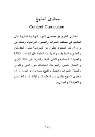 ‫ﻤﺤﺘﻭﻯ ﺍﻟﻤﻨﻬﺞ‬
             ‫‪Content Curriculum‬‬

‫ﻤﺤﺘﻭﻯ ﺍﻟﻤﻨﻬﺞ ﻫﻭ ﻤﻀﻤﻭﻥ ﺍﻟﻤﻭﺍﺩ ﺍﻟﺩﺭﺍﺴﻴﺔ ﺍﻟﻤﻘﺭﺭﺓ ﻋﻠﻰ‬
‫ﺍﻟﺘﻼﻤﻴﺫ ﻓﻲ ﻤﺨﺘﻠﻑ ﺍﻟﺴﻨﻭﺍﺕ ﻭﺍﻟﻔﺼﻭل ﺍﻟﺩﺭﺍﺴﻴﺔ، ﻭﻫﻨﺎﻙ ﻤﻥ‬
‫ﻴﺭﻯ ﺃﻥ ﻫﺫﺍ ﺍﻟﻤﺤﺘﻭﻯ ﻴﺘﻜﻭﻥ ﻤﻥ ﺍﻟﻤﻌﺭﻓـﺔ ﻤﺜـل ﺍﻟﺤﻘـﺎﺌﻕ‬
‫ﻭﺍﻟﻤﺒﺎﺩﻱﺀ ﺍﻟﺘﻌﺎﺭﻴﻑ، ﻭﺍﻟﻤﻬﺎﺭﺍﺕ ﺍﻟﻌﻘﻠﻴﺔ ﻤﺜل ﺍﻟﻘﺭﺍﺀﺓ ﻭﺍﻟﻜﺘﺎﺒﺔ‬
‫ﻭﺍﻟﻌﻤﻠﻴﺎﺕ ﺍﻟﺤﺴﺎﺒﻴﺔ ﻭﺍﻟﺘﻔﻜﻴﺭ ﺍﻟﻨﺎﻗﺩ ﻭﺍﻟﻘﺩﺭﺓ ﻋﻠﻰ ﺍﺘﺨﺎﺫ ﺍﻟﻘﺭﺍﺭ‬
‫ﻭﺍﻻﺘﺼﺎل ﺒﺎﻟﻐﻴﺭ، ﻭﺍﻟﻘﻴﻡ ﻤﺜل ﺍﻟﻨﻌﺘﻘﺩﺍﺕ ﺤﻭل ﺍﻟﺨﻴﺭ ﻭﺍﻟﺸـﺭ‬
‫ﻭﺍﻟﺨﻁﺄ ﻭﺍﻟﺼﻭﺍﺏ ﻭﺍﻟﺠﻤﺎل ﻭﺍﻟﻘﺒﺢ، ﺒﻴﻨﻤﺎ ﻴـﺭﻯ ﺁﺨـﺭﻭﻥ ﺃﻥ‬
‫ﻤﺤﺘﻭﻯ ﺍﻟﻤﻨﻬﺞ ﻴﺘﻜﻭﻥ ﻤﻥ ﺍﻟﻤﻌﻠﻭﻤﺎﺕ ﻭﺍﻷﻓﻜـﺎﺭ ﻭﺍﻟﻤﻔـﺎﻫﻴﻡ‬
                                    ‫ﻭﺍﻟﺘﻌﻤﻴﻤﺎﺕ ﻭﺍﻟﻤﺒﺎﺩﻱﺀ.‬




                         ‫- ٩٢٦ -‬
 