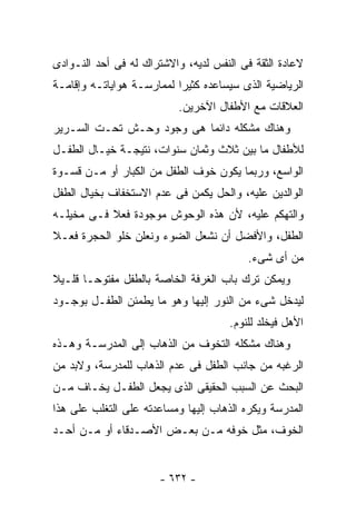 ‫ﻻﻋﺎﺩﺓ ﺍﻟﺜﻘﺔ ﻓﻰ ﺍﻟﻨﻔﺱ ﻟﺩﻴﻪ، ﻭﺍﻻﺸﺘﺭﺍﻙ ﻟﻪ ﻓﻰ ﺃﺤﺩ ﺍﻟﻨـﻭﺍﺩﻯ‬
‫ﺍﻟﺭﻴﺎﻀﻴﺔ ﺍﻟﺫﻯ ﺴﻴﺴﺎﻋﺩﻩ ﻜﺜﻴﺭﺍ ﻟﻤﻤﺎﺭﺴـﺔ ﻫﻭﺍﻴﺎﺘـﻪ ﻭﺇﻗﺎﻤـﺔ‬
                           ‫ﺍﻟﻌﻼﻗﺎﺕ ﻤﻊ ﺍﻷﻁﻔﺎل ﺍﻵﺨﺭﻴﻥ.‬
‫ﻭﻫﻨﺎﻙ ﻤﺸﻜﻠﻪ ﺩﺍﺌﻤﺎ ﻫﻰ ﻭﺠﻭﺩ ﻭﺤـﺵ ﺘﺤـﺕ ﺍﻟﺴـﺭﻴﺭ‬
‫ﻟﻸﻁﻔﺎل ﻤﺎ ﺒﻴﻥ ﺜﻼﺙ ﻭﺜﻤﺎﻥ ﺴﻨﻭﺍﺕ، ﻨﺘﻴﺠـﺔ ﺨﻴـﺎل ﺍﻟﻁﻔـل‬
‫ﺍﻟﻭﺍﺴﻊ، ﻭﺭﺒﻤﺎ ﻴﻜﻭﻥ ﺨﻭﻑ ﺍﻟﻁﻔل ﻤﻥ ﺍﻟﻜﺒﺎﺭ ﺃﻭ ﻤـﻥ ﻗﺴـﻭﺓ‬
‫ﺍﻟﻭﺍﻟﺩﻴﻥ ﻋﻠﻴﻪ، ﻭﺍﻟﺤل ﻴﻜﻤﻥ ﻓﻰ ﻋﺩﻡ ﺍﻻﺴﺘﺨﻔﺎﻑ ﺒﺨﻴﺎل ﺍﻟﻁﻔل‬
‫ﻭﺍﻟﺘﻬﻜﻡ ﻋﻠﻴﻪ، ﻷﻥ ﻫﺫﻩ ﺍﻟﻭﺤﻭﺵ ﻤﻭﺠﻭﺩﺓ ﻓﻌﻼ ﻓـﻰ ﻤﺨﻴﻠـﻪ‬
‫ﺍﻟﻁﻔل، ﻭﺍﻷﻓﻀل ﺃﻥ ﻨﺸﻌل ﺍﻟﻀﻭﺀ ﻭﻨﻌﻠﻥ ﺨﻠﻭ ﺍﻟﺤﺠﺭﺓ ﻓﻌـﻼ‬
                                          ‫ﻤﻥ ﺃﻯ ﺸﻰﺀ.‬
‫ﻭﻴﻤﻜﻥ ﺘﺭﻙ ﺒﺎﺏ ﺍﻟﻐﺭﻓﺔ ﺍﻟﺨﺎﺼﺔ ﺒﺎﻟﻁﻔل ﻤﻔﺘﻭﺤـﺎ ﻗﻠـﻴﻼ‬
‫ﻟﻴﺩﺨل ﺸﻰﺀ ﻤﻥ ﺍﻟﻨﻭﺭ ﺇﻟﻴﻬﺎ ﻭﻫﻭ ﻤﺎ ﻴﻁﻤﺌﻥ ﺍﻟﻁﻔـل ﺒﻭﺠـﻭﺩ‬
                                      ‫ﺍﻷﻫل ﻓﻴﺨﻠﺩ ﻟﻠﻨﻭﻡ.‬
‫ﻭﻫﻨﺎﻙ ﻤﺸﻜﻠﻪ ﺍﻟﺘﺨﻭﻑ ﻤﻥ ﺍﻟﺫﻫﺎﺏ ﺇﻟﻰ ﺍﻟﻤﺩﺭﺴـﺔ ﻭﻫـﺫﻩ‬
‫ﺍﻟﺭﻏﺒﻪ ﻤﻥ ﺠﺎﻨﺏ ﺍﻟﻁﻔل ﻓﻰ ﻋﺩﻡ ﺍﻟﺫﻫﺎﺏ ﻟﻠﻤﺩﺭﺴﺔ، ﻭﻻﺒﺩ ﻤﻥ‬
‫ﺍﻟﺒﺤﺙ ﻋﻥ ﺍﻟﺴﺒﺏ ﺍﻟﺤﻘﻴﻘﻰ ﺍﻟﺫﻯ ﻴﺠﻌل ﺍﻟﻁﻔـل ﻴﺨـﺎﻑ ﻤـﻥ‬
‫ﺍﻟﻤﺩﺭﺴﺔ ﻭﻴﻜﺭﻩ ﺍﻟﺫﻫﺎﺏ ﺇﻟﻴﻬﺎ ﻭﻤﺴﺎﻋﺩﺘﻪ ﻋﻠﻰ ﺍﻟﺘﻐﻠﺏ ﻋﻠﻰ ﻫﺫﺍ‬
‫ﺍﻟﺨﻭﻑ، ﻤﺜل ﺨﻭﻓﻪ ﻤـﻥ ﺒﻌـﺽ ﺍﻷﺼـﺩﻗﺎﺀ ﺃﻭ ﻤـﻥ ﺃﺤـﺩ‬


                       ‫- ٢٣٦ -‬
 