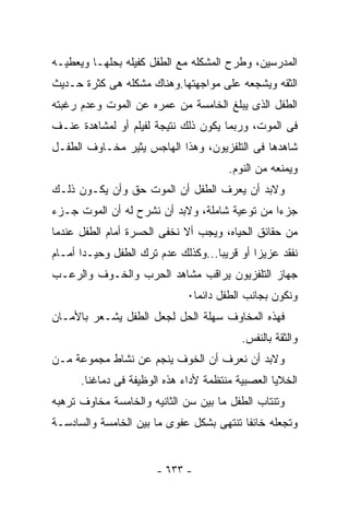 ‫ﺍﻟﻤﺩﺭﺴﻴﻥ، ﻭﻁﺭﺡ ﺍﻟﻤﺸﻜﻠﻪ ﻤﻊ ﺍﻟﻁﻔل ﻜﻔﻴﻠﻪ ﺒﺤﻠﻬـﺎ ﻭﻴﻌﻁﻴـﻪ‬
‫ﺍﻟﺜﻘﻪ ﻭﻴﺸﺠﻌﻪ ﻋﻠﻰ ﻤﻭﺍﺠﻬﺘﻬﺎ.ﻭﻫﻨﺎﻙ ﻤﺸﻜﻠﻪ ﻫﻰ ﻜﺜﺭﺓ ﺤـﺩﻴﺙ‬
‫ﺍﻟﻁﻔل ﺍﻟﺫﻯ ﻴﺒﻠﻎ ﺍﻟﺨﺎﻤﺴﺔ ﻤﻥ ﻋﻤﺭﻩ ﻋﻥ ﺍﻟﻤﻭﺕ ﻭﻋﺩﻡ ﺭﻏﺒﺘﻪ‬
‫ﻓﻰ ﺍﻟﻤﻭﺕ، ﻭﺭﺒﻤﺎ ﻴﻜﻭﻥ ﺫﻟﻙ ﻨﺘﻴﺠﺔ ﻟﻔﻴﻠﻡ ﺃﻭ ﻟﻤﺸﺎﻫﺩﺓ ﻋﻨـﻑ‬
‫ﺸﺎﻫﺩﻫﺎ ﻓﻰ ﺍﻟﺘﻠﻔﺯﻴﻭﻥ، ﻭﻫﺫﺍ ﺍﻟﻬﺎﺠﺱ ﻴﺜﻴﺭ ﻤﺨـﺎﻭﻑ ﺍﻟﻁﻔـل‬
                                       ‫ﻭﻴﻤﻨﻌﻪ ﻤﻥ ﺍﻟﻨﻭﻡ.‬
‫ﻭﻻﺒﺩ ﺃﻥ ﻴﻌﺭﻑ ﺍﻟﻁﻔل ﺃﻥ ﺍﻟﻤﻭﺕ ﺤﻕ ﻭﺃﻥ ﻴﻜـﻭﻥ ﺫﻟـﻙ‬
‫ﺠﺯ ‪‬ﺍ ﻤﻥ ﺘﻭﻋﻴﺔ ﺸﺎﻤﻠﺔ، ﻭﻻﺒﺩ ﺃﻥ ﻨﺸﺭﺡ ﻟﻪ ﺃﻥ ﺍﻟﻤﻭﺕ ﺠـﺯﺀ‬
                                               ‫ﺀ‬
‫ﻤﻥ ﺤﻘﺎﺌﻕ ﺍﻟﺤﻴﺎﻩ، ﻭﻴﺠﺏ ﺃﻻ ﻨﺨﻔﻰ ﺍﻟﺤﺴﺭﺓ ﺃﻤﺎﻡ ﺍﻟﻁﻔل ﻋﻨﺩﻤﺎ‬
‫ﻨﻔﻘﺩ ﻋﺯﻴﺯﺍ ﺃﻭ ﻗﺭﻴﺒﺎ...ﻭﻜﺫﻟﻙ ﻋﺩﻡ ﺘﺭﻙ ﺍﻟﻁﻔل ﻭﺤﻴـﺩﺍ ﺃﻤـﺎﻡ‬
‫ﺠﻬﺎﺯ ﺍﻟﺘﻠﻔﺯﻴﻭﻥ ﻴﺭﺍﻗﺏ ﻤﺸﺎﻫﺩ ﺍﻟﺤﺭﺏ ﻭﺍﻟﺨـﻭﻑ ﻭﺍﻟﺭﻋـﺏ‬
                              ‫ﻭﻨﻜﻭﻥ ﺒﺠﺎﻨﺏ ﺍﻟﻁﻔل ﺩﺍﺌﻤﺎ٠‬
‫ﻓﻬﺫﻩ ﺍﻟﻤﺨﺎﻭﻑ ﺴﻬﻠﺔ ﺍﻟﺤل ﻟﺠﻌل ﺍﻟﻁﻔل ﻴﺸـﻌﺭ ﺒﺎﻷﻤـﺎﻥ‬
                                          ‫ﻭﺍﻟﺜﻘﺔ ﺒﺎﻟﻨﻔﺱ.‬
‫ﻭﻻﺒﺩ ﺃﻥ ﻨﻌﺭﻑ ﺃﻥ ﺍﻟﺨﻭﻑ ﻴﻨﺠﻡ ﻋﻥ ﻨﺸﺎﻁ ﻤﺠﻤﻭﻋﺔ ﻤـﻥ‬
      ‫ﺍﻟﺨﻼﻴﺎ ﺍﻟﻌﺼﺒﻴﺔ ﻤﻨﺘﻅﻤﺔ ﻷﺩﺍﺀ ﻫﺫﻩ ﺍﻟﻭﻅﻴﻔﺔ ﻓﻰ ﺩﻤﺎﻏﻨﺎ.‬
‫ﻭﺘﻨﺘﺎﺏ ﺍﻟﻁﻔل ﻤﺎ ﺒﻴﻥ ﺴﻥ ﺍﻟﺜﺎﻨﻴﻪ ﻭﺍﻟﺨﺎﻤﺴﺔ ﻤﺨﺎﻭﻑ ﺘﺭﻫﺒﻪ‬
‫ﻭﺘﺠﻌﻠﻪ ﺨﺎﺌﻔﺎ ﺘﻨﺘﻬﻰ ﺒﺸﻜل ﻋﻔﻭﻯ ﻤﺎ ﺒﻴﻥ ﺍﻟﺨﺎﻤﺴﺔ ﻭﺍﻟﺴﺎﺩﺴـﺔ‬


                       ‫- ٣٣٦ -‬
 