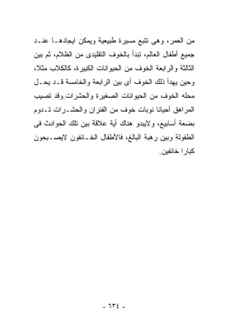 ‫ﻤﻥ ﺍﻟﻌﻤﺭ، ﻭﻫﻰ ﺘﺘﺒﻊ ﻤﺴﻴﺭﺓ ﻁﺒﻴﻌﻴﺔ ﻭﻴﻤﻜﻥ ﺍﻴﺠﺎﺩﻫـﺎ ﻋﻨـﺩ‬
‫ﺠﻤﻴﻊ ﺃﻁﻔﺎل ﺍﻟﻌﺎﻟﻡ، ﺘﺒﺩﺃ ﺒﺎﻟﺨﻭﻑ ﺍﻟﺘﻘﻠﻴﺩﻯ ﻤﻥ ﺍﻟﻅﻼﻡ، ﺜﻡ ﺒﻴﻥ‬
‫ﺍﻟﺜﺎﻟﺜﺔ ﻭﺍﻟﺭﺍﺒﻌﺔ ﺍﻟﺨﻭﻑ ﻤﻥ ﺍﻟﺤﻴﻭﺍﻨﺎﺕ ﺍﻟﻜﺒﻴﺭﺓ، ﻜﺎﻟﻜﻼﺏ ﻤﺜﻼ،‬
‫ﻭﺤﻴﻥ ﻴﻬﺩﺃ ﺫﻟﻙ ﺍﻟﺨﻭﻑ ﺃﻯ ﺒﻴﻥ ﺍﻟﺭﺍﺒﻌﺔ ﻭﺍﻟﺨﺎﻤﺴﺔ ﻗـﺩ ﻴﺤـل‬
‫ﻤﺤﻠﻪ ﺍﻟﺨﻭﻑ ﻤﻥ ﺍﻟﺤﻴﻭﺍﻨﺎﺕ ﺍﻟﺼﻐﻴﺭﺓ ﻭﺍﻟﺤﺸﺭﺍﺕ.ﻭﻗﺩ ﺘﺼﻴﺏ‬
‫ﺍﻟﻤﺭﺍﻫﻕ ﺃﺤﻴﺎﻨﺎ ﻨﻭﺒﺎﺕ ﺨﻭﻑ ﻤﻥ ﺍﻟﻔﺌﺭﺍﻥ ﻭﺍﻟﺤﺸـﺭﺍﺕ ﺘـﺩﻭﻡ‬
‫ﺒﻀﻌﺔ ﺃﺴﺎﺒﻴﻊ، ﻭﻻﻴﺒﺩﻭ ﻫﻨﺎﻙ ﺃﻴﺔ ﻋﻼﻗﺔ ﺒﻴﻥ ﺘﻠﻙ ﺍﻟﺤﻭﺍﺩﺙ ﻓﻰ‬
‫ﺍﻟﻁﻔﻭﻟﺔ ﻭﺒﻴﻥ ﺭﻫﺒﺔ ﺍﻟﺒﺎﻟﻎ، ﻓﺎﻷﻁﻔﺎل ﺍﻟﺨـﺎﺌﻔﻭﻥ ﻻﻴﺼـﺒﺤﻭﻥ‬
                                           ‫ﻜﺒﺎ ‪‬ﺍ ﺨﺎﺌﻔﻴﻥ.‬
                                                    ‫ﺭ‬




                       ‫- ٤٣٦ -‬
 