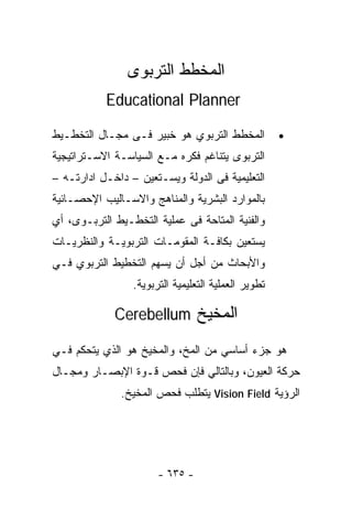 ‫ﺍﻟﻤﺨﻁﻁ ﺍﻟﺘﺭﺒﻭﻯ‬
           ‫‪Educational Planner‬‬

‫ﺍﻟﻤﺨﻁﻁ ﺍﻟﺘﺭﺒﻭﻱ ﻫﻭ ﺨﺒﻴﺭ ﻓـﻰ ﻤﺠـﺎل ﺍﻟﺘﺨﻁـﻴﻁ‬            ‫•‬
‫ﺍﻟﺘﺭﺒﻭﻯ ﻴﺘﻨﺎﻏﻡ ﻓﻜﺭﻩ ﻤـﻊ ﺍﻟﺴﻴﺎﺴـﺔ ﺍﻻﺴـﺘﺭﺍﺘﻴﺠﻴﺔ‬
‫ﺍﻟﺘﻌﻠﻴﻤﻴﺔ ﻓﻰ ﺍﻟﺩﻭﻟﺔ ﻭﻴﺴـﺘﻌﻴﻥ – ﺩﺍﺨـل ﺍﺩﺍﺭﺘـﻪ –‬
‫ﺒﺎﻟﻤﻭﺍﺭﺩ ﺍﻟﺒﺸﺭﻴﺔ ﻭﺍﻟﻤﻨﺎﻫﺞ ﻭﺍﻻﺴـﺎﻟﻴﺏ ﺍﻹﺤﺼـﺎﺌﻴﺔ‬
‫ﻭﺍﻟﻔﻨﻴﺔ ﺍﻟﻤﺘﺎﺤﺔ ﻓﻰ ﻋﻤﻠﻴﺔ ﺍﻟﺘﺨﻁـﻴﻁ ﺍﻟﺘﺭﺒـﻭﻯ، ﺃﻱ‬
‫ﻴﺴﺘﻌﻴﻥ ﺒﻜﺎﻓـﺔ ﺍﻟﻤﻘﻭﻤـﺎﺕ ﺍﻟﺘﺭﺒﻭﻴـﺔ ﻭﺍﻟﻨﻅﺭﻴـﺎﺕ‬
‫ﻭﺍﻷﺒﺤﺎﺙ ﻤﻥ ﺃﺠل ﺃﻥ ﻴﺴﻬﻡ ﺍﻟﺘﺨﻁﻴﻁ ﺍﻟﺘﺭﺒﻭﻱ ﻓـﻲ‬
                 ‫ﺘﻁﻭﻴﺭ ﺍﻟﻌﻤﻠﻴﺔ ﺍﻟﺘﻌﻠﻴﻤﻴﺔ ﺍﻟﺘﺭﺒﻭﻴﺔ.‬

             ‫ﺍﻟﻤﺨﻴﺦ ‪Cerebellum‬‬

‫ﻫﻭ ﺠﺯﺀ ﺃﺴﺎﺴﻲ ﻤﻥ ﺍﻟﻤﺦ، ﻭﺍﻟﻤﺨﻴﺦ ﻫﻭ ﺍﻟﺫﻱ ﻴﺘﺤﻜﻡ ﻓـﻲ‬
‫ﺤﺭﻜﺔ ﺍﻟﻌﻴﻭﻥ، ﻭﺒﺎﻟﺘﺎﻟﻲ ﻓﺈﻥ ﻓﺤﺹ ﻗـﻭﺓ ﺍﻹﺒﺼـﺎﺭ ﻭﻤﺠـﺎل‬
              ‫ﺍﻟﺭﺅﻴﺔ ‪ Vision Field‬ﻴﺘﻁﻠﺏ ﻓﺤﺹ ﺍﻟﻤﺨﻴﺦ.‬




                       ‫- ٥٣٦ -‬
 