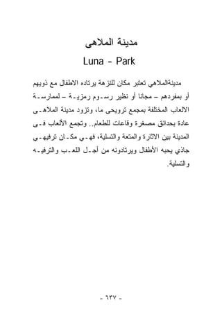 ‫ﻤﺩﻴﻨﺔ ﺍﻟﻤﻼﻫﻰ‬
                 ‫‪Luna - Park‬‬

‫ﻤﺩﻴﻨﺔﺍﻟﻤﻼﻫﻲ ﺘﻌﺘﺒﺭ ﻤﻜﺎﻥ ﻟﻠﻨﺯﻫﺔ ﻴﺭﺘﺎﺩﻩ ﺍﻻﻁﻔﺎل ﻤﻊ ﺫﻭﻴﻬﻡ‬
‫ﺃﻭ ﺒﻤﻔﺭﺩﻫﻡ – ﻤﺠﺎﻨﺎ ﺃﻭ ﻨﻅﻴﺭ ﺭﺴـﻭﻡ ﺭﻤﺯﻴـﺔ – ﻟﻤﻤﺎﺭﺴـﺔ‬
‫ﺍﻻﻟﻌﺎﺏ ﺍﻟﻤﺨﺘﻠﻔﺔ ﺒﻤﺠﻤﻊ ﺘﺭﻭﻴﺤﻰ ﻤﺎ، ﻭﺘﺯﻭﺩ ﻤﺩﻴﻨﺔ ﺍﻟﻤﻼﻫـﻰ‬
‫ﻋﺎﺩﺓ ﺒﺤﺩﺍﺌﻕ ﻤﺼﻐﺭﺓ ﻭﻗﺎﻋﺎﺕ ﻟﻠﻁﻌﺎﻡ.. ﻭﺘﺠﻤﻊ ﺍﻷﻟﻌﺎﺏ ﻓـﻰ‬
‫ﺍﻟﻤﺩﻴﻨﺔ ﺒﻴﻥ ﺍﻻﺜﺎﺭﺓ ﻭﺍﻟﻤﺘﻌﺔ ﻭﺍﻟﺘﺴﻠﻴﺔ، ﻓﻬـﻲ ﻤﻜـﺎﻥ ﺘﺭﻓﻴﻬـﻲ‬
‫ﺠﺎﺫﻱ ﻴﺤﺒﻪ ﺍﻷﻁﻔﺎل ﻭﻴﺭﺘﺎﺩﻭﻨﻪ ﻤﻥ ﺃﺠـل ﺍﻟﻠﻌـﺏ ﻭﺍﻟﺘﺭﻓﻴـﻪ‬
                                               ‫ﻭﺍﻟﺘﺴﻠﻴﺔ.‬




                       ‫- ٧٣٦ -‬
 