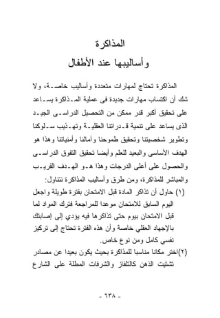 ‫ﺍﻟﻤﺫﺍﻜﺭﺓ‬
            ‫ﻭﺃﺴﺎﻟﻴﺒﻬﺎ ﻋﻨﺩ ﺍﻷﻁﻔﺎل‬
‫ﺍﻟﻤﺫﺍﻜﺭﺓ ﺘﺤﺘﺎﺝ ﻟﻤﻬﺎﺭﺍﺕ ﻤﺘﻌﺩﺩﺓ ﻭﺃﺴﺎﻟﻴﺏ ﺨﺎﺼـﺔ، ﻭﻻ‬
‫ﺸﻙ ﺃﻥ ﺍﻜﺘﺴﺎﺏ ﻤﻬﺎﺭﺍﺕ ﺠﺩﻴﺩﺓ ﻓﻰ ﻋﻤﻠﻴﺔ ﺍﻟﻤـﺫﺍﻜﺭﺓ ﻴﺴـﺎﻋﺩ‬
‫ﻋﻠﻰ ﺘﺤﻘﻴﻕ ﺃﻜﺒﺭ ﻗﺩﺭ ﻤﻤﻜﻥ ﻤﻥ ﺍﻟﺘﺤﺼﻴل ﺍﻟﺩﺭﺍﺴـﻰ ﺍﻟﺠﻴـﺩ‬
‫ﺍﻟﺫﻯ ﻴﺴﺎﻋﺩ ﻋﻠﻰ ﺘﻨﻤﻴﺔ ﻗـﺩﺭﺍﺘﻨﺎ ﺍﻟﻌﻘﻠﻴـﺔ ﻭﺘﻬـﺫﻴﺏ ﺴـﻠﻭﻜﻨﺎ‬
‫ﻭﺘﻁﻭﻴﺭ ﺸﺨﺼﻴﺘﻨﺎ ﻭﺘﺤﻘﻴﻕ ﻁﻤﻭﺤﻨﺎ ﻭﺁﻤﺎﻟﻨﺎ ﻭﺃﻤﻨﻴﺎﺘﻨﺎ ﻭﻫﺫﺍ ﻫﻭ‬
‫ﺍﻟﻬﺩﻑ ﺍﻷﺴﺎﺴﻰ ﻭﺍﻟﺒﻌﻴﺩ ﻟﻠﻌﻠﻡ ﻭﺃﻴﻀﺎ ﺘﺤﻘﻴﻕ ﺍﻟﺘﻔﻭﻕ ﺍﻟﺩﺭﺍﺴـﻰ‬
                      ‫ﹰ‬
‫ﻭﺍﻟﺤﺼﻭل ﻋﻠﻰ ﺃﻋﻠﻰ ﺍﻟﺩﺭﺠﺎﺕ ﻭﻫﺫﺍ ﻫـﻭ ﺍﻟﻬـﺩﻑ ﺍﻟﻘﺭﻴـﺏ‬
    ‫ﻭﺍﻟﻤﺒﺎﺸﺭ ﻟﻠﻤﺫﺍﻜﺭﺓ، ﻭﻤﻥ ﻁﺭﻕ ﻭﺃﺴﺎﻟﻴﺏ ﺍﻟﻤﺫﺍﻜﺭﺓ ﻨﺘﻨﺎﻭل:‬
‫)١( ﺤﺎﻭل ﺃﻥ ﺘﺫﺍﻜﺭ ﺍﻟﻤﺎﺩﺓ ﻗﺒل ﺍﻻﻤﺘﺤﺎﻥ ﺒﻔﺘﺭﺓ ﻁﻭﻴﻠﺔ ﻭﺍﺠﻌل‬
‫ﺍﻟﻴﻭﻡ ﺍﻟﺴﺎﺒﻕ ﻟﻼﻤﺘﺤﺎﻥ ﻤﻭﻋﺩﺍ ﻟﻠﻤﺭﺍﺠﻌﺔ ﻓﺘﺭﻙ ﺍﻟﻤﻭﺍﺩ ﻟﻤﺎ‬
                         ‫ﹰ‬
‫ﻗﺒل ﺍﻻﻤﺘﺤﺎﻥ ﺒﻴﻭﻡ ﺤﺘﻰ ﺘﺫﺍﻜﺭﻫﺎ ﻓﻴﻪ ﻴﺅﺩﻱ ﺇﻟﻰ ﺇﺼﺎﺒﺘﻙ‬
‫ﺒﺎﻹﺠﻬﺎﺩ ﺍﻟﻌﻘﻠﻲ ﺨﺎﺼﺔ ﻭﺃﻥ ﻫﺫﻩ ﺍﻟﻔﺘﺭﺓ ﺘﺤﺘﺎﺝ ﺇﻟﻰ ﺘﺭﻜﻴﺯ‬
                               ‫ﹰ‬
                         ‫ﻨﻔﺴﻲ ﻜﺎﻤل ﻭﻤﻥ ﻨﻭﻉ ﺨﺎﺹ.‬
‫)٢(ﺍﺨﺘﺭ ﻤﻜﺎﻨﺎ ﻤﻨﺎﺴﺒﺎ ﻟﻠﻤﺫﺍﻜﺭﺓ ﺒﺤﻴﺙ ﻴﻜﻭﻥ ﺒﻌﻴﺩﺍ ﻋﻥ ﻤﺼﺎﺩﺭ‬
            ‫ﹰ‬                        ‫ﹰ‬     ‫ﹰ‬
‫ﺘﺸﺘﻴﺕ ﺍﻟﺫﻫﻥ ﻜﺎﻟﺘﻠﻔﺎﺯ ﻭﺍﻟﺸﺭﻓﺎﺕ ﺍﻟﻤﻁﻠﺔ ﻋﻠﻰ ﺍﻟﺸﺎﺭﻉ‬


                       ‫- ٨٣٦ -‬
 