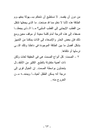 ‫ﻤﻥ ﺩﻭﻥ ﺃﻥ ﻴﻘﺼﺩ. ﻻ ﻨﺴﺘﻁﻴﻊ ﺃﻥ ﻨﺘﺤﻜﻡ ﺒﺴـﻬﻭﻟﺔ ﺒﻤﻔﻬـﻭﻡ‬
‫ﺍﻟﻁﺎﻗﺔ ﻫﺫﻩ ﻷﻨﻨﺎ ﻻ ﻨﻌﻠﻡ ﻤﻤﺎ ﻗﺩ ﺼﻨﻌﺕ. ﻤﺎ ﺍﻟﺫﻯ ﻴﺠﻌﻠﻬﺎ ﺘﻨﺘﻘل‬
‫ﻤﻥ ﺍﻟﻘﻁﺏ ﺍﻹﻴﺠﺎﺒﻰ ﺇﻟﻰ ﺍﻟﻘﻁﺏ ﺍﻟﺴﻠﺒﻰ؟ ﻤـﺎ ﺍﻟـﺫﻯ ﻴﺠﻌﻠﻨـﺎ‬
‫ﻀﻌﻔﺎﺀ ﺇﻟﻰ ﻫﺫﻩ ﺍﻟﺩﺭﺠﺔ ﺃﻤﺎﻡ ﻜﻠﻤﺔ ﻤﻌﻴﻨﺔ ﺃﻭ ﻤﻭﻗﻑ ﻤﻌﻴﻥ.ﻭﻤﻊ‬
‫ﺫﻟﻙ ﻓﺈﻥ ﺒﻌﺽ ﺍﻟﺤﺫﺭ ﻭﺍﻹﺼﻐﺎﺀ ﺇﻟﻰ ﺍﻟﺫﺍﺕ ﻴﻤﻜﻨﻨﺎ ﻤﻥ ﺍﻟﺘﻤﻴﻴﺯ‬
‫ﺒﺸﻜل ﺃﻓﻀل ﻤﺎ ﺒﻴﻥ ﺍﻟﻁﺎﻗﺔ ﺍﻟﻤﻭﺠﻭﺩﺓ ﻓﻰ ﺩﺍﺨﻠﻨﺎ ﻭﺘﻠﻙ ﺍﻟﺘـﻰ‬
                                       ‫ﻨﺭﺴﻠﻬﺎ ﺃﻭ ﻨﺘﻠﻘﺎﻫﺎ.‬
‫٧ – ﺍﻟﺼﻤﺕ: ﻜل ﺃﻨﻭﺍﻉ ﺍﻟﺼﻤﺕ ﻫﻰ ﻓﻰ ﺍﻟﺤﻘﻴﻘﺔ ﻟﻐﺎﺕ ﻭﻟﻜﻥ‬
‫ﺫﺍﺕ ﺃﻫﻤﻴﺔ ﻤﺘﻔﺎﻭﺘﺔ ﺒﺎﻟﻁﺒﻊ. ﺍﻟﻜﺜﻴﺭ ﻤﻥ ﺍﻷﻁﻔـﺎل‬
‫ﻴﺘﺤﺩﺜﻭﻥ ﺒﻭﺍﺴﻁﺔ ﺍﻟﺼﻤﺕ. ﺇﻥ ﺍﻟﺨﻴﺎل ﻗﻭﻯ ﺇﻟﻰ‬
‫ﺩﺭﺠﺔ ﺃﻨﻪ ﻴﺴﻜﻥ ﺍﻟﻁﻔل ﺃﺤﻴﺎﻨـﺎ ﻭﻴﻤﻨﻌـﻪ ﻤـﻥ‬
                              ‫ﺍﻟﺨﺭﻭﺝ ﻤﻨﻪ..‬




                        ‫- ٣٦ -‬
 