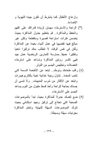 ‫ﻭﺇﺯﻋﺎﺝ ﺍﻷﻁﻔﺎل ﻜﻤﺎ ﻴﺸﺘﺭﻁ ﺃﻥ ﺘﻜﻭﻥ ﺠﻴﺩﺓ ﺍﻟﺘﻬﻭﻴﺔ ﻭ‬
                                           ‫ﺍﻹﻀﺎﺀﺓ.‬
‫)٣( ﺍﻟﺭﺍﺤﺔ ﻭﺍﻻﺴﺘﺭﺨﺎﺀ ﻤﻬﻤﺎﻥ ﻟﺯﻴﺎﺩﺓ ﻗﺩﺭﺍﺘﻙ ﻋﻠﻰ ﺍﻟﻔﻬﻡ‬
‫ﻭﺍﻟﺤﻔﻅ ﻭﺍﻟﻤﺫﺍﻜﺭﺓ.. ﻗﻡ ﺒﺘﻨﻅﻴﻡ ﺠﺩﻭل ﺍﻟﻤﺫﺍﻜﺭﺓ ﺒﺤﻴﺙ‬
‫ﻴﺘﻀﻤﻥ ﻓﺘﺭﺍﺕ ﺍﺴﺘﺭﺍﺤﺔ ﻗﺼﻴﺭﺓ ﻭﻤﺘﻘﻁﻌﺔ ﻭﻟﻜﻥ ﻏﻴﺭ‬
‫ﻤﺒﺎﻟﻎ ﻓﻴﻬﺎ ﺘﻘﻀﻴﻬﺎ ﻓﻲ ﻋﻤل ﺃﺸﻴﺎﺀ ﺒﻌﻴﺩﺓ ﻋﻥ ﺍﻟﻤﺫﺍﻜﺭﺓ‬
‫ﻭﻟﻜﻥ ﻓﻲ ﻨﻔﺱ ﺍﻟﻭﻗﺕ ﻻ ﺘﺘﻁﻠﺏ ﻤﻨﻙ ﺘﺭﻜﻴﺯﺍ ﺫﻫﻨﻴﺎ‬
‫ﹰ‬     ‫ﹰ‬
‫ﻭﺘﻔﻜﻴﺭﺍ ﻋﻤﻴﻘﺎ..ﻤﻤﺎﺭﺴﺔ ﺍﻟﺘﻤﺎﺭﻴﻥ ﺍﻟﺭﻴﺎﻀﻴﺔ ﻋﻤل ﺠﻴﺩ‬
                                      ‫ﹰ‬      ‫ﹰ‬
‫ﻓﻬﻲ ﺘﻜﺴﺭ ﺭﻭﺘﻴﻥ ﺍﻟﻤﺫﺍﻜﺭﺓ ﻭﺘﺴﺎﻋﺩ ﻋﻠﻰ ﺍﺴﺘﺭﺨﺎﺀ‬
                ‫ﺍﻟﻌﻀﻼﺕ ﻭﺘﺨﻠﻴﺹ ﺍﻟﺠﺴﻡ ﻤﻥ ﺍﻟﺘﻭﺘﺭ.‬
‫)٤( ﺭﺍﻗﺏ ﻁﻌﺎﻤﻙ ﻭﻨﻭﻤﻙ.. ﺍﺒﺘﻌﺩ ﻋﻥ ﺍﻷﻁﻌﻤﺔ ﺍﻟﺩﺴﻤﺔ ﺍﻟﺘﻲ‬
‫ﺘﺘﻌﺏ ﺍﻟﻤﻌﺩﺓ.. ﺘﻨﺎﻭل ﻭﺠﺒﺔ ﻏﺫﺍﺌﻴﺔ ﻏﻨﻴﺔ ﺒﺎﻟﻜﺎﺭﺒﻭﻫﻴﺩﺭﺍﺕ‬
‫ﻭﺍﺒﺘﻌﺩ ﻋﻥ ﺍﻹﻜﺜﺎﺭ ﻤﻥ ﺸﺭﺏ ﺍﻟﻤﻨﺒﻬﺎﺕ.. ﻭﻻ ﺘﻨﺴﻰ ﺃﻥ‬
‫ﺠﺴﺩﻙ ﺒﺤﺎﺠﺔ ﻟﻠﺭﺍﺤﺔ ﻭﺃﺨﺫ ﻗﺴﻁ ﻤﻘﺒﻭل ﻤﻥ ﺍﻟﻨﻭﻡ ﻴﺴﺎﻋﺩ‬
                              ‫ﺍﻟﺠﺴﻡ ﻋﻠﻰ ﺍﻻﺴﺘﺭﺨﺎﺀ.‬
‫)٥( ﻀﻊ ﻟﻨﻔﺴﻙ ﺠﺩﻭﻻ ﻟﻠﻤﺫﺍﻜﺭﺓ ﺒﺤﻴﺙ ﺘﺒﺩﺃ ﺒﺎﻟﻤﻭﻀﻭﻋﺎﺕ‬
                                  ‫ﹰ‬
‫ﺍﻟﺼﻌﺒﺔ ﺍﻟﺘﻲ ﺘﺤﺘﺎﺝ ﺇﻟﻰ ﺘﺭﻜﻴﺯ ﻭﺠﻬﺩ ﺍﺴﺘﺜﻨﺎﺌﻲ ﺒﺤﻴﺙ‬
‫ﺘﺘﺭﻙ ﺍﻟﻤﻭﻀﻭﻋﺎﺕ ﺍﻟﺴﻬﻠﺔ ﻟﻠﻨﻬﺎﻴﺔ ﻭﺘﺨﺘﻡ ﺍﻟﻤﺫﺍﻜﺭﺓ‬
                            ‫ﺒﺠﺯﺌﻴﺎﺕ ﺴﻬﻠﺔ ﻭﺒﺴﻴﻁﺔ..‬




                     ‫- ٩٣٦ -‬
 