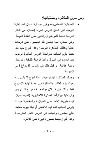 ‫ﻭﻤﻥ ﻁﺭﻕ ﺍﻟﻤﺫﺍﻜﺭﺓ ﻭﻤﺘﻁﻠﺒﺎﺘﻬﺎ:‬
‫ﺍﻟﻤﺫﺍﻜﺭﺓ ﺍﻟﺘﺤﻀﻴﺭﻴﺔ، ﻭﻫﻰ ﻋﺒـﺎﺭﺓ ﻋـﻥ ﺍﻟﻤـﺫﻜﺭﺓ‬          ‫•‬
‫ﺍﻟﻴﻭﻤﻴﺔ ﺍﻟﺘﻲ ﺘﺴﺒﻕ ﺍﻟﺩﺭﺱ ﺍﻟﻤﺭﺍﺩ ﺇﻋﻁﺎﺅﻩ ﻤﻥ ﺨﻼل‬
‫ﺍﻟﻘﺭﺍﺀﺓ ﺍﻟﻌﺎﻤﺔ ﻟﻠﻤﻭﻀﻭﻉ ﻭﺍﻟﺘﺄﺜﻴﺭ ﻋﻠﻰ ﺍﻟﻨﻘﺎﻁ ﺍﻟﻤﻬﻤﺔ.‬
‫ﻭﻫﻰ ﻤﻤﺘﺎﺯﺓ ﺠﺩﺍ ﺘﻀﻤﻥ ﻟﻙ ﺍﻟﺤﺼﻭل ﻋﻠﻰ ﺩﺭﺠﺎﺕ‬
                         ‫ﹰ‬
‫ﻋﺎﻟﻴﺔ.ﻭﻜﺫﻟﻙ ﺍﻟﻤﺫﺍﻜﺭﺓ ﺍﻟﻴﻭﻤﻴﺔ: ﻭﻫﺫﺍ ﺍﻟﻨﻭﻉ ﺠﻴﺩ ﺠﺩﺍ‬
‫ﹶ‬
‫ﺤﻴﺙ ﻴﻘﻭﻡ ﺍﻟﻁﺎﻟﺏ ﺒﻤﺭﺍﺠﻌﺔ ﺍﻟﺩﺭﺱ ﺍﻟﻤﺄﺨﻭﺫ ﻴﻭﻤﻴـﺎ‬
‫ﹰ‬
‫ﺒﻌﺩ ﺍﻟﻌﻭﺩﺓ ﺇﻟﻰ ﺍﻟﻤﻨﺯل ﻭﺃﺨﺫ ﺍﻟﺭﺍﺤﺔ ﺍﻟﻜﺎﻓﻴﺔ ﻭﺘﻨـﺎﻭل‬
‫ﻭﺠﺒﺔ ﻏﺫﺍﺌﻴﺔ، ﺃﻭ ﻗﺒل ﺫﻟﻙ ﻓﻰ ﻭﻗـﺕ ﺍﻟﻔـﺭﺍﻍ ﻓـﻰ‬
                                         ‫ﺍﻟﻤﺩﺭﺴﺔ.‬
‫ﻭﻫﻨﺎﻙ ﺍﻟﻤﺫﺍﻜﺭﺓ ﺍﻻﺴﺒﻭﻋﻴﺔ: ﻭﻫﺫﺍ ﺍﻟﻨﻭﻉ ﻻ ﺒﺄﺱ ﺒـﻪ‬        ‫•‬
‫ﺤﻴﺙ ﻴﻘﻭﻡ ﺍﻟﻁﺎﻟﺏ ﺒﺎﻟﻤﺫﺍﻜﺭﺓ ﻓﻰ ﻋﻁﻠﺔ ﻨﻬﺎﻴﺔ ﺍﻷﺴﺒﻭﻉ‬
‫ﻓﻘﻁ، ﻭﺫﻟﻙ ﻤﻥ ﺨـﻼل ﻤﺭﺍﺠﻌـﺔ ﺠﻤﻴـﻊ ﺍﻟـﺩﺭﻭﺱ‬
‫ﻭﻗﺭﺍﺀﺘﻬﺎ ﺠﻴﺩﺍ.ﺃﻤﺎ ﺍﻟﻤﺫﻜﺭﺓ ﺍﻻﺨﺘﻴﺎﺭﻴﺔ )ﺍﻟﻤﻭﺴـﻤﻴﺔ(:‬
                                   ‫ﹰ‬
‫ﻓﻬﺫﻩ ﻁﺭﻴﻘﺔ ﺘﻌﺘﻤﺩ ﻋﻠﻰ ﺍﻟﻤﺠﺎﺯﻓﺔ ﻭﺍﻟﻤﻐﺎﻤﺭﺓ ﺤﻴـﺙ‬
‫ﻴﺩﺭﺱ ﺍﻟﻁﺎﻟﺏ ﻓﻘﻁ ﻟﻴﻠﺔ ﺍﻻﺨﺘﺒﺎﺭ ﺃﻭ ﻗﺒﻠﻪ ﺒﻴﻭﻡ، ﻤﻌﺘﻤﺩﺍ‬
‫ﹰ‬
‫ﻋﻠﻰ ﺤﻀﻭﺭﻩ ﻭﺍﻨﺘﺒﺎﻫﻪ ﻓﻰ ﺍﻟﺩﺭﺱ ﺩﺍﺨل ﺍﻟﻤﺩﺭﺴـﺔ‬
      ‫ﻭﻫﺫﺍ ﺍﻟﻨﻭﻉ ﻴﻌﺘﻤﺩ ﺒﺼﻭﺭﺓ ﻜﺒﻴﺭﺓ ﻋﻠﻰ ﺍﻟﺫﺍﻜﺭﺓ.‬


                        ‫- ٠٤٦ -‬
 