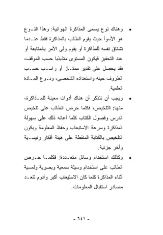 ‫ﻭﻫﻨﺎﻙ ﻨﻭﻉ ﻴﺴﻤﻰ ﺍﻟﻤﺫﺍﻜﺭﺓ ﺍﻟﻬﻭﺍﺌﻴﺔ: ﻭﻫﺫﺍ ﺍﻟﻨـﻭﻉ‬        ‫•‬
‫ﻫﻭ ﺍﻷﺴﻭﺃ ﺤﻴﺙ ﻴﻘﻭﻡ ﺍﻟﻁﺎﻟﺏ ﺒﺎﻟﻤﺫﺍﻜﺭﺓ ﻓﻘﻁ ﻋﻨـﺩﻤﺎ‬
‫ﺘﺸﺘﺎﻕ ﻨﻔﺴﻪ ﻟﻠﻤﺫﺍﻜﺭﺓ ﺃﻭ ﻴﻘﻭﻡ ﻭﻟﻰ ﺍﻷﻤﺭ ﺒﺎﻟﻤﺘﺎﺒﻌﺔ ﺃﻭ‬
‫ﻋﻨﺩ ﺍﻟﺘﺤﻔﻴﺯ ﻓﻴﻜﻭﻥ ﺍﻟﻤﺴﺘﻭﻯ ﻤﺘﺫﺒﺫﺒﺎ ﺤﺴﺏ ﺍﻟﻤﻭﻗﻑ،‬
            ‫ﹰ‬
‫ﻓﻘﺩ ﻴﺤﺼل ﻋﻠﻰ ﺘﻘﺩﻴﺭ ﻤﻤﺘـﺎﺯ ﺃﻭ ﺭﺍﺴـﺏ ﺤﺴـﺏ‬
‫ﺍﻟﻅﺭﻭﻑ ﺤﻴﻨﻪ ﻭﺍﺴﺘﻌﺩﺍﺩﻩ ﺍﻟﺸﺨﺼﻰ، ﻭﻨـﻭﻉ ﺍﻟﻤـﺎﺩﺓ‬
                                          ‫ﺍﻟﻌﻠﻤﻴﺔ.‬
‫ﻭﻴﺠﺏ ﺃﻥ ﻨﺘﺫﻜﺭ ﺃﻥ ﻫﻨﺎﻙ ﺃﺩﻭﺍﺕ ﻤﻌﻴﻨﺔ ﻟﻠﻤـﺫﺍﻜﺭﺓ،‬         ‫•‬
‫ﻤﻨﻬﺎ: ﺍﻟﺘﻠﺨﻴﺹ، ﻓﻜﻠﻤﺎ ﺤﺭﺹ ﺍﻟﻁﺎﻟﺏ ﻋﻠﻰ ﺘﻠﺨﻴﺹ‬
‫ﺍﻟﺩﺭﺱ ﻭﻓﺼﻭل ﺍﻟﻜﺘﺎﺏ ﻜﻠﻤﺎ ﺃﻋﺎﻨﻪ ﺫﻟﻙ ﻋﻠﻰ ﺴﻬﻭﻟﺔ‬
‫ﺍﻟﻤﺫﺍﻜﺭﺓ ﻭﺴﺭﻋﺔ ﺍﻻﺴﺘﻴﻌﺎﺏ ﻭﺤﻔﻅ ﺍﻟﻤﻌﻠﻭﻤﺔ ﻭﻴﻜﻭﻥ‬
‫ﺍﻟﺘﻠﺨﻴﺹ ﺒﺎﻟﻜﺘﺎﺒﺔ ﺍﻟﻤﻨﻘﻁﺔ ﻋﻠﻰ ﻫﻴﺌﺔ ﺃﻓﻜﺎﺭ ﺭﺌﻴﺴـﻴﺔ‬
                                    ‫ﻭﺃﺨﺭ ﺠﺯﺌﻴﺔ.‬
‫ﻭﻜﺫﻟﻙ ﺍﺴﺘﺨﺩﺍﻡ ﻭﺴﺎﺌل ﻤﺘﻌـﺩﺩﺓ: ﻓﻜﻠﻤـﺎ ﺤـﺭﺹ‬             ‫•‬
‫ﺍﻟﻁﺎﻟﺏ ﻋﻠﻰ ﺍﺴﺘﺨﺩﺍﻡ ﻭﺴﻴﻠﺔ ﺴﻤﻌﻴﺔ ﻭﺒﺼﺭﻴﺔ ﻭﻟﻤﺴﻴﺔ‬
‫ﺃﺜﻨﺎﺀ ﺍﻟﻤﺫﺍﻜﺭﺓ ﻜﻠﻤﺎ ﻜﺎﻥ ﺍﻻﺴﺘﻴﻌﺎﺏ ﺃﻜﺒﺭ ﻭﺃﺩﻭﻡ ﻟﺘﻌـﺩ‬
                       ‫ﻤﺼﺎﺩﺭ ﺍﺴﺘﻘﺒﺎل ﺍﻟﻤﻌﻠﻭﻤﺎﺕ.‬




                        ‫- ١٤٦ -‬
 