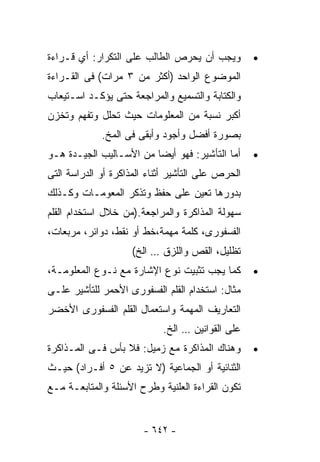 ‫ﻭﻴﺠﺏ ﺃﻥ ﻴﺤﺭﺹ ﺍﻟﻁﺎﻟﺏ ﻋﻠﻰ ﺍﻟﺘﻜﺭﺍﺭ: ﺃﻱ ﻗـﺭﺍﺀﺓ‬         ‫•‬
‫ﺍﻟﻤﻭﻀﻭﻉ ﺍﻟﻭﺍﺤﺩ )ﺃﻜﺜﺭ ﻤﻥ ٣ ﻤﺭﺍﺕ( ﻓﻰ ﺍﻟﻘـﺭﺍﺀﺓ‬
‫ﻭﺍﻟﻜﺘﺎﺒﺔ ﻭﺍﻟﺘﺴﻤﻴﻊ ﻭﺍﻟﻤﺭﺍﺠﻌﺔ ﺤﺘﻰ ﻴﺅﻜـﺩ ﺍﺴـﺘﻴﻌﺎﺏ‬
‫ﺃﻜﺒﺭ ﻨﺴﺒﺔ ﻤﻥ ﺍﻟﻤﻌﻠﻭﻤﺎﺕ ﺤﻴﺙ ﺘﺤﻠل ﻭﺘﻔﻬﻡ ﻭﺘﺨﺯﻥ‬
             ‫ﺒﺼﻭﺭﺓ ﺃﻓﻀل ﻭﺃﺠﻭﺩ ﻭﺃﺒﻘﻰ ﻓﻰ ﺍﻟﻤﺦ.‬
‫ﺃﻤﺎ ﺍﻟﺘﺄﺸﻴﺭ: ﻓﻬﻭ ﺃﻴﻀﺎ ﻤﻥ ﺍﻷﺴـﺎﻟﻴﺏ ﺍﻟﺠﻴـﺩﺓ ﻫـﻭ‬
                        ‫ﹰ‬                          ‫•‬
‫ﺍﻟﺤﺭﺹ ﻋﻠﻰ ﺍﻟﺘﺄﺸﻴﺭ ﺃﺜﻨﺎﺀ ﺍﻟﻤﺫﺍﻜﺭﺓ ﺃﻭ ﺍﻟﺩﺭﺍﺴﺔ ﺍﻟﺘﻰ‬
‫ﺒﺩﻭﺭﻫﺎ ﺘﻌﻴﻥ ﻋﻠﻰ ﺤﻔﻅ ﻭﺘﺫﻜﺭ ﺍﻟﻤﻌﻭﻤـﺎﺕ ﻭﻜـﺫﻟﻙ‬
‫ﺴﻬﻭﻟﺔ ﺍﻟﻤﺫﺍﻜﺭﺓ ﻭﺍﻟﻤﺭﺍﺠﻌﺔ.)ﻤﻥ ﺨﻼل ﺍﺴﺘﺨﺩﺍﻡ ﺍﻟﻘﻠﻡ‬
‫ﺍﻟﻔﺴﻔﻭﺭﻯ، ﻜﻠﻤﺔ ﻤﻬﻤﺔ،ﺨﻁ ﺃﻭ ﻨﻘﻁ، ﺩﻭﺍﺌﺭ، ﻤﺭﺒﻌﺎﺕ،‬
                     ‫ﺘﻅﻠﻴل، ﺍﻟﻘﺹ ﻭﺍﻟﻠﺯﻕ … ﺍﻟﺦ(‬
‫ﻜﻤﺎ ﻴﺠﺏ ﺘﺜﺒﻴﺕ ﻨﻭﻉ ﺍﻹﺸﺎﺭﺓ ﻤﻊ ﻨـﻭﻉ ﺍﻟﻤﻌﻠﻭﻤـﺔ،‬        ‫•‬
‫ﻤﺜﺎل: ﺍﺴﺘﺨﺩﺍﻡ ﺍﻟﻘﻠﻡ ﺍﻟﻔﺴﻔﻭﺭﻯ ﺍﻷﺤﻤﺭ ﻟﻠﺘﺄﺸﻴﺭ ﻋﻠـﻰ‬
‫ﺍﻟﺘﻌﺎﺭﻴﻑ ﺍﻟﻤﻬﻤﺔ ﻭﺍﺴﺘﻌﻤﺎل ﺍﻟﻘﻠﻡ ﺍﻟﻔﺴﻔﻭﺭﻯ ﺍﻷﺨﻀﺭ‬
                            ‫ﻋﻠﻰ ﺍﻟﻘﻭﺍﻨﻴﻥ … ﺍﻟﺦ.‬
‫ﻭﻫﻨﺎﻙ ﺍﻟﻤﺫﺍﻜﺭﺓ ﻤﻊ ﺯﻤﻴل: ﻓﻼ ﺒﺄﺱ ﻓـﻰ ﺍﻟﻤـﺫﺍﻜﺭﺓ‬       ‫•‬
‫ﺍﻟﺜﻨﺎﺌﻴﺔ ﺃﻭ ﺍﻟﺠﻤﺎﻋﻴﺔ )ﻻ ﺘﺯﻴﺩ ﻋﻥ ٥ ﺃﻓـﺭﺍﺩ( ﺤﻴـﺙ‬
‫ﺘﻜﻭﻥ ﺍﻟﻘﺭﺍﺀﺓ ﺍﻟﻌﻠﻨﻴﺔ ﻭﻁﺭﺡ ﺍﻷﺴﺌﻠﺔ ﻭﺍﻟﻤﺘﺎﺒﻌـﺔ ﻤـﻊ‬


                       ‫- ٢٤٦ -‬
 