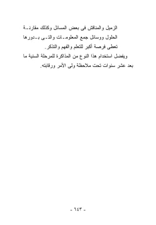 ‫ﺍﻟﺯﻤﻴل ﻭﺍﻟﻤﻨﺎﻗﺵ ﻓﻰ ﺒﻌﺽ ﺍﻟﻤﺴﺎﺌل ﻭﻜﺫﻟﻙ ﻤﻘﺎﺭﻨـﺔ‬
‫ﺍﻟﺤﻠﻭل ﻭﻭﺴﺎﺌل ﺠﻤﻊ ﺍﻟﻤﻌﻠﻭﻤـﺎﺕ ﻭﺍﻟﺘـﻰ ﺒـﺩﻭﺭﻫﺎ‬
          ‫ﺘﻌﻁﻰ ﻓﺭﺼﺔ ﺃﻜﺒﺭ ﻟﻠﺘﻌﻠﻡ ﻭﺍﻟﻔﻬﻡ ﻭﺍﻟﺘﺫﻜﺭ.‬
‫ﻭﻴﻔﻀل ﺍﺴﺘﺨﺩﺍﻡ ﻫﺫﺍ ﺍﻟﻨﻭﻉ ﻤﻥ ﺍﻟﻤﺫﺍﻜﺭﺓ ﻟﻠﻤﺭﺤﻠﺔ ﺍﻟﺴﻨﻴﺔ ﻤﺎ‬
        ‫ﺒﻌﺩ ﻋﺸﺭ ﺴﻨﻭﺍﺕ ﺘﺤﺕ ﻤﻼﺤﻅﺔ ﻭﻟﻰ ﺍﻷﻤﺭ ﻭﺭﻗﺎﺒﺘﻪ.‬




                       ‫- ٣٤٦ -‬
 