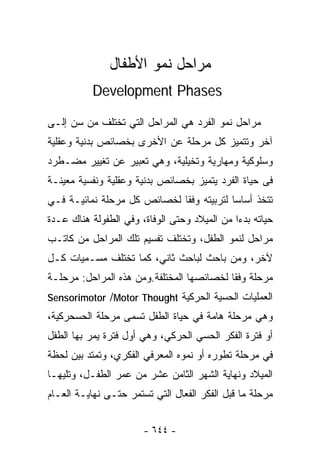 ‫ﻤﺭﺍﺤل ﻨﻤﻭ ﺍﻷﻁﻔﺎل‬
           ‫‪Development Phases‬‬

‫ﻤﺭﺍﺤل ﻨﻤﻭ ﺍﻟﻔﺭﺩ ﻫﻲ ﺍﻟﻤﺭﺍﺤل ﺍﻟﺘﻲ ﺘﺨﺘﻠﻑ ﻤﻥ ﺴﻥ ﺇﻟـﻰ‬
‫ﺁﺨﺭ ﻭﺘﺘﻤﻴﺯ ﻜل ﻤﺭﺤﻠﺔ ﻋﻥ ﺍﻷﺨﺭﻯ ﺒﺨﺼﺎﺌﺹ ﺒﺩﻨﻴﺔ ﻭﻋﻘﻠﻴﺔ‬
‫ﻭﺴﻠﻭﻜﻴﺔ ﻭﻤﻬﺎﺭﻴﺔ ﻭﺘﺨﻴﻠﻴﺔ، ﻭﻫﻲ ﺘﻌﺒﻴﺭ ﻋﻥ ﺘﻐﻴﻴﺭ ﻤﻀـﻁﺭﺩ‬
‫ﻓﻰ ﺤﻴﺎﺓ ﺍﻟﻔﺭﺩ ﻴﺘﻤﻴﺯ ﺒﺨﺼﺎﺌﺹ ﺒﺩﻨﻴﺔ ﻭﻋﻘﻠﻴﺔ ﻭﻨﻔﺴﻴﺔ ﻤﻌﻴﻨـﺔ‬
‫ﺘﺘﺨﺫ ﺃﺴﺎﺴﺎ ﻟﺘﺭﺒﻴﺘﻪ ﻭﻓﻘﺎ ﻟﺨﺼﺎﺌﺹ ﻜل ﻤﺭﺤﻠﺔ ﻨﻤﺎﺌﻴـﺔ ﻓـﻲ‬
                                         ‫ﹰ‬
‫ﺤﻴﺎﺘﻪ ﺒﺩ ‪‬ﺍ ﻤﻥ ﺍﻟﻤﻴﻼﺩ ﻭﺤﺘﻰ ﺍﻟﻭﻓﺎﺓ، ﻭﻓﻲ ﺍﻟﻁﻔﻭﻟﺔ ﻫﻨﺎﻙ ﻋـﺩﺓ‬
                                              ‫ﺀ‬
‫ﻤﺭﺍﺤل ﻟﻨﻤﻭ ﺍﻟﻁﻔل، ﻭﺘﺨﺘﻠﻑ ﺘﻔﺴﻴﻡ ﺘﻠﻙ ﺍﻟﻤﺭﺍﺤل ﻤﻥ ﻜﺎﺘـﺏ‬
‫ﻵﺨﺭ، ﻭﻤﻥ ﺒﺎﺤﺙ ﻟﺒﺎﺤﺙ ﺜﺎﻨﻲ، ﻜﻤﺎ ﺘﺨﺘﻠﻑ ‪‬ﺴـﻤﻴﺎﺕ ﻜـل‬
          ‫ﻤ‬
‫ﻤﺭﺤﻠﺔ ﻭﻓﻘﺎ ﻟﺨﺼﺎﺌﺼﻬﺎ ﺍﻟﻤﺨﺘﻠﻔﺔ.ﻭﻤﻥ ﻫﺫﻩ ﺍﻟﻤﺭﺍﺤل: ﻤﺭﺤﻠـﺔ‬
                                          ‫ﹰ‬
‫ﺍﻟﻌﻤﻠﻴﺎﺕ ﺍﻟﺤﺴﻴﺔ ﺍﻟﺤﺭﻜﻴﺔ ‪Sensorimotor /Motor Thought‬‬
‫ﻭﻫﻲ ﻤﺭﺤﻠﺔ ﻫﺎﻤﺔ ﻓﻲ ﺤﻴﺎﺓ ﺍﻟﻁﻔل ﺘﺴﻤﻰ ﻤﺭﺤﻠﺔ ﺍﻟﺤﺴﺤﺭﻜﻴﺔ،‬
‫ﺃﻭ ﻓﺘﺭﺓ ﺍﻟﻔﻜﺭ ﺍﻟﺤﺴﻲ ﺍﻟﺤﺭﻜﻲ، ﻭﻫﻲ ﺃﻭل ﻓﺘﺭﺓ ﻴﻤﺭ ﺒﻬﺎ ﺍﻟﻁﻔل‬
‫ﻓﻲ ﻤﺭﺤﻠﺔ ﺘﻁﻭﺭﻩ ﺃﻭ ﻨﻤﻭﻩ ﺍﻟﻤﻌﺭﻓﻲ ﺍﻟﻔﻜﺭﻱ، ﻭﺘﻤﺘﺩ ﺒﻴﻥ ﻟﺤﻅﺔ‬
‫ﺍﻟﻤﻴﻼﺩ ﻭﻨﻬﺎﻴﺔ ﺍﻟﺸﻬﺭ ﺍﻟﺜﺎﻤﻥ ﻋﺸﺭ ﻤﻥ ﻋﻤﺭ ﺍﻟﻁﻔـل، ﻭﺘﻠﻴﻬـﺎ‬
‫ﻤﺭﺤﻠﺔ ﻤﺎ ﻗﺒل ﺍﻟﻔﻜﺭ ﺍﻟﻔﻌﺎل ﺍﻟﺘﻲ ﺘﺴﺘﻤﺭ ﺤﺘـﻰ ﻨﻬﺎﻴـﺔ ﺍﻟﻌـﺎﻡ‬


                       ‫- ٤٤٦ -‬
 