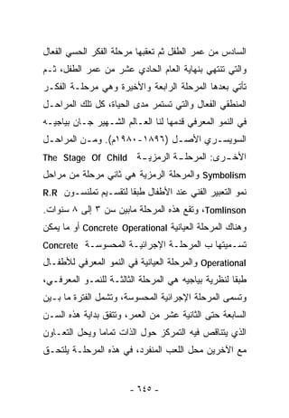 ‫ﺍﻟﺴﺎﺩﺱ ﻤﻥ ﻋﻤﺭ ﺍﻟﻁﻔل ﺜﻡ ﺘﻌﻘﺒﻬﺎ ﻤﺭﺤﻠﺔ ﺍﻟﻔﻜﺭ ﺍﻟﺤﺴﻲ ﺍﻟﻔﻌﺎل‬
‫ﻭﺍﻟﺘﻲ ﺘﻨﺘﻬﻲ ﺒﻨﻬﺎﻴﺔ ﺍﻟﻌﺎﻡ ﺍﻟﺤﺎﺩﻱ ﻋﺸﺭ ﻤﻥ ﻋﻤﺭ ﺍﻟﻁﻔل، ﺜـﻡ‬
‫ﺘﺄﺘﻲ ﺒﻌﺩﻫﺎ ﺍﻟﻤﺭﺤﻠﺔ ﺍﻟﺭﺍﺒﻌﺔ ﻭﺍﻷﺨﻴﺭﺓ ﻭﻫﻲ ﻤﺭﺤﻠـﺔ ﺍﻟﻔﻜـﺭ‬
‫ﺍﻟﻤﻨﻁﻘﻲ ﺍﻟﻔﻌﺎل ﻭﺍﻟﺘﻲ ﺘﺴﺘﻤﺭ ﻤﺩﻯ ﺍﻟﺤﻴﺎﺓ، ﻜل ﺘﻠﻙ ﺍﻟﻤﺭﺍﺤـل‬
‫ﻓﻲ ﺍﻟﻨﻤﻭ ﺍﻟﻤﻌﺭﻓﻲ ﻗﺩﻤﻬﺎ ﻟﻨﺎ ﺍﻟﻌـﺎﻟﻡ ﺍﻟﺸـﻬﻴﺭ ﺠـﺎﻥ ﺒﻴﺎﺠﻴـﻪ‬
‫ﺍﻟﺴﻭﻴﺴـﺭﻱ ﺍﻷﺼ ـل )٦٩٨١-٠٨٩١ﻡ(. ﻭﻤ ـﻥ ﺍﻟﻤﺭﺍﺤ ـل‬
 ‫ـ‬         ‫ـ‬                   ‫ـ‬       ‫ـ‬
‫‪The Stage Of Child‬‬       ‫ﺍﻷﺨ ـﺭﻯ: ﺍﻟﻤﺭﺤﻠ ـﺔ ﺍﻟﺭﻤﺯﻴ ـﺔ‬
                          ‫ـ‬         ‫ـ‬           ‫ـ‬
‫‪ Symbolism‬ﻭﺍﻟﻤﺭﺤﻠﺔ ﺍﻟﺭﻤﺯﻴﺔ ﻫﻲ ﺜﺎﻨﻲ ﻤﺭﺤﻠﺔ ﻤﻥ ﻤﺭﺍﺤل‬
‫ﻨﻤﻭ ﺍﻟﺘﻌﺒﻴﺭ ﺍﻟﻔﻨﻲ ﻋﻨﺩ ﺍﻷﻁﻔﺎل ﻁﺒﻘﺎ ﻟﺘﻘﺴـﻴﻡ ﺘﻤﻠﻨﺴـﻭﻥ ‪R.R‬‬
                     ‫ﹰ‬
‫‪ ،Tomlinson‬ﻭﺘﻘﻊ ﻫﺫﻩ ﺍﻟﻤﺭﺤﻠﺔ ﻤﺎﺒﻴﻥ ﺴﻥ ٣ ﺇﻟﻰ ٨ ﺴﻨﻭﺍﺕ.‬
‫ﻭﻫﻨﺎﻙ ﺍﻟﻤﺭﺤﻠﺔ ﺍﻟﻌﻴﺎﻨﻴﺔ ‪ Concrete Operational‬ﺃﻭ ﻤﺎ ﻴﻤﻜﻥ‬
‫ﺘﺴـﻤﻴﺘﻬﺎ ﺏ ﺍﻟﻤﺭﺤﻠـﺔ ﺍﻹﺠﺭﺍﺌﻴـﺔ ﺍﻟﻤﺤﺴﻭﺴـﺔ ‪Concrete‬‬
‫‪ Operational‬ﻭﺍﻟﻤﺭﺤﻠﺔ ﺍﻟﻌﻴﺎﻨﻴﺔ ﻓﻲ ﺍﻟﻨﻤﻭ ﺍﻟﻤﻌﺭﻓﻲ ﻟﻸﻁﻔـﺎل‬
‫ﻁﺒﻘﺎ ﻟﻨﻅﺭﻴﺔ ﺒﻴﺎﺠﻴﻪ ﻫﻲ ﺍﻟﻤﺭﺤﻠﺔ ﺍﻟﺜﺎﻟﺜـﺔ ﻟﻠﻨﻤـﻭ ﺍﻟﻤﻌﺭﻓـﻲ،‬
                                                   ‫ﹰ‬
‫ﻭﺘﺴﻤﻰ ﺍﻟﻤﺭﺤﻠﺔ ﺍﻹﺠﺭﺍﺌﻴﺔ ﺍﻟﻤﺤﺴﻭﺴﺔ، ﻭﺘﺸﻤل ﺍﻟﻔﺘﺭﺓ ﻤﺎ ﺒـﻴﻥ‬
‫ﺍﻟﺴﺎﺒﻌﺔ ﺤﺘﻰ ﺍﻟﺜﺎﻨﻴﺔ ﻋﺸﺭ ﻤﻥ ﺍﻟﻌﻤﺭ، ﻭﺘﺘﻔﻕ ﺒﺩﺍﻴﺔ ﻫﺫﻩ ﺍﻟﺴـﻥ‬
‫ﺍﻟﺫﻱ ﻴﺘﻨﺎﻗﺹ ﻓﻴﻪ ﺍﻟﺘﻤﺭﻜﺯ ﺤﻭل ﺍﻟﺫﺍﺕ ﺘﻤﺎﻤﺎ ﻭﻴﺤل ﺍﻟﺘﻌـﺎﻭﻥ‬
              ‫ﹰ‬
‫ﻤﻊ ﺍﻵﺨﺭﻴﻥ ﻤﺤل ﺍﻟﻠﻌﺏ ﺍﻟﻤﻨﻔﺭﺩ، ﻓﻲ ﻫﺫﻩ ﺍﻟﻤﺭﺤﻠـﺔ ﻴﻠﺘﺤـﻕ‬


                       ‫- ٥٤٦ -‬
 
