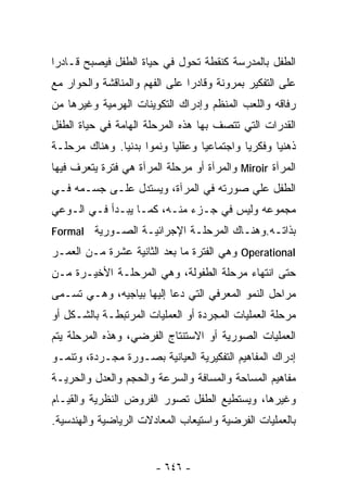 ‫ﺍﻟﻁﻔل ﺒﺎﻟﻤﺩﺭﺴﺔ ﻜﻨﻘﻁﺔ ﺘﺤﻭل ﻓﻲ ﺤﻴﺎﺓ ﺍﻟﻁﻔل ﻓﻴﺼﺒﺢ ﻗـﺎﺩﺭﺍ‬
‫ﹰ‬
‫ﻋﻠﻰ ﺍﻟﺘﻔﻜﻴﺭ ﺒﻤﺭﻭﻨﺔ ﻭﻗﺎﺩﺭﺍ ﻋﻠﻰ ﺍﻟﻔﻬﻡ ﻭﺍﻟﻤﻨﺎﻗﺸﺔ ﻭﺍﻟﺤﻭﺍﺭ ﻤﻊ‬
                               ‫ﹰ‬
‫ﺭﻓﺎﻗﻪ ﻭﺍﻟﻠﻌﺏ ﺍﻟﻤﻨﻅﻡ ﻭﺇﺩﺭﺍﻙ ﺍﻟﺘﻜﻭﻴﻨﺎﺕ ﺍﻟﻬﺭﻤﻴﺔ ﻭﻏﻴﺭﻫﺎ ﻤﻥ‬
‫ﺍﻟﻘﺩﺭﺍﺕ ﺍﻟﺘﻲ ﺘﺘﺼﻑ ﺒﻬﺎ ﻫﺫﻩ ﺍﻟﻤﺭﺤﻠﺔ ﺍﻟﻬﺎﻤﺔ ﻓﻲ ﺤﻴﺎﺓ ﺍﻟﻁﻔل‬
‫ﺫﻫﻨﻴﺎ ﻭﻓﻜﺭﻴﺎ ﻭﺍﺠﺘﻤﺎﻋﻴﺎ ﻭﻋﻘﻠﻴﺎ ﻭﻨﻤﻭﺍ ﺒﺩﻨﻴﺎ. ﻭﻫﻨﺎﻙ ﻤﺭﺤﻠـﺔ‬
              ‫ﹰ‬     ‫ﹰ‬     ‫ﹰ‬                       ‫ﹰ‬
‫ﺍﻟﻤﺭﺁﺓ ‪ Miroir‬ﻭﺍﻟﻤﺭﺁﺓ ﺃﻭ ﻤﺭﺤﻠﺔ ﺍﻟﻤﺭﺁﺓ ﻫﻲ ﻓﺘﺭﺓ ﻴﺘﻌﺭﻑ ﻓﻴﻬﺎ‬
‫ﺍﻟﻁﻔل ﻋﻠﻲ ﺼﻭﺭﺘﻪ ﻓﻲ ﺍﻟﻤﺭﺁﺓ، ﻭﻴﺴﺘﺩل ﻋﻠـﻰ ﺠﺴـﻤﻪ ﻓـﻲ‬
‫ﻤﺠﻤﻭﻋﻪ ﻭﻟﻴﺱ ﻓﻲ ﺠـﺯﺀ ﻤﻨـﻪ، ﻜﻤـﺎ ﻴﺒـﺩﺃ ﻓـﻲ ﺍﻟـﻭﻋﻲ‬
‫ﺒﺫﺍﺘـﻪ.ﻭﻫﻨـﺎﻙ ﺍﻟﻤﺭﺤﻠـﺔ ﺍﻹﺠﺭﺍﺌﻴـﺔ ﺍﻟﺼـﻭﺭﻴﺔ ‪Formal‬‬
‫‪ Operational‬ﻭﻫﻲ ﺍﻟﻔﺘﺭﺓ ﻤﺎ ﺒﻌﺩ ﺍﻟﺜﺎﻨﻴﺔ ﻋﺸﺭﺓ ﻤـﻥ ﺍﻟﻌﻤـﺭ‬
‫ﺤﺘﻰ ﺍﻨﺘﻬﺎﺀ ﻤﺭﺤﻠﺔ ﺍﻟﻁﻔﻭﻟﺔ، ﻭﻫﻲ ﺍﻟﻤﺭﺤﻠـﺔ ﺍﻷﺨﻴـﺭﺓ ﻤـﻥ‬
‫ﻤﺭﺍﺤل ﺍﻟﻨﻤﻭ ﺍﻟﻤﻌﺭﻓﻲ ﺍﻟﺘﻲ ﺩﻋﺎ ﺇﻟﻴﻬﺎ ﺒﻴﺎﺠﻴﻪ، ﻭﻫـﻲ ﺘﺴـﻤﻰ‬
‫ﻤﺭﺤﻠﺔ ﺍﻟﻌﻤﻠﻴﺎﺕ ﺍﻟﻤﺠﺭﺩﺓ ﺃﻭ ﺍﻟﻌﻤﻠﻴﺎﺕ ﺍﻟﻤﺭﺘﺒﻁـﺔ ﺒﺎﻟﺸـﻜل ﺃﻭ‬
‫ﺍﻟﻌﻤﻠﻴﺎﺕ ﺍﻟﺼﻭﺭﻴﺔ ﺃﻭ ﺍﻻﺴﺘﻨﺘﺎﺝ ﺍﻟﻔﺭﻀﻲ، ﻭﻫﺫﻩ ﺍﻟﻤﺭﺤﻠﺔ ﻴﺘﻡ‬
‫ﺇﺩﺭﺍﻙ ﺍﻟﻤﻔﺎﻫﻴﻡ ﺍﻟﺘﻔﻜﻴﺭﻴﺔ ﺍﻟﻌﻴﺎﻨﻴﺔ ﺒﺼـﻭﺭﺓ ﻤﺠـﺭﺩﺓ، ﻭﺘﻨﻤـﻭ‬
‫ﻤﻔﺎﻫﻴﻡ ﺍﻟﻤﺴﺎﺤﺔ ﻭﺍﻟﻤﺴﺎﻓﺔ ﻭﺍﻟﺴﺭﻋﺔ ﻭﺍﻟﺤﺠﻡ ﻭﺍﻟﻌﺩل ﻭﺍﻟﺤﺭﻴـﺔ‬
‫ﻭﻏﻴﺭﻫﺎ، ﻭﻴﺴﺘﻁﻴﻊ ﺍﻟﻁﻔل ﺘﺼﻭﺭ ﺍﻟﻔﺭﻭﺽ ﺍﻟﻨﻅﺭﻴﺔ ﻭﺍﻟﻘﻴـﺎﻡ‬
‫ﺒﺎﻟﻌﻤﻠﻴﺎﺕ ﺍﻟﻔﺭﻀﻴﺔ ﻭﺍﺴﺘﻴﻌﺎﺏ ﺍﻟﻤﻌﺎﺩﻻﺕ ﺍﻟﺭﻴﺎﻀﻴﺔ ﻭﺍﻟﻬﻨﺩﺴﻴﺔ.‬


                       ‫- ٦٤٦ -‬
 