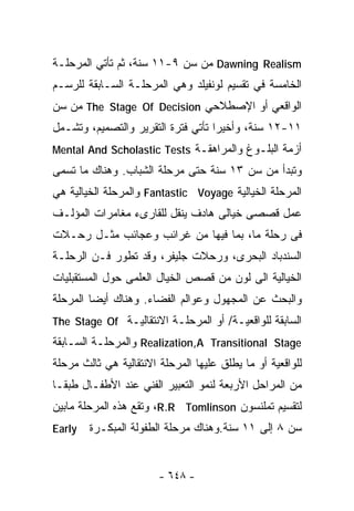 ‫‪ Dawning Realism‬ﻤﻥ ﺴﻥ ٩-١١ ﺴﻨﺔ، ﺜﻡ ﺘﺄﺘﻲ ﺍﻟﻤﺭﺤﻠـﺔ‬
‫ﺍﻟﺨﺎﻤﺴﺔ ﻓﻲ ﺘﻘﺴﻴﻡ ﻟﻭﻨﻔﻴﻠﺩ ﻭﻫﻲ ﺍﻟﻤﺭﺤﻠـﺔ ﺍﻟﺴـﺎﺒﻘﺔ ﻟﻠﺭﺴـﻡ‬
‫ﺍﻟﻭﺍﻗﻌﻲ ﺃﻭ ﺍﻹﺼﻁﻼﺤﻲ ‪ The Stage Of Decision‬ﻤﻥ ﺴﻥ‬
‫١١-٢١ ﺴﻨﺔ، ﻭﺃﺨﻴﺭﺍ ﺘﺄﺘﻲ ﻓﺘﺭﺓ ﺍﻟﺘﻘﺭﻴﺭ ﻭﺍﻟﺘﺼﻤﻴﻡ، ﻭﺘﺸـﻤل‬
                                   ‫ﹰ‬
‫ﺃﺯﻤﺔ ﺍﻟﺒﻠـﻭﻍ ﻭﺍﻟﻤﺭﺍﻫﻘـﺔ ‪Mental And Scholastic Tests‬‬
‫ﻭﺘﺒﺩﺃ ﻤﻥ ﺴﻥ ٣١ ﺴﻨﺔ ﺤﺘﻰ ﻤﺭﺤﻠﺔ ﺍﻟﺸﺒﺎﺏ. ﻭﻫﻨﺎﻙ ﻤﺎ ﺘﺴﻤﻰ‬
‫ﺍﻟﻤﺭﺤﻠﺔ ﺍﻟﺨﻴﺎﻟﻴﺔ ‪ Fantastic Voyage‬ﻭﺍﻟﻤﺭﺤﻠﺔ ﺍﻟﺨﻴﺎﻟﻴﺔ ﻫﻲ‬
‫ﻋﻤل ﻗﺼﺼﻰ ﺨﻴﺎﻟﻰ ﻫﺎﺩﻑ ﻴﻨﻘل ﻟﻠﻘﺎﺭﻯﺀ ﻤﻐﺎﻤﺭﺍﺕ ﺍﻟﻤﺅﻟـﻑ‬
‫ﻓﻰ ﺭﺤﻠﺔ ﻤﺎ، ﺒﻤﺎ ﻓﻴﻬﺎ ﻤﻥ ﻏﺭﺍﺌﺏ ﻭﻋﺠﺎﺌﺏ ﻤﺜـل ﺭﺤـﻼﺕ‬
‫ﺍﻟﺴﻨﺩﺒﺎﺩ ﺍﻟﺒﺤﺭﻯ، ﻭﺭﺤﻼﺕ ﺠﻠﻴﻔﺭ، ﻭﻗﺩ ﺘﻁﻭﺭ ﻓـﻥ ﺍﻟﺭﺤﻠـﺔ‬
‫ﺍﻟﺨﻴﺎﻟﻴﺔ ﺍﻟﻰ ﻟﻭﻥ ﻤﻥ ﻗﺼﺹ ﺍﻟﺨﻴﺎل ﺍﻟﻌﻠﻤﻰ ﺤﻭل ﺍﻟﻤﺴﺘﻘﺒﻠﻴﺎﺕ‬
‫ﻭﺍﻟﺒﺤﺙ ﻋﻥ ﺍﻟﻤﺠﻬﻭل ﻭﻋﻭﺍﻟﻡ ﺍﻟﻔﻀﺎﺀ. ﻭﻫﻨﺎﻙ ﺃﻴﻀﺎ ﺍﻟﻤﺭﺤﻠﺔ‬
        ‫ﹰ‬
‫ﺍﻟﺴﺎﺒﻘﺔ ﻟﻠﻭﺍﻗﻌﻴـﺔ/ ﺃﻭ ﺍﻟﻤﺭﺤﻠـﺔ ﺍﻻﻨﺘﻘﺎﻟﻴـﺔ ‪The Stage Of‬‬
‫‪ Realization,A Transitional Stage‬ﻭﺍﻟﻤﺭﺤﻠـﺔ ﺍﻟﺴـﺎﺒﻘﺔ‬
‫ﻟﻠﻭﺍﻗﻌﻴﺔ ﺃﻭ ﻤﺎ ﻴﻁﻠﻕ ﻋﻠﻴﻬﺎ ﺍﻟﻤﺭﺤﻠﺔ ﺍﻻﻨﺘﻘﺎﻟﻴﺔ ﻫﻲ ﺜﺎﻟﺙ ﻤﺭﺤﻠﺔ‬
‫ﻤﻥ ﺍﻟﻤﺭﺍﺤل ﺍﻷﺭﺒﻌﺔ ﻟﻨﻤﻭ ﺍﻟﺘﻌﺒﻴﺭ ﺍﻟﻔﻨﻲ ﻋﻨﺩ ﺍﻷﻁﻔـﺎل ﻁﺒﻘـﺎ‬
‫ﹰ‬
‫ﻟﺘﻘﺴﻴﻡ ﺘﻤﻠﻨﺴﻭﻥ ‪ ،R.R Tomlinson‬ﻭﺘﻘﻊ ﻫﺫﻩ ﺍﻟﻤﺭﺤﻠﺔ ﻤﺎﺒﻴﻥ‬
‫‪Early‬‬   ‫ﺴﻥ ٨ ﺇﻟﻰ ١١ ﺴﻨﺔ.ﻭﻫﻨﺎﻙ ﻤﺭﺤﻠﺔ ﺍﻟﻁﻔﻭﻟﺔ ﺍﻟﻤﺒﻜـﺭﺓ‬


                        ‫- ٨٤٦ -‬
 