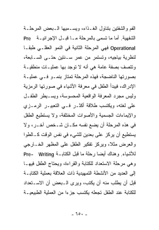 ‫ﺍﻟﻔﻡ ﻭﺍﻟﺸﻔﺘﻴﻥ ﺒﺘﻨﺎﻭل ﺍﻟﻐـﺫﺍﺀ، ﻭﻴﺴـﻤﻴﻬﺎ ﺍﻟـﺒﻌﺽ ﺍﻟﻤﺭﺤﻠـﺔ‬
‫‪Pre‬‬    ‫ﺍﻟﺸﻔﻬﻴﺔ. ﺃﻤﺎ ﻤﺎ ﺘﺴﻤﻰ ﺒﺎﻟﻤﺭﺤﻠﺔ ﻤـﺎ ﻗﺒـل ﺍﻹﺠﺭﺍﺌﻴـﺔ‬
‫‪ Operational‬ﻓﻬﻲ ﺍﻟﻤﺭﺤﻠﺔ ﺍﻟﺜﺎﻨﻴﺔ ﻓﻲ ﺍﻟﻨﻤﻭ ﺍﻟﻌﻘﻠـﻲ ﻁﺒﻘـﺎ‬
‫ﹰ‬
‫ﻟﻨﻅﺭﻴﺔ ﺒﻴﺎﺠﻴﻪ، ﻭﺘﺴﺘﻤﺭ ﻤﻥ ﻋﻤﺭ ﺴـﻨﺘﻴﻥ ﺤﺘـﻰ ﺍﻟﺴـﺎﺒﻌﺔ،‬
‫ﻭﺘﺘﺼﻑ ﺒﺼﻔﺔ ﻋﺎﻤﺔ ﻫﻲ ﺃﻨﻪ ﻻ ﺘﻭﺠﺩ ﺒﻬﺎ ﻋﻤﻠﻴـﺎﺕ ﻤﻨﻁﻘﻴـﺔ‬
‫ﺒﺼﻭﺭﺘﻬﺎ ﺍﻟﻨﺎﻀﺠﺔ، ﻓﻬﺫﻩ ﺍﻟﻤﺭﺤﻠﺔ ﺘﻤﺘﺎﺯ ﺒﻨﻤـﻭ ﻓـﻲ ﻋﻤﻠﻴـﺔ‬
‫ﺍﻹﺩﺭﺍﻙ، ﻓﻴﺒﺩﺃ ﺍﻟﻁﻔل ﻓﻲ ﻤﻌﺭﻓﺔ ﺍﻷﺸﻴﺎﺀ ﻓﻲ ﺼﻭﺭﺘﻬﺎ ﺍﻟﺭﻤﺯﻴﺔ‬
‫ﻭﻟﻴﺱ ﻤﺠﺭﺩ ﺍﻟﻤﻌﺭﻓﺔ ﺍﻟﻭﺍﻗﻌﻴﺔ ﺍﻟﻤﺤﺴﻭﺴﺔ، ﻭﻴﺴـﻴﻁﺭ ﺍﻟﻁﻔـل‬
‫ﻋﻠﻰ ﻟﻐﺘﻪ، ﻭﻴﻜﺘﺴﺏ ﻁﻼﻗﺔ ﺃﻜﺜـﺭ ﻓـﻲ ﺍﻟﺘﻌﺒﻴـﺭ ﺍﻟﺭﻤـﺯﻱ‬
‫ﻭﺍﻹﻴﻤﺎﺀﺍﺕ ﺍﻟﺠﺴﻤﻴﺔ ﻭﺍﻷﺼﻭﺍﺕ ﺍﻟﻤﺨﺘﻠﻔﺔ، ﻭﻻ ﻴﺴﺘﻁﻴﻊ ﺍﻟﻁﻔل‬
‫ﻓﻲ ﻫﺫﻩ ﺍﻟﻤﺭﺤﻠﺔ ﺃﻥ ﻴﻀﻊ ﻨﻔﺴﻪ ﻤﻜـﺎﻥ ﺸـﺨﺹ ﺁﺨـﺭ، ﻭﻻ‬
‫ﻴﺴﺘﻁﻴﻊ ﺃﻥ ﻴﺭﻜﺯ ﻋﻠﻰ ﺒﻌﺩﻴﻥ ﻟﻠﺸﻲﺀ ﻓﻲ ﻨﻔﺱ ﺍﻟﻭﻗﺕ ﻜـﺎﻟﻁﻭﺍ‬
‫ﻭﺍﻟﻌﺭﺽ ﻤﺜﻼ، ﻭﻴﺭﻜﺯ ﺘﻔﻜﻴﺭ ﺍﻟﻁﻔل ﻋﻠﻰ ﺍﻟﻤﻅﻬﺭ ﺍﻟﺨـﺎﺭﺠﻲ‬
‫-‪Pre‬‬    ‫ﻟﻸﺸﻴﺎﺀ. ﻭﻫﻨﺎﻙ ﺃﻴﻀﺎ ﺭﺤﻠﺔ ﻤﺎ ﻗﺒل ﺍﻟﻜﺘﺎﺒـﺔ ‪Writing‬‬
                                     ‫ﹰ‬
‫ﻭﻫﻲ ﻤﺭﺤﻠﺔ ﺍﻻﺴﺘﻌﺩﺍﺩ ﻟﻠﻜﺘﺎﺒﺔ ﻭﺍﻟﻘﺭﺍﺀﺓ، ﻭﻴﺤﺘﺎﺝ ﺍﻟﻁﻔل ﻓﻴﻬـﺎ‬
‫ﺇﻟﻰ ﺍﻟﻌﺩﻴﺩ ﻤﻥ ﺍﻷﻨﺸﻁﺔ ﺍﻟﺘﻤﻬﻴﺩﻴﺔ ﺫﺍﺕ ﺍﻟﻌﻼﻗﺔ ﺒﻌﻤﻠﻴﺔ ﺍﻟﻜﺘﺎﺒـﺔ‬
‫ﻗﺒل ﺃﻥ ﻴﻁﻠﺏ ﻤﻨﻪ ﺃﻥ ﻴﻜﺘﺏ، ﻭﻴﺭﻯ ﺍﻟـﺒﻌﺽ ﺃﻥ ﺍﻻﺴـﺘﻌﺩﺍﺩ‬
‫ﻟﻠﻜﺘﺎﺒﺔ ﻋﻨﺩ ﺍﻟﻁﻔل ﺘﺠﻌﻠﻪ ﻴﻜﺘﺴﺏ ﺠﺯﺀﺍ ﻤﻥ ﺍﻟﻌﻤﻠﻴﺔ ﺍﻟﻁﺒﻴﻌﻴـﺔ‬


                        ‫- ٠٥٦ -‬
 