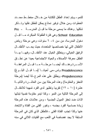 ‫ﻟﻠﻨﻤﻭ، ﻭﻴﺘﻡ ﺇﻋﺩﺍﺩ ﺍﻟﻁﻔل ﻟﻠﻜﺘﺎﺒﺔ ﻤﻥ ﺨـﻼل ﻤﺨﻁـﻁ ﻤﺤـﺩﺩ‬
‫ﺍﻟﺨﻁﻭﺍﺕ ﻭﻤﻥ ﺨﻼل ﺘﻭﻓﻴﺭ ﻨﻤﺎﺫﺝ ﻴﻤﻜﻥ ﻟﻠﻁﻔل ﻨﻘﻠﻬﺎ ﻭﺘـﺫﻜﺭ‬
‫- ‪Pre‬‬    ‫ﺸﻜﻠﻬﺎ. ﻭﻫﻨﺎﻙ ﻤﺎ ﻴﺴﻤﻰ ﻤﺭﺤﻠﺔ ﻤﺎ ﻗﺒـل ﺍﻟﻤﺩﺭﺴـﺔ‬
‫‪ School Education‬ﻭﻫﻲ ﻓﺘﺭﺓ ﺍﻟﻁﻔﻭﻟﺔ ﺍﻟﻤﺒﻜﺭﺓ، ﻤـﺎ ﻗﺒـل‬
‫ﺩﺨﻭل ﺍﻟﻤﺩﺭﺴﺔ، ﻤﻥ ﺴﻥ ٤- ٦ ﺴﻨﻭﺍﺕ، ﻭﻫﻲ ﻤﺭﺤﻠﺔ ﺭﻴﺎﺽ‬
‫ﺍﻷﻁﻔﺎل ﺍﻟﺘﻲ ﻟﻬﺎ ﺨﺼﺎﺌﺼﻬﺎ ﺍﻟﻤﺘﻌﺩﺩﺓ، ﺤﻴﺙ ﻴﺤـﺏ ﺍﻷﻁﻔـﺎل‬
‫ﺍﻟﺭﻓﻴﻕ ﺍﻟﺨﻴﺎﻟﻲ، ﻭﻴﻨﻁﻠﻕ ﺍﻟﺨﻴﺎل ﻋﻨﺩ ﺍﻷﻁﻔـﺎل، ﻭﻓﻴﻬـﺎ ﻴﺒـﺩﺃ‬
‫ﺍﻟﻁﻔل ﻤﻌﺭﻓﺔ ﺍﻷﺼﺩﻗﺎﺀ ﻭﺍﻟﺤﻴﺎﺓ ﺍﻻﺠﺘﻤﺎﻋﻴﺔ ﺒﻌﻴﺩﺍ ﻋﻥ ﻨﻁـﺎﻕ‬
         ‫ﹰ‬
 ‫ـﺔ ـﺎ ـل ﺍﻟﻤﺭﺍﻫﻘـ‬
‫ـﺔ‬         ‫ـﺎ ﻤﺭﺤﻠـ ﻤـ ﻗﺒـ‬
                         ‫ـﺭﺓ. ـﺎﻙ ﺃﻴﻀـ‬
                                ‫ﺍﻷﺴـ ﻭﻫﻨـ‬
‫‪ Preadolescence‬ﻭﺘﺱ-ﻤﻰ ﺃﺤﻴﺎﻨـﺎ ً)ﻤـﺎ ﻗﺒـل ﺍﻟﺒﻠـﻭﻍ(‬
‫‪ ،Prepubescence‬ﻭﻴﻁﻠﻕ ﻋﻠﻰ ﻫﺫﻩ ﺍﻟﻤﺭﺡ-ﻟﺔ ﺃﻴﻀﺎ )ﻤﺭﺤﻠﺔ‬
       ‫ﹰ‬
‫ﺍﻟﺘﺤﻔﺯ ﻭﺍﻟﻤﻘﺎﻭﻤﺔ( ﻭﻫﺫﻩ ﺍﻟﻤﺭﺤﻠﺔ ﺒﻴﻥ ﺴﻥ ﺍﻟﻌﺎﺸـﺭﺓ ﻭﺍﻟﺜﺎﻨﻴـﺔ‬
‫ﻋﺸﺭﺓ )٠١ – ٢١( ﺘﻘﺭﻴﺒﺎ ﻭﺘﻅﻬﺭ ﻟﺩﻯ ﺍﻟﻔﺭﺩ ﺘﻤﻬﻴﺩﺍ ﻟﻼﻨﺘﻘـﺎل‬
         ‫ﹰ‬                      ‫ﹰ‬
‫ﺇﻟﻰ ﺍﻟﻤﺭﺤﻠﺔ ﺍﻟﺘﺎﻟﻴﺔ ﻤﻥ ﺍﻟﻨﻤﻭ ، ﻭﻜﺫﺍ ﺘﺒﺩﻭ ﻤﻘﺎﻭﻤﺔ ﻨﻔﺴﻴﺔ ﺘﺒﺫﻟﻬﺎ‬
‫ﺍﻟﺫﺍﺕ ﻀﺩ ﺘﺤﻔﺯ ﺍﻟﻤﻴﻭل ﺍﻟﺠﻨﺴﻴﺔ ، ﻭﻤﻥ ﻋﻼﻤﺎﺕ ﻫﺫﻩ ﺍﻟﻤﺭﺤﻠﺔ‬
‫ﺯﻴﺎﺩﺓ ﺤﺴﺎﺴﻴﺔ ﺍﻟﻔﺭﺩ ﺒﺠﻨﺴﻪ ، ﻭﻨﻔﻭﺭ ﺍﻟﻔﺘﻰ ﻤﻥ ﺍﻟﻔﺘﺎﺓ ﻭﺍﻻﺒﺘﻌﺎﺩ‬
‫ﻋﻨﻬﺎ ﻭﻜﺫﺍ ﺘﺠﻨﺏ ﺍﻟﻔﺘﺎﺓ ﺍﻟﻔﺘﻰ ، ﻓﺎﻟﻁﻔل ﺍﻟﺫﻱ ﻜﺎﻥ ﻓﻲ ﺍﻟﻤﺭﺤﻠﺔ‬
‫ﺍﻟﺴﺎﺒﻘﺔ ﻻ ﻴﺠﺩ ﻏﻀﺎﻀﺔ ﻓﻲ ﺍﻟﻠﻌﺏ ﻤﻊ ﺍﻟﻔﺘﻴﺎﺕ ﺍﻟﻼﺘﻲ ﻓﻲ ﺴﻨﻪ‬


                         ‫- ١٥٦ -‬
 