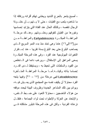 ‫، ﺃﺼﺒﺢ ﻴﺸﻌﺭ ﺒﺎﻟﺤﺭﺝ ﺍﻟﺸﺩﻴﺩ ﻭﻴﺨﺸﻰ ﺘﻬﻜﻡ ﺃﻗﺭﺍﻨﻪ ﻭﺭﻓﺎﻗﻪ ﺇﺫﺍ‬
‫ﻤﺎ ﺸﺎﻫﺩﻭﻩ ﻴﻠﻌﺏ ﻤﻊ ﺍﻟﻔﺘﻴﺎﺕ ، ﺤﺘﻰ ﻻ ﻴـﺘﻬﻡ ﺒـﺄﻥ ﺨﺸـﻭﻨﺔ‬
‫ﺍﻟﺭﺠﺎل ﺘﻨﻘﺼﻪ ، ﻭﻜﺫﻟﻙ ﺍﻟﺤﺎل ﻋﻨﺩ ﺍﻟﻔﺘﺎﺓ ﺍﻟﺘﻲ ﻴﺘﺯﺍﻴﺩ ﺇﺤﺴﺎﺴﻬﺎ‬
‫ﻭﻨﻔﻭﺭﻫﺎ ﻤﻥ ﺍﻟﻔﺘﻴﺎﻥ ﻟﺘﻔﻭﻗﻬﻡ ﻭﺨﺸـﻭﻨﺘﻬﻡ. ﻭﻫﻨـﺎﻙ ﻤﺭﺤﻠـﺔ‬
 ‫ـﺭﺓ ‪ Earlyadolescnce‬ﻭﺍﻟﻤﺭﺍﻫﻘـ ﻤـ‬
‫ـﺔ ـﻥ‬                           ‫ـﺔ ﺍﻟﻤﺒﻜـ‬
                                        ‫ﺍﻟﻤﺭﺍﻫﻘـ‬
‫ﺴﻥ)٣١ﺇﻟﻰ٦١( ﻋﺎﻤﺎ ﻭﻫﻰ ﺘﻤﺘﺩ ﻤﻨﺫ ﺒﺩﺀ ﺍﻟﻨﻤﻭ ﺍﻟﺴﺭﻴﻊ ﺍﻟـﺫﻯ‬
‫ﻴﺼﺎﺤﺏ ﺍﻟﺒﻠﻭﻍ ﺤﺘﻰ ﺒﻌﺩ ﺍﻟﺒﻠﻭﻍ ﺒﺴﻨﺔ ﺘﻘﺭﻴﺒﺎ ، ﻋﻨﺩ ﺇﺴـﺘﻘﺭﺍﺭ‬
               ‫ﹰ‬
‫ﺍﻟﺘﻐﻴﺭﺍﺕ ﺍﻟﺒﻴﻭﻟﻭﺠﻴﺔ ﻋﻨﺩ ﺍﻟﻔﺭﺩ ، ﻭﻓﻰ ﻫﺫﻩ ﺍﻟﻤﺭﺤﻠﺔ ﺍﻟﻤﺒﻜـﺭﺓ‬
‫ﻴﺴﻌﻰ ﺍﻟﻤﺭﺍﻫﻕ ﺇﻟﻰ ﺍﻹﺴﺘﻘﻼل ، ﻭﻴﺭﻏﺏ ﺩﺍﺌﻤﺎ ﻓﻰ ﺍﻟـﺘﺨﻠﺹ‬
‫ﻤﻥ ﺍﻟﻘﻴﻭﺩ ﻭﺍﻟﺴﻠﻁﺎﺕ ﺍﻟﺘﻰ ﺘﺤﻴﻁ ﺒﻪ ، ﻭﻴﺴﺘﻴﻘﻅ ﻟـﺩﻯ ﺍﻟﻔـﺭﺩ‬
‫ﺇﺤﺴﺎﺴﺎ ﺒﺫﺍﺘﻪ ﻭﻜﻴﺎﻨـﻪ.ﺃﻤـﺎ ﻤﺭﺤﻠـﺔ ﺍﻟﻤﺭﺍﻫﻘـﺔ ﺍﻟﻤﺘـﺄﺨﺭﺓ‬
                                              ‫ﹰ‬
‫‪ Lateadolescnce‬ﻓﻬﻲ ﻤﺭﺤﻠﺔ ﺴﻥ )٧١ – ١٢( ﻭﻓﻴﻬﺎ ﻴﺘﺠﻪ‬
‫ﺍﻟﻔﺭﺩ ﻤﺤﺎﻭﻻ ﺃﻥ ﻴﻜﻴﻑ ﻨﻔﺴﻪ ﻤﻊ ﺍﻟﻤﺠﺘﻤﻊ ﺍﻟﺫﻯ ﻴﻌـﻴﺵ ﻓﻴـﻪ،‬
‫ﻭﻴﻭﺍﺌﻡ ﺒﻴﻥ ﺘﻠﻙ ﺍﻟﻤﺸﺎﻋﺭ ﺍﻟﺠﺩﻴﺩﺓ ﻭﻅﺭﻭﻑ ﺍﻟﺒﻴﺌﺔ ﻟﻴﺤﺩﺩ ﻤﻭﻗﻔﻪ‬
‫ﻤﻥ ﻫﺅﻻﺀ ﺍﻟﻨﺎﻀﺠﻴﻥ ، ﻤﺤﺎﻭﻻ ﺍﻟﺘﻌﻭﺩ ﻋﻠﻰ ﻀـﺒﻁ ﺍﻟـﻨﻔﺱ،‬
                        ‫ﹰ‬
‫ﻭﺍﻹﺒﺘﻌﺎﺩ ﻋﻥ ﺍﻟﻌﺯﻟﺔ ﻭﺍﻹﻨﻁﻭﺍﺀ ﺘﺤﺕ ﻟﻭﺍﺀ ﺍﻟﺠﻤﺎﻋﺔ ، ﻓﺘﻘﺘـل‬
‫ﻨﺯﻋﺎﺘﻪ ﺍﻟﻔﺭﺩﻴﺔ ، ﻭﻟﻜﻥ ﻓﻰ ﻫﺫﻩ ﺍﻟﻤﺭﺤﻠﺔ ﺘﺘﺒﻠﻭﺭ ﻤﺸﻜﻠﺘﻪ ﻓـﻰ‬




                        ‫- ٢٥٦ -‬
 