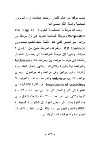 ‫ﺘﺤﺩﻴﺩ ﻤﻭﻗﻔﻪ ﺒﻴﻥ ﻋﺎﻟﻡ ﺍﻟﻜﺒﺎﺭ ، ﻭﺘﺤﺩﺩ ﺇﺘﺠﺎﻫﺎﺘﻪ ﺇﺯﺍﺀ ﺍﻟﺸـﺌﻭﻥ‬
                          ‫ﺍﻟﺴﻴﺎﺴﻴﺔ ﻭﺍﻟﻌﻤل ﺍﻟﺫﻯ ﻴﺴﻌﻰ ﺍﻟﻴﻪ.‬
‫ﻭﻫﻨـﺎﻙ ﻤﺭﺤﻠـﺔ ﺍﻟﻤﻌﺎﻟﺠـﺔ ﺍﻟﻴﺩﻭﻴـﺔ ‪The Stage Of‬‬
‫‪ Manipulation‬ﻭﻤﺭﺤﻠﺔ ﺍﻟﻤﻌﺎﻟﺠﺔ ﺍﻟﻴﺩﻭﻴﺔ ﻫﻲ ﺃﻭل ﻤﺭﺤﻠﺔ ﻤﻥ‬
‫ﻤﺭﺍﺤل ﻨﻤﻭ ﺍﻟﺘﻌﺒﻴﺭ ﺍﻟﻔﻨﻲ ﻋﻨﺩ ﺍﻷﻁﻔﺎل ﻁﺒﻘﺎ ﻟﺘﻘﺴﻴﻡ ﺘﻤﻠﻨﺴـﻭﻥ‬
                ‫ﹰ‬
‫‪...R.R Tomlinson‬ﻭﺘﻘﻊ ﻫﺫﻩ ﺍﻟﻤﺭﺤﻠﺔ ﻤﺎﺒﻴﻥ ﺴﻥ ٢ ﺇﻟـﻰ ٣‬
‫ﺴﻨﻭﺍﺕ. ﻭﺃﺨﻴﺭﺍ ﻓﺈﻥ ﻤﺭﺤﻠﺔ ﺍﻟﻤﺭﺍﻫﻘـﺔ ﺃﻱ ﻭﺼـﻭل ﺍﻟﻁﻔـل‬
                                    ‫ﹰ‬
‫ﻭﺍﻟﻁﻔﻠﺔ ﺇﻟﻰ ﻤﺭﺘﺒـﺔ ﻤﺭﺍﻫﻘـﻭﻥ ﻭﻤﺭﺍﻫﻘـﺎﺕ ‪Adolescence‬‬
‫ﻭﺍﻟﻤﺭﺍﻫﻘﺔ ﺘﺒﺩﺃ ﺒﺎﻟﺒﻠﻭﻍ ﻭﺍﻹﺩﺭﺍﻙ ، ﻭﺘﻨﺘﻬﻰ ﺒﻜﻤﺎل ﺍﻟﻨﻀـﺞ ،‬
‫ﺃﻭﺍﻟﺭﺸﺩ ، ﻓﻬﻭ ﻤﺭﺍﻫﻕ ﻭﻫﻰ ﻤﺭﺍﻫﻘﺔ ﻭﻫﻡ ﻤﺭﺍﻫﻘﻭﻥ ، ﻭﻫـﻥ‬
‫ـﺎ”‬       ‫ـﺎﺕ ‪ ،Adolescence‬ﻭﺍﻟﻤﺭﺍﻫﻘـ ﻜﻤـ‬
  ‫ـﺔ ـﺎ ﺘﻌﺭﻓﻬـ‬                         ‫ﻤﺭﺍﻫﻘـ‬
‫‪ ”Encyclopedia of psychology‬ﻫﻰ ﺍﻟﻔﺘﺭﺓ ﺍﻹﻨﺘﻘﺎﻟﻴﺔ ﻤـﻥ‬
‫ﺍﻟﻁﻔﻭﻟﺔ ﺇﻟﻰ ﺍﻟﺒﻠﻭﻍ ﺍﻟﻤﺒﻜﺭ ﺍﻟﺘﻰ ﺘﺒﺩﺃ ﻓﻰ ﻋﻤﺭ ١١ – ٣١ ﺴﻨﺔ‬
‫ﺘﻘﺭﻴﺒﺎ ﻭﺘﻨﺘﻬﻰ ﻓﻰ ﻋﻤﺭ ٨١ – ١٢ ﺴﻨﺔ ﻭﺍﻟﻭﻗﺕ ﺍﻟﺩﻗﻴﻕ ﻤـﻥ‬
                                            ‫ﹰ‬
‫ﻫﺫﻩ ﺍﻟﻔﺘﺭﺓ ﻴﻌﺘﻤﺩ ﻋﻠﻰ ﺒﻌﺽ ﺍﻟﻌﻭﺍﻤـل ﺍﻟﻤﺘﻨﻭﻋـﺔ ﺍﻟﻤﺤﻴﻁـﺔ‬
‫ﺒﺎﻟﺜﻘﺎﻓﺔ ﻭﺍﻟﺘﻁﻭﺭﺍﻟﺒﻴﻭﻟﻭﺠﻰ ، ﻭﺍﻹﻨﺘﻘـﺎل ﻴـﺭﺘﺒﻁ ﺒـﺎﻟﺘﻐﻴﺭﺍﺕ‬
                    ‫ﺍﻟﺒﻴﻭﻟﻭﺠﻴﺔ ﻭﺍﻟﻤﻌﺭﻓﻴﺔ ﻭﺍﻟﻨﻤﻭﺍﻹﺠﺘﻤﺎﻋﻰ.‬




                        ‫- ٣٥٦ -‬
 