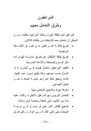 ‫ﺍﻟﻤﺭﺍﻫﻘﻭﻥ‬
              ‫ﻭﻁﺭﻕ ﺍﻟﺘﻌﺎﻤل ﻤﻌﻬﻡ‬
‫ﺍﻟﻤﺭﺍﻫﻕ ﻟﺩﻴﻪ ﻁﺎﻗﺔ ﻜﺒﻴﺭﺓ ﻭﺤﺎﻟﺘﻪ ﺍﻟﻤﺯﺍﺠﻴﻪ ﻤﺘﻘﻠﺒﻪ، ﻭﻤـﻥ‬
        ‫ﺍﻟﻤﻤﻜﻥ ﺃﻥ ﻨﺘﻌﺎﻤل ﻤﻌﻪ ﻟﻼﺴﺘﻔﺎﺩﺓ ﻤﻥ ﻁﺎﻗﺎﺘﻪ ﻜﺎﻷﺘﻰ:‬
‫ﺘﻔﺭﻴﻎ ﻁﺎﻗـﺔ ﺍﻟﻤـﺭﺍﻫﻘﻴﻥ ﻋـﻥ ﻁﺭﻴـﻕ ﺍﻷﻨﺸـﻁﺔ‬          ‫•‬
                                      ‫ﺍﻟﺭﻴﺎﻀﻴﺔ.‬
‫ﺘﻔﺭﻴﻎ ﻁﺎﻗﺔ ﺍﻷﻁﻔﺎل ﻋﻥ ﻁﺭﻴﻕ ﻤﻤﺎﺭﺴﺔ ﺍﻟﻬﻭﺍﻴـﺎﺕ‬        ‫•‬
          ‫ﻤﺜل ﺍﻟﺭﺴﻡ ﻭﺍﻟﺼﺤﺎﻓﺔ ﻭﺍﻷﺫﺍﻋﺔ ﺍﻟﻤﺩﺭﺴﻴﺔ.‬
‫ﺘﻜﻠﻴﻑ ﺍﻟﻤﺭﺍﻫﻘﻴﻥ ﺒﺄﻋﻤﺎل ﻗﻴﺎﺩﻴﻪ ﻓـﻰ ﺍﻟﻤﺩﺭﺴـﺔ ﺃﻭ‬     ‫•‬
‫ﺍﻟﻤﻨﺯل ﺤﺴﺏ ﻤﻴﻭﻟﻬﻡ، ﻭﻫﻨﺎ ﻴﻅﻬﺭ ﻭﻴﺒﺭﺯ ﺤﺏ ﺇﻅﻬﺎﺭ‬
‫ﺍﻟﺫﺍﺕ ﻭﻨﺤﻘﻕ ﻫﺩﻓﺎ ﺁﺨﺭ ﻭﻫﻭ ﺘﻨﻤﻴـﺔ ﺍﺘﺠﺎﻫـﻪ ﻨﺤـﻭ‬
                                 ‫ﺍﻟﻌﻤل ﺍﻟﺠﻤﺎﻋﻰ.‬
              ‫ﻤﻌﺭﻓﺔ ﻤﻴﻭﻟﻪ ﻭﺘﺸﺠﻴﻊ ﺍﻻﻴﺠﺎﺒﻰ ﻤﻨﻬﺎ.‬    ‫•‬
‫ﺍﻟﺘﻌﺎﻤل ﺍﻟﺘﺭﺒﻭﻯ ﻤﻊ ﺍﻟﻤﺭﺍﻫﻕ ﺒﺎﻻﻁﺭﺍﺀ ﻭﺍﻟﺜﻨﺎﺀ ﻋﻠﻴﻪ‬   ‫•‬
   ‫ﺒﺩﻻ ﻤﻥ ﺍﻟﺘﺄﻨﻴﺏ ﻋﻠﻰ ﺍﻟﺨﻁﺄ ﻭﺨﺎﺼﺔ ﺃﻤﺎﻡ ﺯﻤﻼﺌﻪ.‬
‫ﺘﺸﺠﻴﻊ ﺍﻟﻨﻘﺎﺵ ﺍﻟﺤﺭ ﺤﺘﻰ ﻟﻭ ﻭﺼـل ﺇﻟـﻰ ﺩﺭﺠـﺔ‬          ‫•‬
‫ﺍﻟﻤﺤﺎﺒﺎﻩ ﺤﺘﻰ ﺘﺄﺘﻰ ﺍﻟﺜﻘـﺔ ﺒـﻴﻥ ﺍﻟﻭﺍﻟـﺩ ﻭﺍﻟﻤﺭﺍﻫـﻕ‬


                       ‫- ٤٥٦ -‬
 