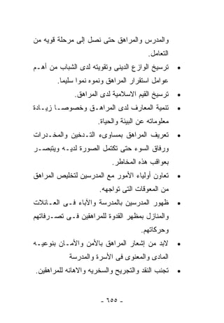‫ﻭﺍﻟﻤﺩﺭﺱ ﻭﺍﻟﻤﺭﺍﻫﻕ ﺤﺘﻰ ﻨﺼل ﺇﻟﻰ ﻤﺭﺤﻠﺔ ﻗﻭﻴﻪ ﻤﻥ‬
                                         ‫ﺍﻟﺘﻌﺎﻤل.‬
‫ﺘﺭﺴﻴﺦ ﺍﻟﻭﺍﺯﻉ ﺍﻟﺩﻴﻨﻰ ﻭﺘﻘﻭﻴﺘﻪ ﻟﺩﻯ ﺍﻟﺸﺒﺎﺏ ﻤﻥ ﺃﻫـﻡ‬      ‫•‬
        ‫ﻋﻭﺍﻤل ﺍﺴﺘﻘﺭﺍﺭ ﺍﻟﻤﺭﺍﻫﻕ ﻭﻨﻤﻭﻩ ﻨﻤﻭﺍ ﺴﻠﻴﻤﺎ.‬
              ‫ﺘﺭﺴﻴﺦ ﺍﻟﻘﻴﻡ ﺍﻻﺴﻼﻤﻴﺔ ﻟﺩﻯ ﺍﻟﻤﺭﺍﻫﻕ.‬      ‫•‬
‫ﺘﻨﻤﻴﺔ ﺍﻟﻤﻌﺎﺭﻑ ﻟﺩﻯ ﺍﻟﻤﺭﺍﻫـﻕ ﻭﺨﺼﻭﺼـﺎ ﺯﻴـﺎﺩﺓ‬           ‫•‬
                      ‫ﻤﻌﻠﻭﻤﺎﺘﻪ ﻋﻥ ﺍﻟﺒﻴﺌﺔ ﻭﺍﻟﺤﻴﺎﺓ.‬
‫ﺘﻌﺭﻴﻑ ﺍﻟﻤﺭﺍﻫﻕ ﺒﻤﺴﺎﻭﻯﺀ ﺍﻟﺘـﺩﺨﻴﻥ ﻭﺍﻟﻤﺨـﺩﺭﺍﺕ‬           ‫•‬
‫ﻭﺭﻓﺎﻕ ﺍﻟﺴﻭﺀ ﺤﺘﻰ ﺘﻜﺘﻤل ﺍﻟﺼﻭﺭﺓ ﻟﺩﻴـﻪ ﻭﻴﺘﺒﺼـﺭ‬
                           ‫ﺒﻌﻭﺍﻗﺏ ﻫﺫﻩ ﺍﻟﻤﺨﺎﻁﺭ.‬
‫ﺘﻌﺎﻭﻥ ﺃﻭﻟﻴﺎﺀ ﺍﻷﻤﻭﺭ ﻤﻊ ﺍﻟﻤﺩﺭﺴﻴﻥ ﻟﺘﺨﻠﻴﺹ ﺍﻟﻤﺭﺍﻫﻕ‬       ‫•‬
                      ‫ﻤﻥ ﺍﻟﻤﻌﻭﻗﺎﺕ ﺍﻟﺘﻰ ﺘﻭﺍﺠﻬﻪ.‬
‫ﻅﻬﻭﺭ ﺍﻟﻤﺩﺭﺴﻴﻥ ﺒﺎﻟﻤﺩﺭﺴﺔ ﻭﺍﻵﺒﺎﺀ ﻓـﻰ ﺍﻟﻌـﺎﺌﻼﺕ‬          ‫•‬
‫ﻭﺍﻟﻤﻨﺎﺯل ﺒﻤﻅﻬﺭ ﺍﻟﻘﺩﻭﺓ ﻟﻠﻤﺭﺍﻫﻘﻴﻥ ﻓـﻰ ﺘﺼـﺭﻓﺎﺘﻬﻡ‬
                                      ‫ﻭﺤﺭﻜﺎﺘﻬﻡ.‬
‫ﻻﺒﺩ ﻤﻥ ﺇﺸﻌﺎﺭ ﺍﻟﻤﺭﺍﻫﻕ ﺒﺎﻷﻤﻥ ﻭﺍﻷﻤـﺎﻥ ﺒﻨﻭﻋﻴـﻪ‬          ‫•‬
            ‫ﺍﻟﻤﺎﺩﻯ ﻭﺍﻟﻤﻌﻨﻭﻯ ﻓﻰ ﺍﻷﺴﺭﺓ ﻭﺍﻟﻤﺩﺭﺴﺔ‬
‫ﺘﺠﻨﺏ ﺍﻟﻨﻘﺩ ﻭﺍﻟﺘﺠﺭﻴﺢ ﻭﺍﻟﺴﺨﺭﻴﻪ ﻭﺍﻻﻫﺎﻨﻪ ﻟﻠﻤﺭﺍﻫﻘﻴﻥ.‬     ‫•‬



                       ‫- ٥٥٦ -‬
 