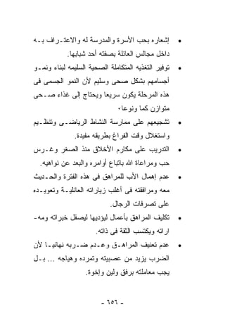 ‫ﺇﺸﻌﺎﺭﻩ ﺒﺤﺏ ﺍﻷﺴﺭﺓ ﻭﺍﻟﻤﺩﺭﺴﺔ ﻟﻪ ﻭﺍﻻﻋﺘـﺭﺍﻑ ﺒـﻪ‬           ‫•‬
            ‫ﺩﺍﺨل ﻤﺠﺎﻟﺱ ﺍﻟﻌﺎﺌﻠﺔ ﺒﺼﻔﺘﻪ ﺃﺤﺩ ﺸﺒﺎﺒﻬﺎ.‬
‫ﺘﻭﻓﻴﺭ ﺍﻟﺘﻐﺫﻴﻪ ﺍﻟﻤﺘﻜﺎﻤﻠﺔ ﺍﻟﺼﺤﻴﺔ ﺍﻟﺴﻠﻴﻤﻪ ﻟﺒﻨﺎﺀ ﻭﻨﻤـﻭ‬   ‫•‬
‫ﺃﺠﺴﺎﻤﻬﻡ ﺒﺸﻜل ﺼﺤﻰ ﻭﺴﻠﻴﻡ ﻷﻥ ﺍﻟﻨﻤﻭ ﺍﻟﺠﺴﻤﻰ ﻓﻰ‬
‫ﻫﺫﻩ ﺍﻟﻤﺭﺤﻠﺔ ﻴﻜﻭﻥ ﺴﺭﻴﻌﺎ ﻭﻴﺤﺘﺎﺝ ﺇﻟﻰ ﻏﺫﺍﺀ ﺼـﺤﻰ‬
                              ‫ﻤﺘﻭﺍﺯﻥ ﻜﻤﺎ ﻭﻨﻭﻋﺎ٠‬
‫ﺘﺸﺠﻴﻌﻬﻡ ﻋﻠﻰ ﻤﻤﺎﺭﺴﺔ ﺍﻟﻨﺸﺎﻁ ﺍﻟﺭﻴﺎﻀـﻰ ﻭﺘﻨﻅـﻴﻡ‬           ‫•‬
               ‫ﻭﺍﺴﺘﻐﻼل ﻭﻗﺕ ﺍﻟﻔﺭﺍﻍ ﺒﻁﺭﻴﻘﻪ ﻤﻔﻴﺩﺓ.‬
‫ﺍﻟﺘﺩﺭﻴﺏ ﻋﻠﻰ ﻤﻜﺎﺭﻡ ﺍﻷﺨﻼﻕ ﻤﻨﺫ ﺍﻟﺼﻐﺭ ﻭﻏـﺭﺱ‬              ‫•‬
  ‫ﺤﺏ ﻭﻤﺭﺍﻋﺎﺓ ﺍﷲ ﺒﺎﺘﺒﺎﻉ ﺃﻭﺍﻤﺭﻩ ﻭﺍﻟﺒﻌﺩ ﻋﻥ ﻨﻭﺍﻫﻴﻪ.‬
‫ﻋﺩﻡ ﺇﻫﻤﺎل ﺍﻷﺏ ﻟﻠﻤﺭﺍﻫﻕ ﻓﻰ ﻫﺫﻩ ﺍﻟﻔﺘﺭﺓ ﻭﺍﻟﺤـﺩﻴﺙ‬         ‫•‬
‫ﻤﻌﻪ ﻭﻤﺭﺍﻓﻘﺘﻪ ﻓﻰ ﺃﻏﻠﺏ ﺯﻴﺎﺭﺍﺘﻪ ﺍﻟﻌﺎﺌﻠﻴـﺔ ﻭﺘﻌﻭﻴـﺩﻩ‬
                            ‫ﻋﻠﻰ ﺘﺼﺭﻓﺎﺕ ﺍﻟﺭﺠﺎل.‬
‫ﺘﻜﻠﻴﻑ ﺍﻟﻤﺭﺍﻫﻕ ﺒﺄﻋﻤﺎل ﻟﻴﺅﺩﻴﻬﺎ ﻟﻴﺼﻘل ﺨﺒﺭﺍﺘﻪ ﻭﻤﻪ-‬       ‫•‬
                      ‫ﺍﺭﺍﺘﻪ ﻭﻴﻜﺘﺴﺏ ﺍﻟﺜﻘﺔ ﻓﻰ ﺫﺍﺘﻪ.‬
‫ﻋﺩﻡ ﺘﻌﻨﻴﻑ ﺍﻟﻤﺭﺍﻫـﻕ ﻭﻋـﺩﻡ ﻀـﺭﺒﻪ ﻨﻬﺎﺌﻴـﺎ ﻷﻥ‬            ‫•‬
‫ﺍﻟﻀﺭﺏ ﻴﺯﻴﺩ ﻤﻥ ﻋﺼﺒﻴﺘﻪ ﻭﺘﻤﺭﺩﻩ ﻭﻫﻴﺎﺠﻪ … ﺒـل‬
                   ‫ﻴﺠﺏ ﻤﻌﺎﻤﻠﺘﻪ ﺒﺭﻓﻕ ﻭﻟﻴﻥ ﻭﺇﺨﻭﺓ.‬


                        ‫- ٦٥٦ -‬
 