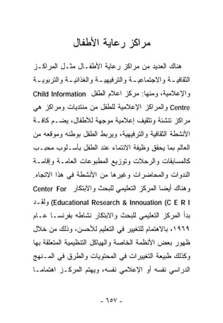 ‫ﻤﺭﺍﻜﺯ ﺭﻋﺎﻴﺔ ﺍﻷﻁﻔﺎل‬
‫ﻫﻨﺎﻙ ﺍﻟﻌﺩﻴﺩ ﻤﻥ ﻤﺭﺍﻜﺯ ﺭﻋﺎﻴﺔ ﺍﻷﻁﻔـﺎل ﻤﺜـل ﺍﻟﻤﺭﺍﻜـﺯ‬
‫ﺍﻟﺜﻘﺎﻓﻴ ـﺔ ﻭﺍﻻﺠﺘﻤﺎﻋﻴ ـﺔ ﻭﺍﻟﺘﺭﻓﻴﻬﻴ ـﺔ ﻭﺍﻟﻐﺫﺍﺌﻴ ـﺔ ﻭﺍﻟﺘﺭﺒﻭﻴ ـﺔ‬
 ‫ـ‬           ‫ـ‬           ‫ـ‬            ‫ـ‬            ‫ـ‬
‫ﻭﺍﻹﻋﻼﻤﻴﺔ، ﻭﻤﻨﻬﺎ: ﻤﺭﻜﺯ ﺍﻋﻼﻡ ﺍﻟﻁﻔل ‪Child Information‬‬
‫‪ Centre‬ﻭﺍﻟﻤﺭﺍﻜﺯ ﺍﻹﻋﻼﻤﻴﺔ ﻟﻠﻁﻔل ﻤﻥ ﻤﻨﺘﺩﻴﺎﺕ ﻭﻤﺭﺍﻜﺯ ﻫﻲ‬
‫ﻤﺭﺍﻜﺯ ﺘﻨﺸﺌﺔ ﻭﺘﺜﻘﻴﻑ ﺇﻋﻼﻤﻴﺔ ﻤﻭﺠﻬﺔ ﻟﻸﻁﻔﺎل، ﻴﻀـﻡ ﻜﺎﻓـﺔ‬
‫ﺍﻷﻨﺸﻁﺔ ﺍﻟﺜﻘﺎﻓﻴﺔ ﻭﺍﻟﺘﺭﻓﻴﻬﻴﺔ، ﻭﻴﺭﺒﻁ ﺍﻟﻁﻔل ﺒﻭﻁﻨﻪ ﻭﻤﻭﻗﻌﻪ ﻤﻥ‬
‫ﺍﻟﻌﺎﻟﻡ ﺒﻤﺎ ﻴﺤﻘﻕ ﻭﻅﻴﻔﺔ ﺍﻻﻨﺘﻤﺎﺀ ﻋﻨﺩ ﺍﻟﻁﻔل ﺒﺄﺴـﻠﻭﺏ ﻤﺤﺒـﺏ‬
‫ﻜﺎﻟﻤﺴﺎﺒﻘﺎﺕ ﻭﺍﻟﺭﺤﻼﺕ ﻭﺘﻭﺯﻴﻊ ﺍﻟﻤﻁﺒﻭﻋﺎﺕ ﺍﻟﻌﺎﻤـﺔ ﻭﺇﻗﺎﻤـﺔ‬
‫ﺍﻟﻨﺩﻭﺍﺕ ﻭﺍﻟﻤﺤﺎﻀﺭﺍﺕ ﻭﻏﻴﺭﻫﺎ ﻤﻥ ﺍﻷﻨﺸﻁﺔ ﻓﻲ ﻫﺫﺍ ﺍﻻﺘﺠﺎﻩ.‬
‫ﻭﻫﻨﺎﻙ ﺃﻴﻀﺎ ﺍﻟﻤﺭﻜﺯ ﺍﻟﺘﻌﻠﻴﻤﻲ ﻟﻠﺒﺤﺙ ﻭﺍﻻﺒﺘﻜﺎﺭ ‪Center For‬‬
                                          ‫ﹰ‬
‫‪ (Educational Research & Innouation (C E R I‬ﻭﻟﻘـﺩ‬
‫ﺒﺩﺃ ﺍﻟﻤﺭﻜﺯ ﺍﻟﺘﻌﻠﻴﻤﻲ ﻟﻠﺒﺤﺙ ﻭﺍﻻﺒﺘﻜﺎﺭ ﻨﺸﺎﻁﻪ ﺒﻔﺭﻨﺴـﺎ ﻋـﺎﻡ‬
‫٩٦٩١، ﺒﺎﻻﻫﺘﻤﺎﻡ ﻟﻠﺘﻐﻴﻴﺭ ﻓﻲ ﺍﻟﺘﻌﻠﻴﻡ ﻟﻸﺤﺴﻥ، ﻭﺫﻟﻙ ﻤﻥ ﺨﻼل‬
‫ﻅﻬﻭﺭ ﺒﻌﺽ ﺍﻷﻨﻅﻤﺔ ﺍﻟﺨﺎﺼﺔ ﻭﺍﻟﻬﻴﺎﻜل ﺍﻟﺘﻨﻅﻴﻤﻴﺔ ﺍﻟﻤﺘﻌﻠﻘﺔ ﺒﻬﺎ‬
‫ﻭﻜﺫﻟﻙ ﻁﺒﻴﻌﺔ ﺍﻟﺘﻐﻴﻴﺭﺍﺕ ﻓﻲ ﺍﻟﻤﺤﺘﻭﻴﺎﺕ ﻭﺍﻟﻁﺭﻕ ﻓﻲ ﺍﻟﻤـﻨﻬﺞ‬
‫ﺍﻟﺩﺭﺍﺴﻲ ﻨﻔﺴﻪ ﺃﻭ ﺍﻹﻋﻼﻤﻲ ﻨﻔﺴﻪ، ﻭﻴﻬﺘﻡ ﺍﻟﻤﺭﻜـﺯ ﺍﻫﺘﻤﺎﻤـﺎ‬
‫ﹰ‬


                         ‫- ٧٥٦ -‬
 