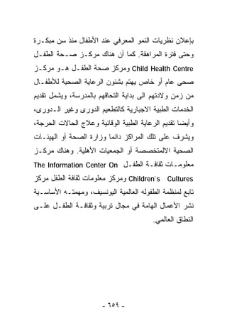 ‫ﺒﺈﻋﻼﻥ ﻨﻅﺭﻴﺎﺕ ﺍﻟﻨﻤﻭ ﺍﻟﻤﻌﺭﻓﻲ ﻋﻨﺩ ﺍﻷﻁﻔﺎل ﻤﻨﺫ ﺴﻥ ﻤﺒﻜـﺭﺓ‬
‫ﻭﺤﺘﻰ ﻓﺘﺭﺓ ﺍﻟﻤﺭﺍﻫﻘﺔ. ﻜﻤﺎ ﺃﻥ ﻫﻨﺎﻙ ﻤﺭﻜـﺯ ﺼـﺤﺔ ﺍﻟﻁﻔـل‬
‫‪ Child Health Centre‬ﻭﻤﺭﻜﺯ ﺼﺤﺔ ﺍﻟﻁﻔـل ﻫـﻭ ﻤﺭﻜـﺯ‬
‫ﺼﺤﻰ ﻋﺎﻡ ﺃﻭ ﺨﺎﺹ ﻴﻬﺘﻡ ﺒﺸﺌﻭﻥ ﺍﻟﺭﻋﺎﻴﺔ ﺍﻟﺼﺤﻴﺔ ﻟﻸﻁﻔـﺎل‬
‫ﻤﻥ ﺯﻤﻥ ﻭﻻﺩﺘﻬﻡ ﺍﻟﻰ ﺒﺩﺍﻴﺔ ﺍﻟﺘﺤﺎﻗﻬﻡ ﺒﺎﻟﻤﺩﺭﺴﺔ، ﻭﻴﺸﻤل ﺘﻘﺩﻴﻡ‬
‫ﺍﻟﺨﺩﻤﺎﺕ ﺍﻟﻁﺒﻴﺔ ﺍﻻﺠﺒﺎﺭﻴﺔ ﻜﺎﻟﺘﻁﻌﻴﻡ ﺍﻟﺩﻭﺭﻯ ﻭﻏﻴﺭ ﺍﻟـﺩﻭﺭﻯ،‬
‫ﻭﺃﻴﻀﺎ ﺘﻘﺩﻴﻡ ﺍﻟﺭﻋﺎﻴﺔ ﺍﻟﻁﺒﻴﺔ ﺍﻟﻭﻗﺎﺌﻴﺔ ﻭﻋﻼﺝ ﺍﻟﺤﺎﻻﺕ ﺍﻟﺤﺭﺠﺔ،‬
                                                  ‫ﹰ‬
‫ﻭﻴﺸﺭﻑ ﻋﻠﻰ ﺘﻠﻙ ﺍﻟﻤﺭﺍﻜﺯ ﺩﺍﺌﻤﺎ ﻭﺯﺍﺭﺓ ﺍﻟﺼﺤﺔ ﺃﻭ ﺍﻟﻬﻴﺌـﺎﺕ‬
‫ﺍﻟﺼﺤﻴﺔ ﺍﻻﻟﻤﺘﺨﺼﺼﺔ ﺃﻭ ﺍﻟﺠﻤﻌﻴﺎﺕ ﺍﻷﻫﻠﻴﺔ. ﻭﻫﻨﺎﻙ ﻤﺭﻜـﺯ‬
‫ﻤﻌﻠﻭﻤـﺎﺕ ﺜﻘﺎﻓـﺔ ﺍﻟﻁﻔـل ‪The Information Center On‬‬
‫‪ Children`s Cultures‬ﻭﻤﺭﻜﺯ ﻤﻌﻠﻭﻤﺎﺕ ﺜﻘﺎﻓﺔ ﺍﻟﻁﻔل ﻤﺭﻜﺯ‬
‫ﺘﺎﺒﻊ ﻟﻤﻨﻅﻤﺔ ﺍﻟﻁﻔﻭﻟﻪ ﺍﻟﻌﺎﻟﻤﻴﺔ ﺍﻟﻴﻭﻨﺴﻴﻑ، ﻭﻤﻬﻤﺘـﻪ ﺍﻷﺴﺎﺴـﻴﺔ‬
‫ﻨﺸﺭ ﺍﻷﻋﻤﺎل ﺍﻟﻬﺎﻤﺔ ﻓﻲ ﻤﺠﺎل ﺘﺭﺒﻴﺔ ﻭﺜﻘﺎﻓـﺔ ﺍﻟﻁﻔـل ﻋﻠـﻰ‬
                                         ‫ﺍﻟﻨﻁﺎﻕ ﺍﻟﻌﺎﻟﻤﻲ.‬




                       ‫- ٩٥٦ -‬
 