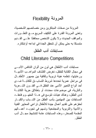 ‫ﺍﻟﻤﺭﻭﻨﺔ ‪Flexibility‬‬

‫ﺍﻟﻤﺭﻭﻨﺔ ﻤﻥ ﺼﻔﺎﺕ ﺍﻟﻤﺒﺘﻜﺭﻴﻥ ﻭﻤﻥ ﺨﺼﺎﺌﺼﻬﻡ ﺍﻟﺸﺨﺼﻴﺔ،‬
‫ﻭﺘﻌﻨﻰ ﺍﻟﻤﺭﻭﻨﺔ ﺍﻟﻘﺩﺭﺓ ﻋﻠﻰ ﺍﻟﺘﻜﻴﻑ ﺍﻟﺴﺭﻴﻊ ﻤـﻊ ﺍﻟﺘﻁـﻭﺭﺍﺕ‬
‫ﻭﺍﻟﻤﻭﺍﻗﻑ ﺍﻟﺠﺩﻴﺩﺓ، ﻭﻻ ﻴﻜﻭﻥ ﺍﻟﺸﺨﺹ ﻤﺤﺎﻓﻅﺎ ﻋﻠـﻰ ﺍﻟﻘـﺩﻴﻡ‬
               ‫ﹰ‬
  ‫ﻤﺘﻤﺴﻜﺎ ﺒﻪ ﺤﺘﻰ ﻴﻤﻜﻥ ﺃﻥ ﺘﺘﺤﻘﻕ ﺍﻟﺠﺩﺓ ﻓﻲ ﺍﺒﺩﺍﻋﻪ ﺃﻭﺍﺒﺘﻜﺎﺭﻩ.‬
                                                  ‫ﹰ‬

                ‫ﻤﺴﺎﺒﻘﺎﺕ ﺃﺩﺏ ﺍﻟﻁﻔل‬
     ‫‪Child Literature Competitions‬‬
‫ﻤﺴﺎﺒﻘﺎﺕ ﺃﺩﺏ ﺍﻷﻁﻔﺎل ﻫﻲ ﻟﻭﻥ ﻤﻥ ﺃﻟﻭﺍﻥ ﺍﻟﺘﻨﺎﻓﺱ ﺍﻷﺩﺒـﻰ‬
‫ﻓﻲ ﻤﺠﺎل ﺍﻟﻜﺘﺎﺒﺔ ﻟﻠﻁﻔل، ﻨﻐﺭﺽ ﺍﻜﺘﺸﺎﻑ ﺍﻟﻤﻭﺍﻫـﺏ ﺍﻷﺩﺒﻴـﺔ‬
‫ﻭﺭﻋﺎﻴﺘﻬﺎ، ﺘﻨﻅﻤﻪ ﻫﻴﺌﺔ ﺘﺭﺒﻭﻴﺔ ﻭﺜﻘﺎﻓﻴﺔ ﺒﻴﻥ ﺠﻤﻬﻭﺭ ﺍﻷﻁﻔـﺎل‬
‫ﻓﻰ ﻤﺭﺍﺤل ﻋﻤﺭﻴﺔ ﺘﺤﺩﺩﻫﺎ ﺸﺭﻭﻁ ﺍﻟﺘﺴﺎﺏ-ﻕ ﻟﻠﻜﺘﺎﺒـﺔ ﻑ-ﻯ‬
‫ﺃﺤﺩ ﺃﻨﻭﺍﻉ ﺍﻟﺘﻌﺒﻴﺭ ﺍﻷﺩﺒﻰ ﻋﻨﺩ ﺍﻟﻁﻔل ﻓـﻰ ﺍﻟﻔﻨـﻭﻥ ﺍﻟﺸـﻌﺭﻴﺔ‬
‫ﻭﺍﻟﻨﺜﺭﻴﺔ، ﻓﻰ ﻤﻭﻀﻭﻋﺎﺕ ﻤﺤﺩﺩﺓ، ﺃﻭ ﺒﺎﻁﻼﻕ ﺤﺭﻴﺔ ﺍﻟﻜﺘﺎﺒـﺔ‬
‫ﻟﺩﻯ ﺍﻟﻁﻔل، ﻭﻫﻨﺎﻙ ﻫﻴﺌﺎﺕ ﺘﺘﻭﺴﻊ ﻓﻰ ﻫـﺫﺍ ﺍﻟﻤﻔﻬـﻭﻡ ﻓﺘﻌﻘـﺩ‬
‫ﺍﻟﻤﺴﺎﺒﻘﺎﺕ ﺒﻴﻥ ﺍﻟﻤﻬﺘﻤﻴﻥ ﺒﺄﺩﺏ ﺍﻟﻁﻔل ﻤﻥ ﺍﻟﺸـﺒﺎﺏ ﻭﺍﻟﻜﺒـﺎﺭ‬
‫ﻟﺤﻔﺯﻫﻡ ﻋﻠﻰ ﺘﻘﺩﻴﻡ ﺃﻋﻤﺎل ﺠﻴﺩﺓ ﻟﻸﻁﻔﺎل ﺘﺭﺍﻋﻲ ﺍﻟﻤﻌﺎﻴﻴﺭ ﺍﻟﻔﻨﻴﺔ‬
‫ﻭﺍﻷﺩﺒﻴﺔ ﻭﺍﻟﺘﺭﺒﻭﻴﺔ ﻭﺍﻟﻤﺠﺘﻤﻌﻴﺔ ﻭﺘﺴﻬﻡ ﻓﻲ ﺘﺠﻭﻴـﺩ ﺃﻋﻤـﺎﻟﻬﻡ‬
‫ﺍﻟﻤﻘﺩﻤﺔ ﻟﻠﺼﻐﺎﺭ، ﻭﻫﺫﻩ ﺍﻟﻤﺴﺎﺒﻘﺎﺕ ﻫﺎﻤﺔ ﻟﺘﻨﻨﺸﻴﻁ ﻤﺠـﺎل ﺃﺩﺏ‬
                                                   ‫ﺍﻟﻁﻔل.‬


                        ‫- ٠٦٦ -‬
 