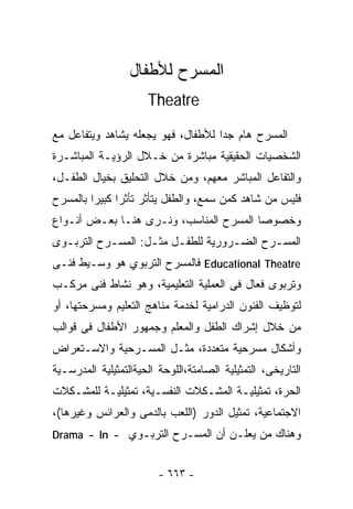 ‫ﺍﻟﻤﺴﺭﺡ ﻟﻸﻁﻔﺎل‬
                      ‫‪Theatre‬‬

‫ﺍﻟﻤﺴﺭﺡ ﻫﺎﻡ ﺠﺩﺍ ﻟﻸﻁﻔﺎل، ﻓﻬﻭ ﻴﺠﻌﻠﻪ ﻴﺸﺎﻫﺩ ﻭﻴﺘﻔﺎﻋل ﻤﻊ‬
                                   ‫ﹰ‬
‫ﺍﻟﺸﺨﺼﻴﺎﺕ ﺍﻟﺤﻘﻴﻘﻴﺔ ﻤﺒﺎﺸﺭﺓ ﻤﻥ ﺨـﻼل ﺍﻟﺭﺅﻴـﺔ ﺍﻟﻤﺒﺎﺸـﺭﺓ‬
‫ﻭﺍﻟﺘﻔﺎﻋل ﺍﻟﻤﺒﺎﺸﺭ ﻤﻌﻬﻡ، ﻭﻤﻥ ﺨﻼل ﺍﻟﺘﺤﻠﻴﻕ ﺒﺨﻴﺎل ﺍﻟﻁﻔـل،‬
‫ﻓﻠﻴﺱ ﻤﻥ ﺸﺎﻫﺩ ﻜﻤﻥ ﺴﻤﻊ، ﻭﺍﻟﻁﻔل ﻴﺘﺄﺜﺭ ﺘﺄﺜﺭﺍ ﻜﺒﻴﺭﺍ ﺒﺎﻟﻤﺴﺭﺡ‬
        ‫ﹰ‬     ‫ﹰ‬
‫ﻭﺨﺼﻭﺼﺎ ﺍﻟﻤﺴﺭﺡ ﺍﻟﻤﻨﺎﺴﺏ، ﻭﻨـﺭﻯ ﻫﻨـﺎ ﺒﻌـﺽ ﺃﻨـﻭﺍﻉ‬
                                       ‫ﹰ‬
‫ﺍﻟﻤﺴـﺭﺡ ﺍﻟﻀـﺭﻭﺭﻴﺔ ﻟﻠﻁﻔـل ﻤﺜـل: ﺍﻟﻤﺴـﺭﺡ ﺍﻟﺘﺭﺒـﻭﻯ‬
  ‫ـ‬        ‫ـ‬       ‫ـ ـ‬             ‫ـ‬      ‫ـ‬
‫‪ Educational Theatre‬ﻓﺎﻟﻤﺴﺭﺡ ﺍﻟﺘﺭﺒﻭﻱ ﻫﻭ ﻭﺴـﻴﻁ ﻓﻨـﻰ‬
‫ﻭﺘﺭﺒﻭﻯ ﻓﻌﺎل ﻓﻰ ﺍﻟﻌﻤﻠﻴﺔ ﺍﻟﺘﻌﻠﻴﻤﻴﺔ، ﻭﻫﻭ ﻨﺸﺎﻁ ﻓﻨﻰ ﻤﺭﻜـﺏ‬
‫ﻟﺘﻭﻅﻴﻑ ﺍﻟﻔﻨﻭﻥ ﺍﻟﺩﺭﺍﻤﻴﺔ ﻟﺨﺩﻤﺔ ﻤﻨﺎﻫﺞ ﺍﻟﺘﻌﻠﻴﻡ ﻭﻤﺴﺭﺤﺘﻬﺎ، ﺃﻭ‬
‫ﻤﻥ ﺨﻼل ﺇﺸﺭﺍﻙ ﺍﻟﻁﻔل ﻭﺍﻟﻤﻌﻠﻡ ﻭﺠﻤﻬﻭﺭ ﺍﻷﻁﻔﺎل ﻓﻰ ﻗﻭﺍﻟﺏ‬
‫ﻭﺃﺸﻜﺎل ﻤﺴﺭﺤﻴﺔ ﻤﺘﻌﺩﺩﺓ، ﻤﺜـل ﺍﻟﻤﺴـﺭﺤﻴﺔ ﻭﺍﻻﺴـﺘﻌﺭﺍﺽ‬
‫ﺍﻟﺘﺎﺭﻴﺨﻰ، ﺍﻟﺘﻤﺜﻴﻠﻴﺔ ﺍﻟﺼﺎﻤﺘﺔ،ﺍﻟﻠﻭﺤﺔ ﺍﻟﺤﻴﺔﺍﻟﺘﻤﺜﻴﻠﻴﺔ ﺍﻟﻤﺩﺭﺴـﻴﺔ‬
‫ﺍﻟﺤﺭﺓ، ﺘﻤﺜﻴﻠﻴـﺔ ﺍﻟﻤﺸـﻜﻼﺕ ﺍﻟﻨﻔﺴـﻴﺔ، ﺘﻤﺜﻴﻠﻴـﺔ ﻟﻠﻤﺸـﻜﻼﺕ‬
‫ﺍﻻﺠﺘﻤﺎﻋﻴﺔ، ﺘﻤﺜﻴل ﺍﻟﺩﻭﺭ )ﺍﻟﻠﻌﺏ ﺒﺎﻟﺩﻤﻰ ﻭﺍﻟﻌﺭﺍﺌﺱ ﻭﻏﻴﺭﻫﺎ(،‬
‫ﻭﻫﻨﺎﻙ ﻤﻥ ﻴﻌﻠـﻥ ﺃﻥ ﺍﻟﻤﺴـﺭﺡ ﺍﻟﺘﺭﺒـﻭﻱ - ‪Drama - In‬‬


                         ‫- ٣٦٦ -‬
 