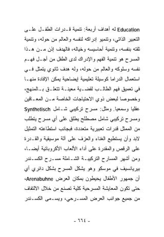 ‫‪ Education‬ﻟﻪ ﺃﻫﺩﺍﻑ ﺃﺭﺒﻌﺔ: ﺘﻨﻤﻴﺔ ﻗـﺩﺭﺍﺕ ﺍﻟﻁﻔـل ﻋﻠـﻰ‬
‫ﺍﻟﺘﻌﺒﻴﺭ ﺍﻟﺫﺍﺘﻲ، ﻭﺘﻨﻤﻴﻭ ﺇﺩﺭﺍﻜﻪ ﻟﻨﻔﺴﻪ ﻭﺍﻟﻌﺎﻟﻡ ﻤﻥ ﺤﻭﻟﻪ، ﻭﺘﻨﻤﻴﺔ‬
‫ﺜﻘﺘﻪ ﺒﻨﻔﺴﻪ، ﻭﺘﻨﻤﻴﺔ ﺃﺤﺎﺴﻴﺴﻪ ﻭﺨﻴﺎﻟﻪ، ﻓﺎﻟﻬﺩﻑ ﺇﺫﻥ ﻤـﻥ ﻫـﺫﺍ‬
‫ﺍﻟﻤﺴﺭﺡ ﻫﻭ ﺘﻨﻤﻴﺔ ﺍﻟﻔﻬﻡ ﻭﺍﻹﺩﺭﺍﻙ ﻟﺩﻯ ﺍﻟﻁﻔل ﻤﻥ ﺃﺠـل ﻓﻬـﻡ‬
‫ﻨﻔﺴﻪ ﻭﺴﻠﻭﻜﻪ ﻭﺍﻟﻌﺎﻟﻡ ﻤﻥ ﺤﻭﻟﻪ، ﻭﻟﻪ ﻫﺩﻑ ﺜﺎﻨﻭﻱ ﻴﺘﻤﺜل ﻓـﻲ‬
‫ﺍﺴﺘﻌﻤﺎل ﺍﻟﺩﺭﺍﻤﺎ ﻜﻭﺴﻴﻠﺔ ﺘﻌﻠﻴﻤﻴﺔ ﺇﻴﻀﺎﺤﻴﺔ ﻴﻤﻜﻥ ﺍﻹﻓﺎﺩﺓ ﻤﻨﻬـﺎ‬
‫ﻓﻲ ﺘﻌﻤﻴﻕ ﻓﻬﻡ ﺍﻟﻁﺎﻟـﺏ ﻟﻘﻀـﻴﺔ ﻤﻌﻴﻨـﺔ ﺘﺘﻌﻠـﻕ ﺒـﺎﻟﻤﻨﻬﺞ،‬
‫ﻭﺨﺼﻭﺼﺎ ﻟﺒﻌﺽ ﺫﻭﻱ ﺍﻻﺤﺘﻴﺎﺠﺎﺕ ﺍﻟﺨﺎﺼﺔ ﻤـﻥ ﺍﻟﻤﻌـﺎﻗﻴﻥ‬
‫ﻋﻘﻠﻴﺎ ﻭﺴﻤﻌﻴﺎ. ﻭﻤﺜل: ﻤﺴﺭﺡ ﺘﺭﻜﻴﺒﻲ ﺸـﺎﻤل ‪Synthetisch‬‬
                                     ‫ﹰ‬      ‫ﹰ‬
‫ﻭﻤﺴﺭﺡ ﺘﺭﻜﻴﺒﻲ ﺸﺎﻤل ﻤﺼﻁﻠﺢ ﻴﻁﻠﻕ ﻋﻠﻰ ﺃﻱ ﻤﺴﺭﺡ ﻴﺘﻁﻠﺏ‬
‫ﻤﻥ ﺍﻟﻤﻤﺜل ﻗﺩﺭﺍﺕ ﺘﻌﺒﻴﺭﻴﺔ ﻤﺘﻌﺩﺩﺓ، ﻓﺒﺠﺎﻨﺏ ﺍﺴﺘﻁﺎﻋﺘﻪ ﺍﻟﺘﻤﺜﻴل‬
‫ﻻﺒﺩ ﻭﺃﻥ ﻴﺴﺘﻁﻴﻊ ﺍﻟﻐﻨﺎﺀ ﻭﺍﻟﻌﺯﻑ ﻋﻠﻰ ﺁﻟﺔ ﻤﻭﺴﻴﻘﻴﺔ ﻭﺍﻟﻘـﺩﺭﺓ‬
‫ﻋﻠﻰ ﺍﻟﺭﻗﺹ ﻭﺍﻟﻤﻘﺩﺭﺓ ﻋﻠﻰ ﺃﺩﺍﺀ ﺍﻷﻟﻌﺎﺏ ﺍﻷﻜﺭﻭﺒﺎﺘﻴﺔ ﺃﻴﻀـﺎ،‬
 ‫ﹰ‬
‫ﻭﻤﻥ ﺃﺸﻬﺭ ﺍﻟﻤﺴﺎﺭﺡ ﺍﻟﺘﺭﻜﻴﺒـﺔ ﺍﻟﺸـﺎﻤﻠﺔ ﻤﺴـﺭﺡ ﺍﻟﻜﺴـﻨﺩﺭ‬
‫ﺒﻴﺭﻴﺎﻨﺴﻴﻑ ﻓﻲ ﻤﻭﺴﻜﻭ ﻭﻫﻭ ﻴﺸﻜل ﺍﻟﻤﺴﺭﺡ ﺒﺸﻜل ﺩﺍﺌﺭﻱ ﺃﻱ‬
‫ﺃﻥ ﺠﻤﻬﻭﺭ ﺍﻷﻁﻔﺎل ﻴﺤﻴﻁﻭﻥ ﺒﻤﻜﺎﻥ ﺍﻟﻌﺭﺽ ‪،Arenabuhne‬‬
‫ﺤﺘﻰ ﺘﻜﻭﻥ ﺍﻟﻤﻌﺎﻴﺸﺔ ﺍﻟﻤﺴﺭﺤﻴﺔ ﻜﻠﻴﺔ ﺘﺼﻨﻊ ﻤﻥ ﺨﻼل ﺍﻻﻟﺘﻔﺎﻑ‬
‫ﻤﻥ ﺠﻤﻴﻊ ﺠﻭﺍﻨﺏ ﺍﻟﻌﺭﺽ ﺍﻟﻤﺴـﺭﺤﻲ، ﻭﻴﺴـﻤﻰ ﺍﻟﻜﺴـﻨﺩﺭ‬


                         ‫- ٤٦٦ -‬
 