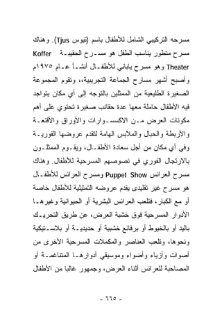 ‫ﻤﺴﺭﺤﻪ ﺍﻟﺘﺭﻜﻴﺒﻲ ﺍﻟﺸﺎﻤل ﻟﻸﻁﻔﺎل ﺒﺎﺴﻡ )ﺘﻴﻭﺱ ‪ .(Tjus‬ﻭﻫﻨﺎﻙ‬
‫‪Koffer‬‬   ‫ﻤﺴﺭﺡ ﻤﺘﻁﻭﺭ ﻴﻨﺎﺴﺏ ﺍﻟﻁﻔل ﻫﻭ ﻤﺴـﺭﺡ ﺍﻟﺤﻘﻴﺒـﺔ‬
‫‪ Theater‬ﻭﻫﻭ ﻤﺴﺭﺡ ﻴﺎﺒﺎﻨﻲ ﻟﻸﻁﻔـﺎل ﺃﻨﺸـﺄ ﻋـﺎﻡ ٥٧٩١ﻡ‬
‫ﻭﺃﺼﺒﺢ ﺃﺸﻬﺭ ﻤﺴﺎﺭﺡ ﺍﻟﺠﻤﺎﻋﺔ ﺍﻟﺘﺠﺭﻴﺒﻴﺔ،، ﻭﺘﻘﻭﻡ ﺍﻟﻤﺠﻤﻭﻋﺔ‬
‫ﺍﻟﺼﻐﻴﺭﺓ ﺍﻟﻁﻠﻴﻌﻴﺔ ﻤﻥ ﺍﻟﻤﻤﺜﻠﻴﻥ ﺒﺎﻟﺘﻭﺠﻪ ﺇﻟﻰ ﺃﻱ ﻤﻜﺎﻥ ﻴﺘﻭﺍﺠﺩ‬
‫ﻓﻴﻪ ﺍﻷﻁﻔﺎل ﺤﺎﻤﻠﺔ ﻤﻌﻬﺎ ﻋﺩﺓ ﺤﻘﺎﺌﺏ ﺼﻐﻴﺭﺓ ﺘﺤﺘﻭﻱ ﻋﻠﻰ ﺃﻫﻡ‬
‫ﻤﻜﻭﻨﺎﺕ ﺍﻟﻌﺭﺽ ﻤـﻥ ﺍﻻﻜﺴﺴـﻭﺍﺭﺍﺕ ﻭﺍﻷﻭﺭﺍﻕ ﻭﺍﻷﻗﻨﻌـﺔ‬
‫ﻭﺍﻷﺭﺒﻁﺔ ﻭﺍﻟﺤﺒﺎل ﻭﺍﻟﻤﻼﺒﺱ ﺍﻟﻬﺎﻤﺔ ﻟﺘﻘﺩﻡ ﻋﺭﻭﻀﻬﺎ ﺍﻟﻔﻭﺭﻴـﺔ‬
‫ﻭﻓﻲ ﺃﻱ ﻤﻜﺎﻥ ﻤﻥ ﺃﺠل ﺴﻌﺎﺩﺓ ﺍﻷﻁﻔـﺎل، ﻭﻴﻘـﻭﻡ ﺍﻟﻤﻤﺜﻠـﻭﻥ‬
‫ﺒﺎﻻﺭﺘﺠﺎل ﺍﻟﻔﻭﺭﻱ ﻓﻲ ﻨﺼﻭﺼﻬﻡ ﺍﻟﻤﺴﺭﺤﻴﺔ ﻟﻸﻁﻔﺎل. ﻭﻫﻨﺎﻙ‬
‫ﻤﺴﺭﺡ ﺍﻟﻌﺭﺍﺌﺱ ‪ Puppet Show‬ﻭﻤﺴﺭﺡ ﺍﻟﻌﺭﺍﺌﺱ ﻟﻸﻁﻔـﺎل‬
‫ﻫﻭ ﻤﺴﺭﺡ ﻏﻴﺭ ﺘﻘﻠﻴﺩﻯ ﻴﻘﺩﻡ ﻋﺭﻭﻀﻪ ﺍﻟﺘﻤﺜﻴﻠﻴﺔ ﻟﻸﻁﻔﺎل ﺨﺎﺼﺔ‬
‫ﺃﻭ ﻤﻊ ﺍﻟﻜﺒﺎﺭ، ﻓﺘﻠﻌﺏ ﺍﻟﻌﺭﺍﺌﺱ ﺍﻟﺒﺸﺭﻴﺔ ﺃﻭ ﺍﻟﺤﻴﻭﺍﻨﻴﺔ ﻭﻏﻴﺭﻫـﺎ‬
‫ﺍﻷﺩﻭﺍﺭ ﺍﻟﻤﺴﺭﺤﻴﺔ ﻓﻭﻕ ﺨﺸﺒﺔ ﺍﻟﻌﺭﺽ، ﻋﻥ ﻁﺭﻴﻕ ﺍﻟﺘﺤﺭﻴـﻙ‬
‫ﺒﺎﻟﻴﺩ ﺃﻭ ﺒﺎﻟﺨﻴﻭﻁ ﺃﻭ ﺒﺭﻓﺎﺌﻊ ﺨﺸﺒﻴﺔ ﺃﻭ ﺤﺩﻴﺩﻴـﺔ ﺃﻭ ﺒﻼﺴـﺘﻴﻜﻴﺔ‬
‫ﻭﻨﺤﻭﻫﺎ، ﻭﺘﻠﻌﺏ ﺍﻟﻌﻨﺎﺼﺭ ﻭﺍﻟﻤﻜﻤﻼﺕ ﺍﻟﻤﺴﺭﺤﻴﺔ ﺍﻷﺨﺭﻯ ﻤﻥ‬
‫ﺃﺼﻭﺍﺕ ﻭﺃﺯﻴﺎﺀ ﻭﺃﻀﻭﺍﺀ ﻭﻤﻭﺴﻴﻘﻲ ﺃﺩﻭﺍﺭﻫـﺎ ﺍﻟﻤﺘﻨﺎﻏﻤـﺔ ﺃﻭ‬
‫ﺍﻟﻤﺼﺎﺤﺒﺔ ﻟﻠﻌﺭﺍﺌﺱ ﺃﺜﻨﺎﺀ ﺍﻟﻌﺭﺽ، ﻭﺠﻤﻬﻭﺭ ﻏﺎﻟﺒﺎ ﻤﻥ ﺍﻷﻁﻔﺎل‬
          ‫ﹰ‬


                       ‫- ٥٦٦ -‬
 