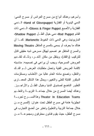 ‫ﻭﺃﺴﺭﻫﻡ، ﻭﻫﻨﺎﻙ ﺃﻨﻭﺍﻉ ﻤﻥ ﻤﺴﺭﺡ ﺍﻟﻌﺭﺍﺌﺱ ﺃﻭ ﻤﺴﺭﺡ ﺍﻟﺩﻤﻲ:‬
‫ﺍﻟﺩﻤﻲ ﺍﻟﻴﺩﻭﻴﺔ ﺃﻭ ﺍﻟﻘﻔﺎﺯﻴﺔ ‪ ،Hand of Glovepuppet‬ﺍﻟـﺩﻤﻲ‬
‫ﺍﻟﻘﻔﺎﺯﻴﺔ ﻭﺍﻷﺼﺒﻊ ‪ ،Gloves & Finger Puppet‬ﺍﻟـﺩﻤﻲ ﺫﺍﺕ‬
‫ﺍﻟﻘﺎﺌﻡ ‪ ،Rod Puppet‬ﺩﻤﻲ ﺨﻴﺎل ﺍﻟﻅـل ‪،Shadow Puppet‬‬
‫ﺍﻟﻤﺎﺭﻴﻭﻨﻴﺕ ﻭﻫﻲ ﺍﻟﺩﻤﻲ ﺫﺍﺕ ﺍﻟﺨﻴﻭﻁ ‪ .Marionette‬ﻜﻤـﺎ ﺃﻥ‬
‫ﻫﻨﺎﻙ ﻤﺎ ﻴﻌﺭﻑ ﺃﻭ ‪‬ﺴﻤﻰ ﺒﺎﻟﻤﺴﺭﺡ ﺍﻟﻤﺘﻨﻘل ‪Moving Theatre‬‬
                                  ‫ﻴ‬
‫ﻭﺍﻟﻤﺴﺭﺡ ﺍﻟﻤﺘﻨﻘل ﻫﻭ ﺘﺼﻤﻴﻡ ﻟﻬﻴﻜل ﻤﺴﺭﺤﻰ ﺸﺒﻪ ﺤﻘﻴﻘﻰ ﻗﺎﺒل‬
‫ﻟﻠﺘﺭﻜﻴﺏ )ﻭﺍﻟﻔﻙ(، ﻭﻴﻨﺘﻘل ﻤﻥ ﻤﻜﺎﻥ ﻵﺨـﺭ، ﻭﺫﻟـﻙ ﻟﺘﻘـﺩﻴﻡ‬
‫ﺍﻟﻌﺭﻭﺽ ﺍﻟﻤﺴﺭﺤﻴﺔ، ﻭﻴﺠﺏ ﺃﻥ ﻴﺭﺍﻋﻰ ﻓﻰ ﺘﺼﻤﻴﻤﻪ: ﻤﻨﺎﺴﺒﺘﻪ‬
‫ﻻﻗﺎﻤﺔ ﺍﻟﻌﺭﻭﺽ ﺍﻟﻔﻨﻴﺔ ﻭﺘﺤﻤل ﻤﺘﻁﻠﺒﺎﺕ ﺍﻟﻌﺭﺽ ﺜـﻡ ﺍﻟﻔـﻙ‬
‫ﻭﺍﻟﺘﻨﻘل، ﻭﺘﺼﻨﻊ ﻤﺎﺩﺘﻪ ﺍﻟﺨﺎﻡ ﻏﺎﻟﺒﺎ ﻤﻥ ﺍﻷﺨﺸﺎﺏ ﻭﻤﺴﺘﻠﺯﻤﺎﺕ‬
                    ‫ﹰ‬
‫ﺍﻟﺩﻴﻜﻭﺭ ﺍﻟﻘﺎﺒﻠﺔ ﻟﻠﻁﻰ ﻭﺍﻟﺘﻐﻴﻴﺭ، ﻭﻴﻤﺜل ﻫﺫﺍ ﺍﻟﺸﻜل ﺍﻟﻤﻌﻤـﺎﺭﻯ‬
‫ﺍﻟﺘﻁﻭﺭ ﺍﻟﻨﺎﻀﺞ ﻟﺼﻨﺩﻭﻕ ﺍﻟﺩﻨﻴﺎ ﻭﺨﻴﺎل ﺍﻟﻅـل ﻭﺍﻷﺭﺍﺠـﻭﺯ.‬
‫ﻭﻫﻨﺎﻙ ﺃﻴﻀﺎ ﺍﻟﻤﺴﺭﺡ ﻤﻥ ﺨﻼل ﺠﻤﺎﻋـﺔ ﺍﻟﺘﺭﺒﻴـﺔ ﻭﺍﻟﺘﻌﻠـﻴﻡ‬
                                        ‫ﹰ‬
‫ـﺔ‬
 ‫ـﺭﺡ ﺘﺠﺭﺒـ‬
         ‫‪ Theater In Education Teams‬ﻭﻫﺫﺍﺍﻟﻤﺴـ‬
‫ﺍﻨﺠﻠﻴﺯﻴﺔ ﻫﺎﻤﺔ ﻓﻲ ﻤﺴﺭﺡ ﺍﻟﻁﻔل ﺘﺤﺕ ﻋﻨﻭﺍﻥ: )ﺍﻟﻤﺴﺭﺡ ﻤـﻥ‬
‫ﺨﻼل ﺠﻤﺎﻋﺔ ﺍﻟﺘﺭﺒﻴﺔ ﻭﺍﻟﺘﻌﻠﻴﻡ( ﻭﺘﻌﺘﺒﺭ ﻤﻥ ﺃﻨﻀﺞ ﺍﻟﺘﺠﺎﺭﺏ ﻓﻲ‬
‫ﻤﺴﺭﺡ ﺍﻟﻁﻔل، ﺤﻴﺙ ﻴﻘﻭﻡ ﻓﻨﺎﻨﻭﻥ ﻤﺤﺘﺭﻓﻭﻥ ﻭﻤﺠﻤﻭﻋـﺔ ﻤـﻥ‬


                       ‫- ٦٦٦ -‬
 