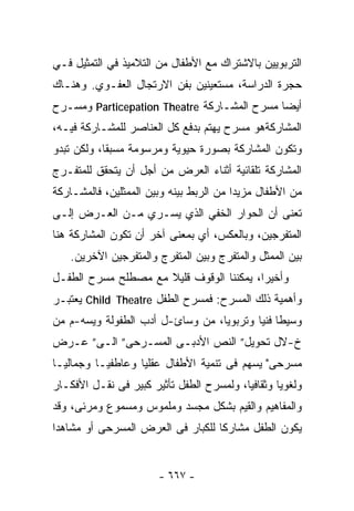‫ﺍﻟﺘﺭﺒﻭﻴﻴﻥ ﺒﺎﻻﺸﺘﺭﺍﻙ ﻤﻊ ﺍﻷﻁﻔﺎل ﻤﻥ ﺍﻟﺘﻼﻤﻴﺫ ﻓﻲ ﺍﻟﺘﻤﺜﻴل ﻓـﻲ‬
‫ﺤﺠﺭﺓ ﺍﻟﺩﺭﺍﺴﺔ، ﻤﺴﺘﻌﻴﻨﻴﻥ ﺒﻔﻥ ﺍﻻﺭﺘﺠﺎل ﺍﻟﻌﻔـﻭﻱ. ﻭﻫﻨـﺎﻙ‬
‫ﺃﻴﻀﺎ ﻤﺴﺭﺡ ﺍﻟﻤﺸـﺎﺭﻜﺔ ‪ Particepation Theatre‬ﻭﻤﺴـﺭﺡ‬
                                            ‫ﹰ‬
‫ﺍﻟﻤﺸﺎﺭﻜﺔﻫﻭ ﻤﺴﺭﺡ ﻴﻬﺘﻡ ﺒﺩﻓﻊ ﻜل ﺍﻟﻌﻨﺎﺼﺭ ﻟﻠﻤﺸـﺎﺭﻜﺔ ﻓﻴـﻪ،‬
‫ﻭﺘﻜﻭﻥ ﺍﻟﻤﺸﺎﺭﻜﺔ ﺒﺼﻭﺭﺓ ﺤﻴﻭﻴﺔ ﻭﻤﺭﺴﻭﻤﺔ ﻤﺴﺒﻘﺎ، ﻭﻟﻜﻥ ﺘﺒﺩﻭ‬
           ‫ﹰ‬
‫ﺍﻟﻤﺸﺎﺭﻜﺔ ﺘﻠﻘﺎﺌﻴﺔ ﺃﺜﻨﺎﺀ ﺍﻟﻌﺭﺽ ﻤﻥ ﺃﺠل ﺃﻥ ﻴﺘﺤﻘﻕ ﻟﻠﻤﺘﻔـﺭﺝ‬
‫ﻤﻥ ﺍﻷﻁﻔﺎل ﻤﺯﻴﺩﺍ ﻤﻥ ﺍﻟﺭﺒﻁ ﺒﻴﻨﻪ ﻭﺒﻴﻥ ﺍﻟﻤﻤﺜﻠﻴﻥ، ﻓﺎﻟﻤﺸـﺎﺭﻜﺔ‬
                                        ‫ﹰ‬
‫ﺘﻌﻨﻰ ﺃﻥ ﺍﻟﺤﻭﺍﺭ ﺍﻟﺨﻔﻲ ﺍﻟﺫﻱ ﻴﺴـﺭﻱ ﻤـﻥ ﺍﻟﻌـﺭﺽ ﺇﻟـﻰ‬
‫ﺍﻟﻤﺘﻔﺭﺠﻴﻥ، ﻭﺒﺎﻟﻌﻜﺱ، ﺃﻱ ﺒﻤﻌﻨﻰ ﺁﺨﺭ ﺃﻥ ﺘﻜﻭﻥ ﺍﻟﻤﺸﺎﺭﻜﺔ ﻫﻨﺎ‬
   ‫ﺒﻴﻥ ﺍﻟﻤﻤﺜل ﻭﺍﻟﻤﺘﻔﺭﺝ ﻭﺒﻴﻥ ﺍﻟﻤﺘﻔﺭﺝ ﻭﺍﻟﻤﺘﻔﺭﺠﻴﻥ ﺍﻵﺨﺭﻴﻥ.‬
‫ﻭﺃﺨﻴﺭﺍ، ﻴﻤﻜﻨﻨﺎ ﺍﻟﻭﻗﻭﻑ ﻗﻠﻴﻼ ﻤﻊ ﻤﺼﻁﻠﺢ ﻤﺴﺭﺡ ﺍﻟﻁﻔـل‬
                     ‫ﹰ‬                   ‫ﹰ‬
‫ﻭﺃﻫﻤﻴﺔ ﺫﻟﻙ ﺍﻟﻤﺴﺭﺡ: ﻓﻤﺴﺭﺡ ﺍﻟﻁﻔل ‪ Child Theatre‬ﻴﻌﺘﺒـﺭ‬
‫ﻭﺴﻴﻁﺎ ﻓﻨﻴﺎ ﻭﺘﺭﺒﻭﻴﺎ، ﻤﻥ ﻭﺴﺎﺉ-ل ﺃﺩﺏ ﺍﻟﻁﻔﻭﻟﺔ ﻭﻴﺴﻪ-ﻡ ﻤﻥ‬
                                 ‫ﹰ‬       ‫ﹰ ﹰ‬
‫ﺥ-ﻻل ﺘﺤﻭﻴل” ﺍﻟﻨﺹ ﺍﻷﺩﺒـﻰ ﺍﻟﻤﺴـﺭﺤﻰ” ﺍﻟـﻰ” ﻋـﺭﺽ‬
‫ﻤﺴﺭﺤﻰ" ﻴﺴﻬﻡ ﻓﻰ ﺘﻨﻤﻴﺔ ﺍﻷﻁﻔﺎل ﻋﻘﻠﻴﺎ ﻭﻋﺎﻁﻔﻴـﺎ ﻭﺠﻤﺎﻟﻴـﺎ‬
‫ﹰ‬        ‫ﹰ‬        ‫ﹰ‬
‫ﻭﻟﻐﻭﻴﺎ ﻭﺜﻘﺎﻓﻴﺎ، ﻭﻟﻤﺴﺭﺡ ﺍﻟﻁﻔل ﺘﺄﺜﻴﺭ ﻜﺒﻴﺭ ﻓﻰ ﻨﻘـل ﺍﻷﻓﻜـﺎﺭ‬
                                         ‫ﹰ‬       ‫ﹰ‬
‫ﻭﺍﻟﻤﻔﺎﻫﻴﻡ ﻭﺍﻟﻘﻴﻡ ﺒﺸﻜل ﻤﺠﺴﺩ ﻭﻤﻠﻤﻭﺱ ﻭﻤﺴﻤﻭﻉ ﻭﻤﺭﺌﻰ، ﻭﻗﺩ‬
‫ﻴﻜﻭﻥ ﺍﻟﻁﻔل ﻤﺸﺎﺭﻜﺎ ﻟﻠﻜﺒﺎﺭ ﻓﻰ ﺍﻟﻌﺭﺽ ﺍﻟﻤﺴﺭﺤﻰ ﺃﻭ ﻤﺸﺎﻫﺩﺍ‬
‫ﹰ‬


                       ‫- ٧٦٦ -‬
 
