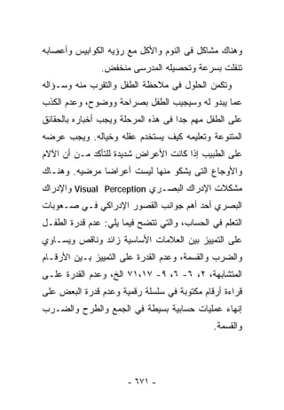 ‫ﻭﻫﻨﺎﻙ ﻤﺸﺎﻜل ﻓﻰ ﺍﻟﻨﻭﻡ ﻭﺍﻷﻜل ﻤﻊ ﺭﺅﻴﻪ ﺍﻟﻜﻭﺍﺒﻴﺱ ﻭﺃﻋﺼﺎﺒﻪ‬
               ‫ﺘﻨﻔﻠﺕ ﺒﺴﺭﻋﺔ ﻭﺘﺤﺼﻴﻠﻪ ﺍﻟﻤﺩﺭﺴﻰ ﻤﻨﺨﻔﺽ.‬
‫ﻭﺘﻜﻤﻥ ﺍﻟﺤﻠﻭل ﻓﻰ ﻤﻼﺤﻅﺔ ﺍﻟﻁﻔل ﻭﺍﻟﺘﻘﺭﺏ ﻤﻨﻪ ﻭﺴـﺅﺍﻟﻪ‬
‫ﻋﻤﺎ ﻴﺒﺩﻭ ﻟﻪ ﻭﺴﻴﺠﻴﺏ ﺍﻟﻁﻔل ﺒﺼﺭﺍﺤﺔ ﻭﻭﻀﻭﺡ، ﻭﻋﺩﻡ ﺍﻟﻜﺫﺏ‬
‫ﻋﻠﻰ ﺍﻟﻁﻔل ﻤﻬﻡ ﺠﺩﺍ ﻓﻰ ﻫﺫﻩ ﺍﻟﻤﺭﺤﻠﺔ ﻭﻴﺠﺏ ﺃﺨﺒﺎﺭﻩ ﺒﺎﻟﺤﻘﺎﺌﻕ‬
‫ﺍﻟﻤﺘﻨﻭﻋﺔ ﻭﺘﻌﻠﻴﻤﻪ ﻜﻴﻑ ﻴﺴﺘﺨﺩﻡ ﻋﻘﻠﻪ ﻭﺨﻴﺎﻟﻪ. ﻭﻴﺠﺏ ﻋﺭﻀﻪ‬
‫ﻋﻠﻰ ﺍﻟﻁﺒﻴﺏ ﺇﺫﺍ ﻜﺎﻨﺕ ﺍﻷﻋﺭﺍﺽ ﺸﺩﻴﺩﺓ ﻟﻠﺘﺄﻜﺩ ﻤـﻥ ﺃﻥ ﺍﻵﻻﻡ‬
‫ﻭﺍﻷﻭﺠﺎﻉ ﺍﻟﺘﻰ ﻴﺸﻜﻭ ﻤﻨﻬﺎ ﻟﻴﺴﺕ ﺃﻋﺭﺍﻀﺎ ﻤﺭﻀﻴﻪ. ﻭﻫﻨـﺎﻙ‬
‫ﻤﺸﻜﻼﺕ ﺍﻹﺩﺭﺍﻙ ﺍﻟﺒﺼـﺭﻱ ‪ Visual Perception‬ﻭﺍﻹﺩﺭﺍﻙ‬
‫ﺍﻟﺒﺼﺭﻱ ﺃﺤﺩ ﺃﻫﻡ ﺠﻭﺍﻨﺏ ﺍﻟﻘﺼﻭﺭ ﺍﻹﺩﺭﺍﻜﻲ ﻓـﻲ ﺼـﻌﻭﺒﺎﺕ‬
‫ﺍﻟﺘﻌﻠﻡ ﻓﻲ ﺍﻟﺤﺴﺎﺏ، ﻭﺍﻟﺘﻲ ﺘﺘﻀﺢ ﻓﻴﻤﺎ ﻴﻠﻲ: ﻋﺩﻡ ﻗﺩﺭﺓ ﺍﻟﻁﻔـل‬
‫ﻋﻠﻰ ﺍﻟﺘﻤﻴﻴﺯ ﺒﻴﻥ ﺍﻟﻌﻼﻤﺎﺕ ﺍﻷﺴﺎﺴﻴﺔ ﺯﺍﺌﺩ ﻭﻨﺎﻗﺹ ﻭﻴﺴـﺎﻭﻱ‬
‫ﻭﺍﻟﻀﺭﺏ ﻭﺍﻟﻘﺴﻤﺔ، ﻭﻋﺩﻡ ﺍﻟﻘﺩﺭﺓ ﻋﻠﻰ ﺍﻟﺘﻤﻴﻴﺯ ﺒـﻴﻥ ﺍﻷﺭﻗـﺎﻡ‬
‫ﺍﻟﻤﺘﺸﺎﺒﻬﺔ، ٢، ٦- ٦، ٩- ٧١،١٧ ﺍﻟﺦ، ﻭﻋﺩﻡ ﺍﻟﻘﺩﺭﺓ ﻋﻠـﻰ‬
‫ﻗﺭﺍﺀﺓ ﺃﺭﻗﺎﻡ ﻤﻜﺘﻭﺒﺔ ﻓﻲ ﺴﻠﺴﻠﺔ ﺭﻗﻤﻴﺔ ﻭﻋﺩﻡ ﻗﺩﺭﺓ ﺍﻟﺒﻌﺽ ﻋﻠﻰ‬
‫ﺇﻨﻬﺎﺀ ﻋﻤﻠﻴﺎﺕ ﺤﺴﺎﺒﻴﺔ ﺒﺴﻴﻁﺔ ﻓﻲ ﺍﻟﺠﻤﻊ ﻭﺍﻟﻁﺭﺡ ﻭﺍﻟﻀـﺭﺏ‬
                                              ‫ﻭﺍﻟﻘﺴﻤﺔ.‬




                       ‫- ١٧٦ -‬
 