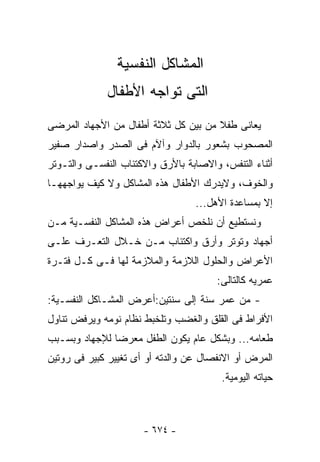 ‫ﺍﻟﻤﺸﺎﻜل ﺍﻟﻨﻔﺴﻴﺔ‬
              ‫ﺍﻟﺘﻰ ﺘﻭﺍﺠﻪ ﺍﻷﻁﻔﺎل‬
‫ﻴﻌﺎﻨﻰ ﻁﻔﻼ ﻤﻥ ﺒﻴﻥ ﻜل ﺜﻼﺜﺔ ﺃﻁﻔﺎل ﻤﻥ ﺍﻷﺠﻬﺎﺩ ﺍﻟﻤﺭﻀﻰ‬
‫ﺍﻟﻤﺼﺤﻭﺏ ﺒﺸﻌﻭﺭ ﺒﺎﻟﺩﻭﺍﺭ ﻭﺁﻵﻡ ﻓﻰ ﺍﻟﺼﺩﺭ ﻭﺍﺼﺩﺍﺭ ﺼﻔﻴﺭ‬
‫ﺃﺜﻨﺎﺀ ﺍﻟﺘﻨﻔﺱ، ﻭﺍﻻﺼﺎﺒﺔ ﺒﺎﻷﺭﻕ ﻭﺍﻻﻜﺘﺌﺎﺏ ﺍﻟﻨﻔﺴـﻰ ﻭﺍﻟﺘـﻭﺘﺭ‬
‫ﻭﺍﻟﺨﻭﻑ، ﻭﻻﻴﺩﺭﻙ ﺍﻷﻁﻔﺎل ﻫﺫﻩ ﺍﻟﻤﺸﺎﻜل ﻭﻻ ﻜﻴﻑ ﻴﻭﺍﺠﻬﻬـﺎ‬
                                  ‫ﺇﻻ ﺒﻤﺴﺎﻋﺩﺓ ﺍﻷﻫل...‬
‫ﻭﻨﺴﺘﻁﻴﻊ ﺃﻥ ﻨﻠﺨﺹ ﺃﻋﺭﺍﺽ ﻫﺫﻩ ﺍﻟﻤﺸﺎﻜل ﺍﻟﻨﻔﺴـﻴﺔ ﻤـﻥ‬
‫ﺃﺠﻬﺎﺩ ﻭﺘﻭﺘﺭ ﻭﺃﺭﻕ ﻭﺍﻜﺘﺌﺎﺏ ﻤـﻥ ﺨـﻼل ﺍﻟﺘﻌـﺭﻑ ﻋﻠـﻰ‬
‫ﺍﻷﻋﺭﺍﺽ ﻭﺍﻟﺤﻠﻭل ﺍﻟﻼﺯﻤﺔ ﻭﺍﻟﻤﻼﺯﻤﺔ ﻟﻬﺎ ﻓـﻰ ﻜـل ﻓﺘـﺭﺓ‬
                                       ‫ﻋﻤﺭﻴﻪ ﻜﺎﻟﺘﺎﻟﻰ:‬
‫- ﻤﻥ ﻋﻤﺭ ﺴﻨﺔ ﺇﻟﻰ ﺴﻨﺘﻴﻥ:ﺃﻋﺭﺽ ﺍﻟﻤﺸـﺎﻜل ﺍﻟﻨﻔﺴـﻴﺔ:‬
‫ﺍﻷﻓﺭﺍﻁ ﻓﻰ ﺍﻟﻘﻠﻕ ﻭﺍﻟﻐﻀﺏ ﻭﺘﻠﺨﺒﻁ ﻨﻅﺎﻡ ﻨﻭﻤﻪ ﻭﻴﺭﻓﺽ ﺘﻨﺎﻭل‬
‫ﻁﻌﺎﻤﻪ... ﻭﺒﺸﻜل ﻋﺎﻡ ﻴﻜﻭﻥ ﺍﻟﻁﻔل ﻤﻌﺭﻀﺎ ﻟﻺﺠﻬﺎﺩ ﻭﺒﺴـﺒﺏ‬
‫ﺍﻟﻤﺭﺽ ﺃﻭ ﺍﻻﻨﻔﺼﺎل ﻋﻥ ﻭﺍﻟﺩﺘﻪ ﺃﻭ ﺃﻯ ﺘﻐﻴﻴﺭ ﻜﺒﻴﺭ ﻓﻰ ﺭﻭﺘﻴﻥ‬
                                         ‫ﺤﻴﺎﺘﻪ ﺍﻟﻴﻭﻤﻴﺔ.‬



                      ‫- ٤٧٦ -‬
 