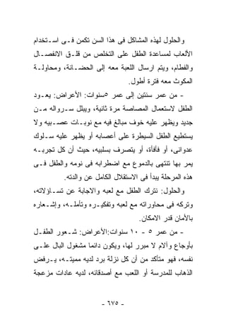 ‫ﻭﺍﻟﺤﻠﻭل ﻟﻬﺫﻩ ﺍﻟﻤﺸﺎﻜل ﻓﻰ ﻫﺫﺍ ﺍﻟﺴﻥ ﺘﻜﻤﻥ ﻓـﻰ ﺍﺴـﺘﺨﺩﺍﻡ‬
‫ﺍﻷﻟﻌﺎﺏ ﻟﻤﺴﺎﻋﺩﺓ ﺍﻟﻁﻔل ﻋﻠﻰ ﺍﻟﺘﺨﻠﺹ ﻤﻥ ﻗﻠـﻕ ﺍﻻﻨﻔﺼـﺎل‬
‫ﻭﺍﻟﻔﻁﺎﻡ، ﻭﻴﺘﻡ ﺍﺭﺴﺎل ﺍﻟﻠﻌﺒﺔ ﻤﻌﻪ ﺇﻟﻰ ﺍﻟﺤﻀـﺎﻨﺔ، ﻭﻤﺤﺎﻭﻟـﺔ‬
                                 ‫ﺍﻟﻤﻜﻭﺙ ﻤﻌﻪ ﻓﺘﺭﺓ ﺃﻁﻭل.‬
‫- ﻤﻥ ﻋﻤﺭ ﺴﻨﺘﻴﻥ ﺇﻟﻰ ﻋﻤﺭ ٥ﺴﻨﻭﺍﺕ: ﺍﻷﻋﺭﺍﺽ: ﻴﻌـﻭﺩ‬
‫ﺍﻟﻁﻔل ﻻﺴﺘﻌﻤﺎل ﺍﻟﻤﺼﺎﺼﺔ ﻤﺭﺓ ﺜﺎﻨﻴﺔ، ﻭﻴﺒﻠل ﺴـﺭﻭﺍﻟﻪ ﻤـﻥ‬
‫ﺠﺩﻴﺩ ﻭﻴﻅﻬﺭ ﻋﻠﻴﻪ ﺨﻭﻑ ﻤﺒﺎﻟﻎ ﻓﻴﻪ ﻤﻊ ﻨﻭﺒـﺎﺕ ﻋﺼـﺒﻴﻪ ﻭﻻ‬
‫ﻴﺴﺘﻁﻴﻊ ﺍﻟﻁﻔل ﺍﻟﺴﻴﻁﺭﺓ ﻋﻠﻰ ﺃﻋﺼﺎﺒﻪ ﺃﻭ ﻴﻅﻬﺭ ﻋﻠﻴﻪ ﺴـﻠﻭﻙ‬
‫ﻋﺩﻭﺍﻨﻰ، ﺃﻭ ﻓﺄﻓﺄﺓ، ﺃﻭ ﻴﺘﺼﺭﻑ ﺒﺴﻠﺒﻴﻪ، ﺤﻴﺙ ﺃﻥ ﻜل ﺘﺠﺭﺒـﻪ‬
‫ﻴﻤﺭ ﺒﻬﺎ ﺘﻨﺘﻬﻰ ﺒﺎﻟﺩﻤﻭﻉ ﻤﻊ ﺍﻀﻁﺭﺍﺒﻪ ﻓﻰ ﻨﻭﻤﻪ ﻭﺍﻟﻁﻔل ﻓـﻰ‬
          ‫ﻫﺫﻩ ﺍﻟﻤﺭﺤﻠﺔ ﻴﺒﺩﺃ ﻓﻰ ﺍﻻﺴﺘﻘﻼل ﺍﻟﻜﺎﻤل ﻋﻥ ﻭﺍﻟﺩﺘﻪ.‬
‫ﻭﺍﻟﺤﻠﻭل: ﻨﺘﺭﻙ ﺍﻟﻁﻔل ﻤﻊ ﻟﻌﺒﻪ ﻭﺍﻻﺠﺎﺒﺔ ﻋﻥ ﺘﺴـﺎﺅﻻﺘﻪ،‬
‫ﻭﺘﺭﻜﻪ ﻓﻰ ﻤﺤﺎﻭﺭﺍﺘﻪ ﻤﻊ ﻟﻌﺒﻪ ﻭﺘﻔﻜﻴـﺭﻩ ﻭﺘﺄﻤﻠـﻪ، ﻭﺇﺸـﻌﺎﺭﻩ‬
                                    ‫ﺒﺎﻷﻤﺎﻥ ﻗﺩﺭ ﺍﻻﻤﻜﺎﻥ.‬
‫- ﻤﻥ ﻋﻤﺭ ٥ - ٠١ ﺴﻨﻭﺍﺕ:ﺍﻷﻋﺭﺍﺽ: ﺸـﻌﻭﺭ ﺍﻟﻁﻔـل‬
‫ﺒﺄﻭﺠﺎﻉ ﻭﺁﻻﻡ ﻻ ﻤﺒﺭﺭ ﻟﻬﺎ، ﻭﻴﻜﻭﻥ ﺩﺍﺌﻤﺎ ﻤﺸﻐﻭل ﺍﻟﺒﺎل ﻋﻠـﻰ‬
‫ﻨﻔﺴﻪ، ﻓﻬﻭ ﻤﺘﺄﻜﺩ ﻤﻥ ﺃﻥ ﻜل ﻨﺯﻟﺔ ﺒﺭﺩ ﻟﺩﻴﻪ ﻤﻤﻴﺘـﻪ، ﻴـﺭﻓﺽ‬
‫ﺍﻟﺫﻫﺎﺏ ﻟﻠﻤﺩﺭﺴﺔ ﺃﻭ ﺍﻟﻠﻌﺏ ﻤﻊ ﺃﺼﺩﻗﺎﺌﻪ، ﻟﺩﻴﻪ ﻋﺎﺩﺍﺕ ﻤﺯﻋﺠﺔ‬


                       ‫- ٥٧٦ -‬
 