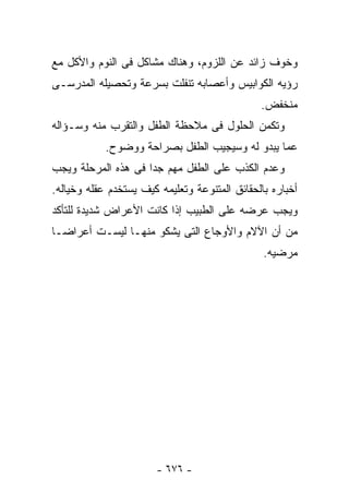 ‫ﻭﺨﻭﻑ ﺯﺍﺌﺩ ﻋﻥ ﺍﻟﻠﺯﻭﻡ، ﻭﻫﻨﺎﻙ ﻤﺸﺎﻜل ﻓﻰ ﺍﻟﻨﻭﻡ ﻭﺍﻷﻜل ﻤﻊ‬
‫ﺭﺅﻴﻪ ﺍﻟﻜﻭﺍﺒﻴﺱ ﻭﺃﻋﺼﺎﺒﻪ ﺘﻨﻔﻠﺕ ﺒﺴﺭﻋﺔ ﻭﺘﺤﺼﻴﻠﻪ ﺍﻟﻤﺩﺭﺴـﻰ‬
                                               ‫ﻤﻨﺨﻔﺽ.‬
‫ﻭﺘﻜﻤﻥ ﺍﻟﺤﻠﻭل ﻓﻰ ﻤﻼﺤﻅﺔ ﺍﻟﻁﻔل ﻭﺍﻟﺘﻘﺭﺏ ﻤﻨﻪ ﻭﺴـﺅﺍﻟﻪ‬
            ‫ﻋﻤﺎ ﻴﺒﺩﻭ ﻟﻪ ﻭﺴﻴﺠﻴﺏ ﺍﻟﻁﻔل ﺒﺼﺭﺍﺤﺔ ﻭﻭﻀﻭﺡ.‬
‫ﻭﻋﺩﻡ ﺍﻟﻜﺫﺏ ﻋﻠﻰ ﺍﻟﻁﻔل ﻤﻬﻡ ﺠﺩﺍ ﻓﻰ ﻫﺫﻩ ﺍﻟﻤﺭﺤﻠﺔ ﻭﻴﺠﺏ‬
‫ﺃﺨﺒﺎﺭﻩ ﺒﺎﻟﺤﻘﺎﺌﻕ ﺍﻟﻤﺘﻨﻭﻋﺔ ﻭﺘﻌﻠﻴﻤﻪ ﻜﻴﻑ ﻴﺴﺘﺨﺩﻡ ﻋﻘﻠﻪ ﻭﺨﻴﺎﻟﻪ.‬
‫ﻭﻴﺠﺏ ﻋﺭﻀﻪ ﻋﻠﻰ ﺍﻟﻁﺒﻴﺏ ﺇﺫﺍ ﻜﺎﻨﺕ ﺍﻷﻋﺭﺍﺽ ﺸﺩﻴﺩﺓ ﻟﻠﺘﺄﻜﺩ‬
‫ﻤﻥ ﺃﻥ ﺍﻵﻻﻡ ﻭﺍﻷﻭﺠﺎﻉ ﺍﻟﺘﻰ ﻴﺸﻜﻭ ﻤﻨﻬـﺎ ﻟﻴﺴـﺕ ﺃﻋﺭﺍﻀـﺎ‬
                                                ‫ﻤﺭﻀﻴﻪ.‬




                       ‫- ٦٧٦ -‬
 